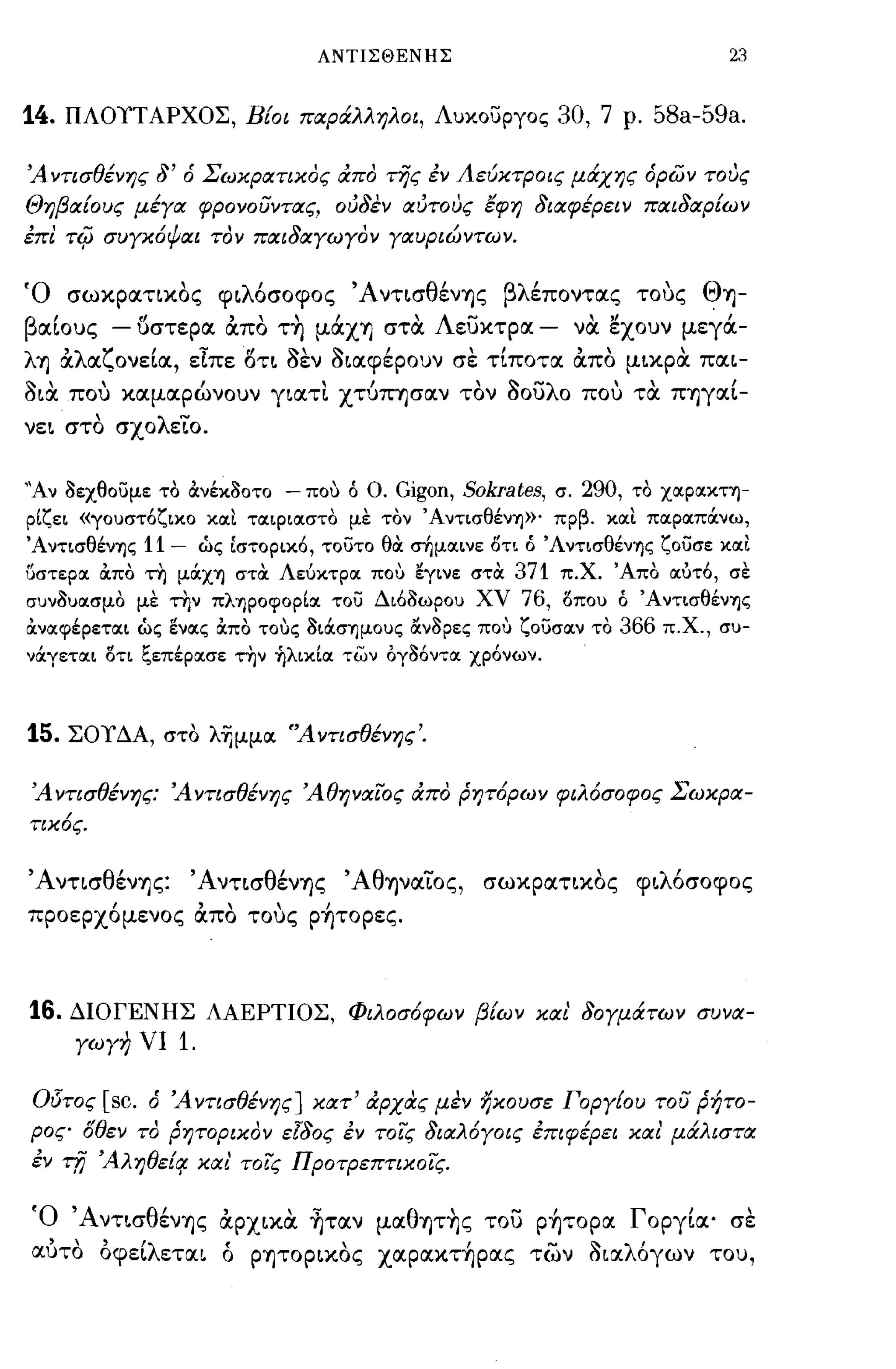 ΑΝΤΙΣΘΕΝΗΣ                                    23


14.   ΠΛΟΥΤΑΡΧΟΣ, Βίοι παράλληλοι, Λυκοσργος                  30, 7 ρ. 58a-59a.

Ά Υτισθένης δ' ό Σ6Jχρατιχος άπο της έν ΑεύΧτΡοις μάχης όρών τους
Θηβαίους μέγα φΡΟΥουΥτας, ούδεν αύτους tφη διαφέρειν παιδαρί6JV
έπι τφ συγΧ6ψαι τον παιδαγ6Jγοv γαυριώVΤ6JV.


Ό σωκρατικος φ~λόσoφoς Ά ντ~σθένΎjς βλέποντας τους ΘΎj­
βα[ους - {)στερα απο τ~ μάΧΎj σται Λευκτρα -                    ναι ~χoυν μεγά­
λΎj αλαζονε[α, εΊ:πε δτ~ οεν o~αφέpoυν σε τ[ποτα απο μ~κpαι πα~­
o~αι που καμαρώνουν γ~ατι χτύΠΎjσαν τον οουλο που ται ΠΎjγα[­
νε~ στο σχολεLο.


"Av 8εχθουμε το ανέκ80ΤΟ - ποΙΙ ό Ο. Gigon, Sokrates, σ. 290, το Χ-ΟΙΡΟΙΚτΊ)­
ρ[ζει «γουστόζικο κοιι τοιφιοιστο με τον 'Α ντισθένΎJ»' πρβ. κοιι ποιροιπOCνω,
'AντισθένΎJς   11-    ώς Ιστορικό, τουτο θα: .τημοιινε οτι ό 'AντισθένΎJς ζουσε κοιι
()στεροι απο τη μocΧΎJ στα Λεύκτροι ποΙΙ εγινε στα 371 π.Χ. 'Απο οιύτό, σε
συν8υοισμο με τ~ν πλΎJpoφop[oι του Διό8ωρου χν 76, ΙSπoυ ό 'AντισθένΎJς
ανοιφέρετοιι ώς ενοις απο τοΙΙς 8ιocσΎjμoυς αν8ρες ποΙΙ ζουσοιν το   366 π.Χ., συ­
νOCγετοιι ΙSτι ξεπέροισε την ~λικ[oι των όγ86ντοι χρόνων.



15.   ΣΟΥΔΑ, στο λ~μμoι 'ΆΥτισθένης'.


Ά Υτισθένης: Ά Υτισθένης Άθηναιος άπο pηT6p6JV φιλ6σοφος Σ6Jχρα­
τιΧ6ς.


•ΑντισθένΎjς: •Αντ~σθένΎjς •ΑθΎjVαLος, σωκpατ~κoς φ~λόσoφoς
προερχόμενος απο τους p~τopες.



16.   ΔΙΟΓΕΝΗΣ ΛΑΕΡΤΙΟΣ, Φιλοσ6φ6JV βί6JV χαι δογμάΤ6Jν συνα­
      γ6Jγη νι   1.

Οl5τος   [sc. ό Ά ντισθένης] χατ' άρχας μεν ηχουσε Γοργίου του ρήτο­
ρος ΙJθεν το ρητοριχον εΙδος έν τοις διαλ6γοις έπιφέρει χα ι' μάλιστα
έν τfj ΆληθεΙq. χα ι' τοις ΠΡΟτΡεπτιχοΙς.

Ό Άντ~σθένΎjς αpχ~και ~ταν μαθΎ)τ~ς του p~τopα Γοργ[α' σε
 , , ) 'λ      (        ,          'ιν      ..' λ'
αυτο oφε~ ετα~ ο pΎjΤOpαOς χαpαΚΤΎjpας των O~α ογων του,
 