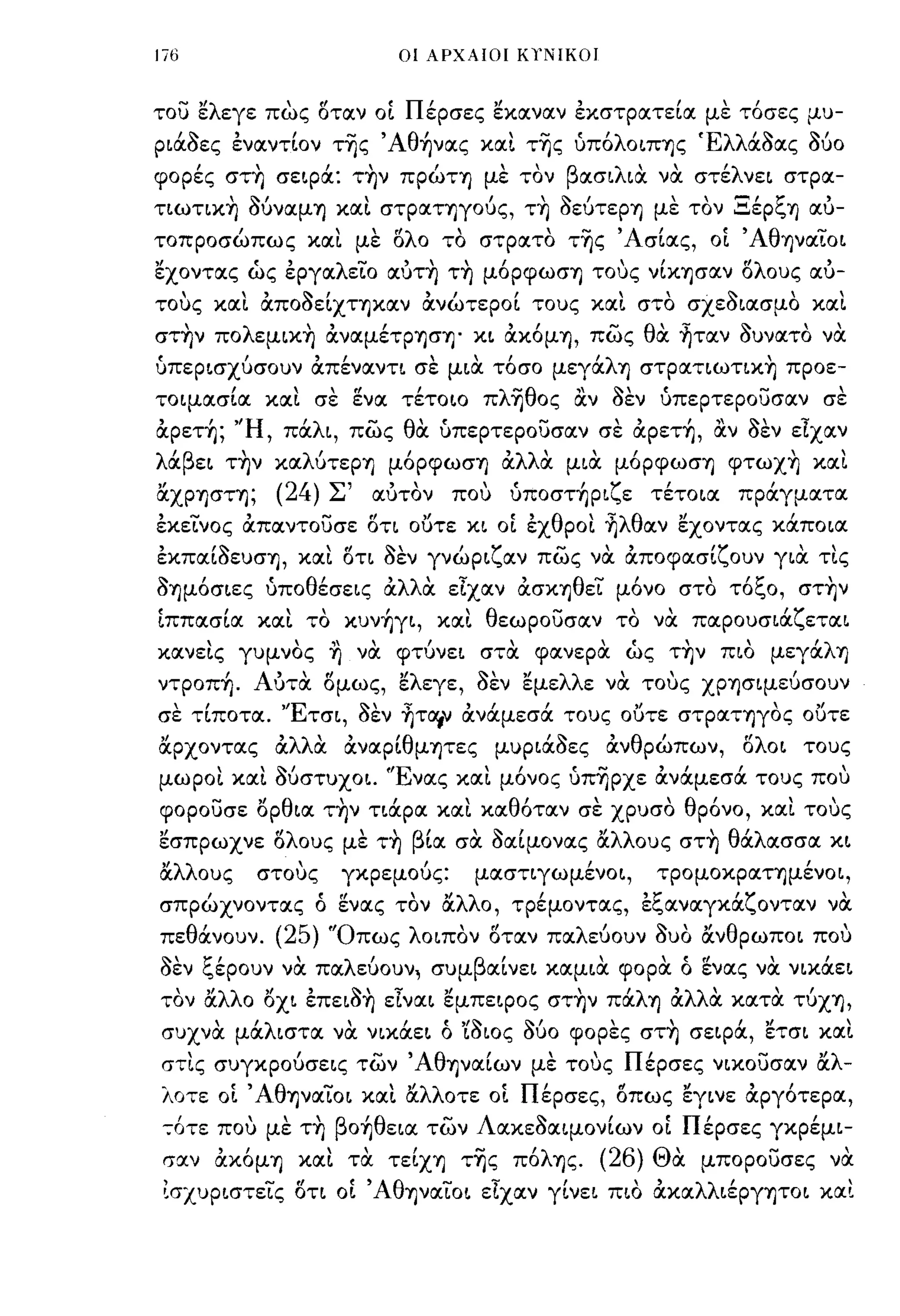 Ιϊ6                                          οι ΑΡΧΑΙΟΙ ΚΥΝΙΚΟΙ



του ελεγε πως οταν ο[ Πέρσες εκαναν εκστρατεία με τόσες μυ­
Ριάaες εναντίον τ~ς 'Αθήνας και τ~ς ύπόλΟΙΠ'Υ)ς Έλλάaας Μο
      ,
φορες στ'Υ)
               ,
                   σεφα:
                          "
                                   Τ'Υ)ν
                                                   Ι
                                                πρωτ'Υ)
                                                               ,
                                                              με τον
                                                                       β       .. ,
                                                                           ασΙΛια να
                                                                                       ,        στε
                                                                                                         'λ
                                                                                                              νει στρα-
          ,   ~I                    ,                         ,       ~   Ι           ,                 -,        t:'   )
τιωτικ'Υ) ουναμ'Υ) και στραΤ'Υ)γους, Τ'Υ) οευτερ'Υ) με τον .:::.εp~ΊJ αυ-

τοπροσώπως και με ολο το στρατο τ~ς 'Ασίας, οί 'Αθψαίοι
εχοντας ώς εργαλείο αυτ~ τ~ μόρφωσ'Υ) τους νίΚ'Υ)σαν ολους αυ­
τους και αποaεΙΧΤ'Υ)καν ανώτεροΙ τους και στο σχεaιασμο και
στ~ν πoλεμικ~ αναμέΤΡ'Υ)σ'Υ)' κι ακόμΊJ, πως θα ~ταν auνατο να
υπερισχύσουν απέναντι σε μια τόσο μεγάλΊJ στpατιωτικ~ προε­
τοιμασία και σε ενα τέτοιο πλ~θoς αν                                           aEV ύπερτερουσαν σε
αρετή; ''Η, πάλι, πως θα ύπερτερουσαν σε αρετή, αν                                        aEV είχαν
λάβει τ~ν καΛUτεpΊJ μόpφωσΊJ αλλα μια μόρφωσ'Υ) φτωχ~ και
"
αΧΡ'Υ)στ'Υ);       (24)       Σ'            ,
                                        αυτον          που    ,      'ζ'
                                                               υποστ'Υ)ΡΙ ε τετοια                              ,
                                                                                                          πραγματα

εκείνος απαντουσε οη ουτε κι οί εχθροι ~λθαν εχοντας κάποια
εκπαιaεuσ'Υ), και ΟΤΙ                       aEV γνώριζαν πως να αποφασίζουν για τις
aΊJμόσιες υποθέσεις αλλα είχαν ασΚΊJθεί μόνο στο τόξο, στ~ν
ίππασία και το κυνήγι, και θεωρουσαν το να παρουσιάζεται
κανεις γυμνος ΊJ να φτύνει στα φανερα ώς τ~ν πιο μεγάλΊJ
ντροπή. Αυτα ομως, ελεγε,                     aEV εμελλε να τους ΧΡ'Υ)σιμεύσουν
σε τίποτα. 'Έτσι,                  aEV ~τα,ν ανάμεσά τους ουτε στραΤ'Υ)γος ουτε
α.ρχοντας αλλα αναρ[θμψες μυΡιάaες ανθρώπων,                                                                  ολοι τους
μωροι και Μστυχοι. 'Ένας και μόνος ύπ~pχε ανάμεσά τους που
φορουσε ορθια τ~ν τιάρα και καθόταν σε χρυσο θρόνο, και τους
"
εσπρωχνε           ο ους με Τ'Υ) β'
                   "λ                      
                                         'Ι' ,            
                                                  "λλ ους στ'Υ) θ'λ ασσα κι
                                   ια σα οαιμονας α              α                                   
α.λλους        στους           γκρεμούς:                  μαστιγωμένοι,               τρομοκραΤ'Υ)μένοι,
σπρώχνοντας ό ενας τον α.λλο, τρέμοντας, εξαναγκOCζονταν να
πε    θ ανουν. (25) "Ο πως λ οιπον"
        '                        οταν                              πα λ'
                                                                        ευουν ουο αν θ ρωποι που
                                                                              'Ι'  "                                         
~''1:'
οεν ~εpoυν να πα
                     'λ                 '
                                   ευουν ι συμ
                                                          β    Ι               ,          Ι:
                                                              αινει καμια φορα ο ενας να νικαει
                                                                                                (l              ,         ,



τον α.λλο οχι επειa~ είναι εμπεφος στ~ν πάλ'Υ) αλλα κατα τύχ'Υ),
συχνα μάλιστα να νικάει ό 'ίaιος Μο φορες στ~ σεφά, ετσι και
στις συγκρούσεις των ΆθψαΙων με τους Πέρσες νικουσαν α.λ­
λοτε οί 'Αθ'Υ)ναίοι και α.λλοτε οί Πέρσες, οπως εγινε αργότερα,
-;ότε που με τ~ βοήθεια των Λακεaαιμονίων οί Πέρσες γκρέμι­
 σαν ακόμ'Υ) και τα τείχ'Υ) τ~ς πόλ'Υ)ς. (26) Θα μπορουσες να
 (σχυριστείς ΟΤΙ οί Άθ'Υ)ναίοι είχαν γίνει πιο ακαλλιέργ'Υ)ΤΟΙ και
 
