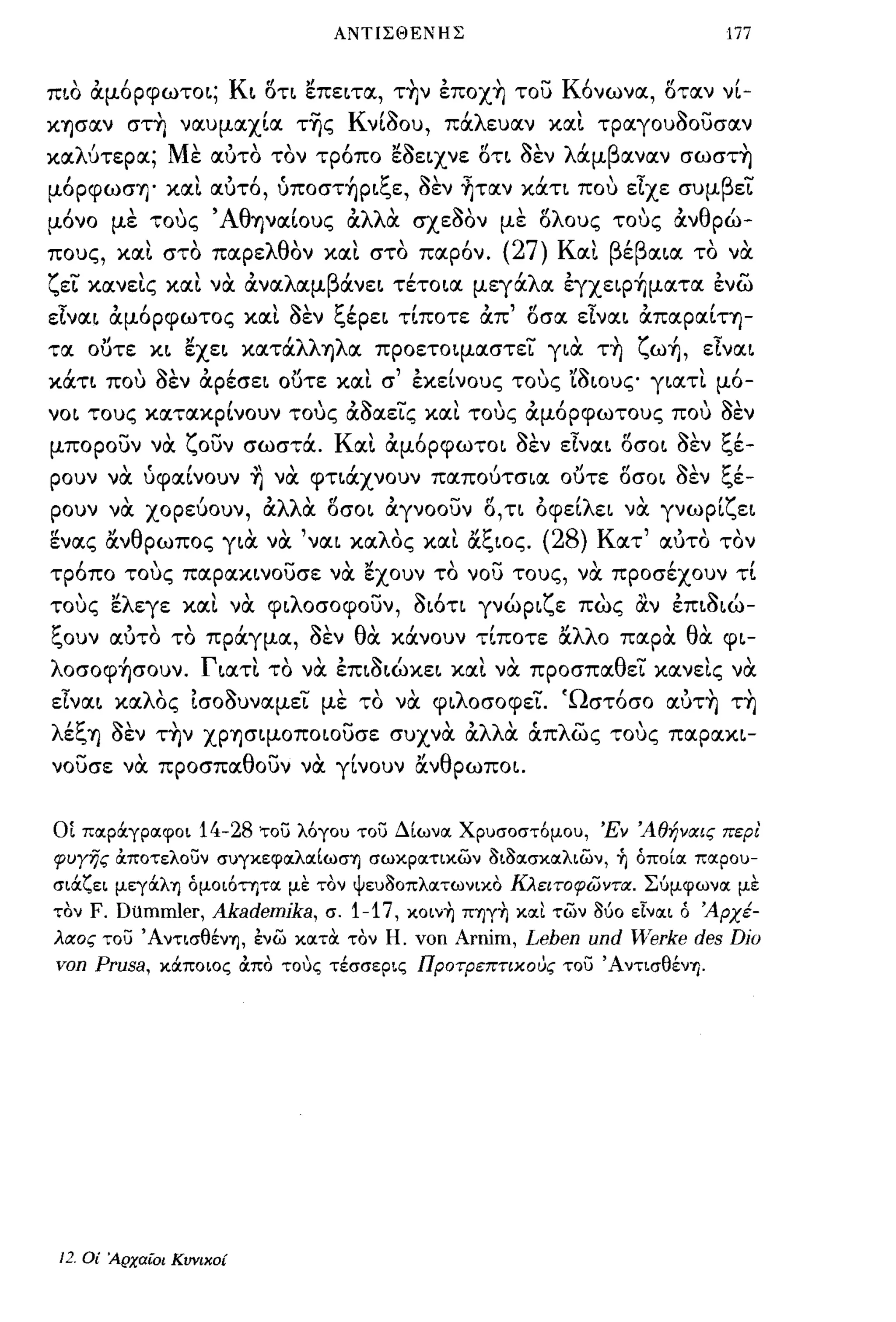 ΑΝΤΙΣΘΕΝΗΣ                                             177


πιο ιΧμ6ρφωτοι; Κι iSτι ~πειτα, τ~ν επox~ του Κ6νωνα, iSταν νί­
κφαν στ~ ναυμαχία τ-ης Κνί80υ, πάλευαν κα!. τραγου80υσαν
κα    '
     λυτερα;     Μ"ε      "       '''~
                       αυτο τον τροπο εσειχνε οτι σεν
                                              .1  '"             '
                                                               λ αμ β αναν         σωσΤΎj         ,
μ6ρφωσΎj' κα!. αυτ6, ύπoστ~ριξε, 8εν ~ταν κάτι που εϊχε συμβεΤ
μ6νο με τους 'Αθψαίους ιΧλλα σχ ε80ν με iSλοuς τους ιΧνθρώ-
             "
πους, και στο παρε λθ'              ι
                     ον και στο παρον.    ,    ,        (27)      ' ε
                                                               Κ αι β/β αια             "
                                                                                    το να

ζεΤ κανε!.ς κα!. να ιΧναλαμβάνει τέτοια μεγάλα εγxεφ~ματα ενω
εϊναι ιΧμ6ρφωτος κα!. 8εν ξέρει τίποτε ιΧπ' iSσα εϊναι ιΧπαραίΤΎj­
τα ουτε κι ~xει κατάλλΎjλα προετοψαστεΤ για τ~ ζω~, εϊναι
κάτι που 8εν ιΧρέσει ουτε κα!. σ' εκείνους τους 'ί8ιουζ' γιατ!. μ6-
νοι τους κατακρίνουν τους ιΧ8αεΤς και τους ιΧμ6ρφωτους που 8εν
μπορουν να ζουν σωστά. Και ιΧμ6ρφωτοι 8εν εϊναι iSσοι 8εν ξέ-
            (,           ,'"                          "Ι             rI           ~       t:"
ρουν να      υφαινουν     Ύj   να   φτιαχνουν παπουτσια        ουτε οσοι σεν                ",ε-

ρουν να χορεύουν, ιΧλλα δσοι ιΧγνοουν δ, τι οφείλει να γνωρίζει
εν ας αν θ ρωπος για να
"     ,Ι                  '    "    ναι κα λ'     "/~
                                            ος και α",ιος.   (28)   Κ ατ   '       , ,
                                                                               αυτο τον           ,
τρ6πο τους παρακινουσε να ~xoυν το νου τους, να προσέχουν τί
τους ~λεγε και να φιλοσοφουν, 8ι6τι γνώριζε πως αν επι8ιώ-
~
",ουν   αυτο
         '"             Ι
                  το πραγμα,        σεν
                                    '"    θ'
                                           α     Ι     Ι     "λλ ο
                                               κανουν τιποτε α        παρ α    '    θ'
                                                                                     α      φι-

λoσoφ~σoυν. Γιατ!. το να επι8ιώκει κα!. να προσπαθεΤ κανεις να
εϊναι καλΟς Ισο8υναμεΤ με το να φιλοσοφεΤ. Ώστ6σο αυτ~ τ~
λέξΎj 8εν τ~ν XΡΎjσΨOΠOΙOυσε συχνα ιΧλλα ιΧπλως τους παρακι­
νουσε να προσπαθουν να γίνουν ανθρωποι.


οι ΠΟιΡOCγραφοι      14-28 του λόγου του ΔΙωνα Χρυσοστόμου, 'Εν 'Αθήναις πεΡI
φυΥης OCποτελουν συγκεφαλαΙωσ'Υ) σωκρατικων i)ιi)ασκαλιων, ~ όποΙα παρου­
σιOCζει μεγOCλ'Υ) όμοιότητα με τον ψευi)οπλατωνικο Κλειτοφωντα. Σύμφωνα με
τον F. Dummler,        Akademjka,    σ. 1-17, κoιν~ Π'Y)γ~ και των Μο είναι ό 'Αρχέ­
λαος του Άντισθέν'Υ), ένω κατα τον Η. νοη           Arnim, Leben und Werke des Djo
von Prusa,       κOCποιος OCπο τους τέσσερις ΠΡΟτΡεπτικους του ΆντισθένΊ).




 J2. Οί Αρχαίοι Κυνικοί
 