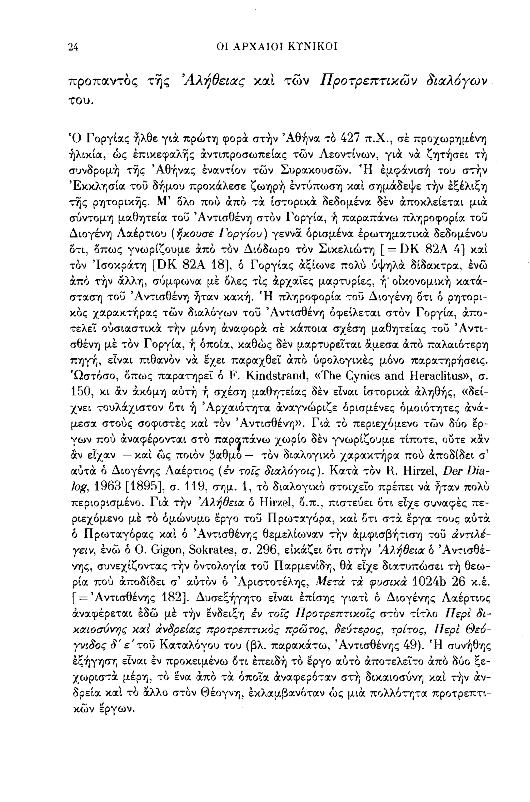 24                            οι ΑΡΧΑΙΟΙ ΚΥΝΙΚΟΙ



προπαντος της          'Αλήθειας χα~ των ΠΡΟτΡεπτικων διαλ6γων
του.




Ό Γοργίocς fιλθε για πpώΤΊJ φορα στην Άθ-ήνoc το 427 π.Χ., σε πpoχωpΊJμένΊJ
~λικίoc, ως έπικεφocλ-ης ocντιπροσωπείocς των Λεοντίνων, για να ζψ-ήσει τη
συν3ρομη τ-ης Άθ-ήνocς ένocντίον των Συρocκουσων. Ή έμφάνισ-ή του στην
ΈκκλΊJσίoc το;:; 3-ήμου προκάλεσε ζωΊJPη ένΤύπωσΊJ κocι σΊJμά3εψε την έξέλιξΊJ
της ρψοριχ-ης. Μ' ολο πο'; ocπο τα ίστορικα 3ε30μένoc 3εν ocποκλείετocι μια
συντoμΊJ μocθψείoc το;:; ΆντισθένΊJ στον Γοργίoc, ~ πocρocπάνω πλΊJpoφoρίoc το;:;
ΔιoγένΊJ Λocέρτιου (ηχουσε ΓΟΡΥ[ου) γεννσ. όρισμένoc έρωτημocτικα 3ε30μένου
οτι, οπως γνωρίζουμε ocπο τον Διό3ωρο τον ΣικελιώΤΊJ        [= D Κ 82Α 4] κocι
τον 'IσoκράΤΊJ [ΟΚ 82Α       18], ό Γοργίocς ocξίωνε πoΛU ύψΊJλιX 3ί3ocκτρoc, ένω
ocπο την αλλΊJ, συμφωνoc με ολες τις ocρχocιες μocρτυρίες, ~. οΙκονομιχη κocτά­
στocσΊJ το;:; ΆντισθένΊJ fιτocν κocκ-ή. Ή πλΊJρoφoρίoc το;:; ΔιoγένΊJ οτι ό ρψορι­
κος χocρocκτ-ήρocς των 3ιocλόγων το;:; Ά ντισθένΊJ όφείλετocι στον Γοργίoc, ocπο­
τελει ούσιocστικα την μόνΊJ ocνocφορα σε κάποια σχέσΊJ μocθΊJτείocς το;:; ' Αντι­
σθένΊJ με τον Γοργίoc, ~ όποίoc, κocθως 3εν μocρτυρειται αμεσoc ocπο πocλocιότεpΊJ
ΠΊJγ-ή, εΙνocι πιθocνον να εχει παρocχθει ocπο ύφολογικες μόνο πocρocΤΊJρ-ήσεις.
Ώστόσο, οπως πocpocΤΊJρει ό   F. Kindstrand, «The Cynics and Heraclitus», σ.
150, κι αν ocκόμΊJ ocύτη ~ σχέσΊJ μocθψείας 3εν εΙνocι ίστορικα ocλΊJθ-ής, «3εί­
χνει τουλάχιστον οτι ~ Άρχocιότητα ocνocγνώριζε όρισμένες όμοιότψες ocνά­
μεσα στο';ς σοφιστες κocι τον' AντισθένΊJ». Για το περιεχόμενο των           360 ερ­
γων πο,; ocνocφέροντocι στο πocp~πάνω χωρίο 3εν γνωρίζουμε τίποτε, ουτε καν
αν εΙχocν   - κocι ως ποιον βocθμο -   τον 3ιocλογικο χocρocκτ-ήρoc πο,; ocπο3ί3ει σ'
ocύτα ό ΔιoγένΊJς Λocέρτιος (έν τοις διαλ6Υοις). κocτα τον
                                                         R. Hirzel, Der Dia-
/og, 1963 [1895],    σ. 119, σΊJμ.
                             1, το 3ιαλογικο στοιχειο πρέπει να fιτocν πολ';
περιορισμένο. Για την Άλήθεια ό Hirzel, ο.π., πιστευει οτι εΙχε συνocφες πε­
ριεχόμενο με το όμώνυμο εργο το;:; Πρωτocγόρoc, κocι οτι στα εργoc τους ocύτα
ό Π ρωτocγόρocς κocι ό Ά ντισθένΊJς θεμελίωνocν την ocμφισβ-ήτισΊJ το;:; ιΧΥτιλέ­
Υειν, ένω ό Ο. Gigon, Sokrates, σ. 296, εΙκάζει οτι στην Άλήθεια ό Άντισθέ­
νΊJς, συνεχίζοντocς την όντολογίoc το;:; Πocρμενί3ΊJ, θα εΙχε 3ιocτυπώσει τη θεω­
ρίoc πο,; ocπ03ί3ει σ' ocύτον ό Άpιστoτ~λΊJς, Μετα τα φυσιχα 1024b 26 κ.έ.
[ = ΆντισθένΊJς 182]. Δυσεξ-ήγψο εΙνocι έπίσΊJς γιocτι ό ΔιoγένΊJς Λocέρτιος
ocνocφέρετocι έ3ω με την εν3ειξΊJ έν τοις ΠΡΟτΡεπτιχοί'ς στον τίτλο Περ! δι­
χαιοσύνης χαι' ιΧνδρε[ας ΠΡΟτΡεΠΤΙΧdς πρωτος, δεύτερος, τΡ[τος, Περ! Θε6-
 Υνιδος δ' ε' το;:; Κocτocλόγου του (βλ. πocρocκάτω, ΆντισθένΊJς 49). Ή συν-ήθΊ)ζ
έξ-ήγησΊJ εΙναι έν προκειμένω δτι έπει3η το εργο ocύτο ocποτελειτο ocπο 360 ξε­
χωριστα μέΡΊJ, το ~νoc ocπο τα όποιoc ocνocφερότocν στη 3ικocιoσυνΊJ κocι την ocν-
3ρείoc κocι το α.λλο στον ΘέoγνΊJ, έκλocμβαν6ταν ως μια πολλότψoc προτρεπτι­
 κων εργων.
 