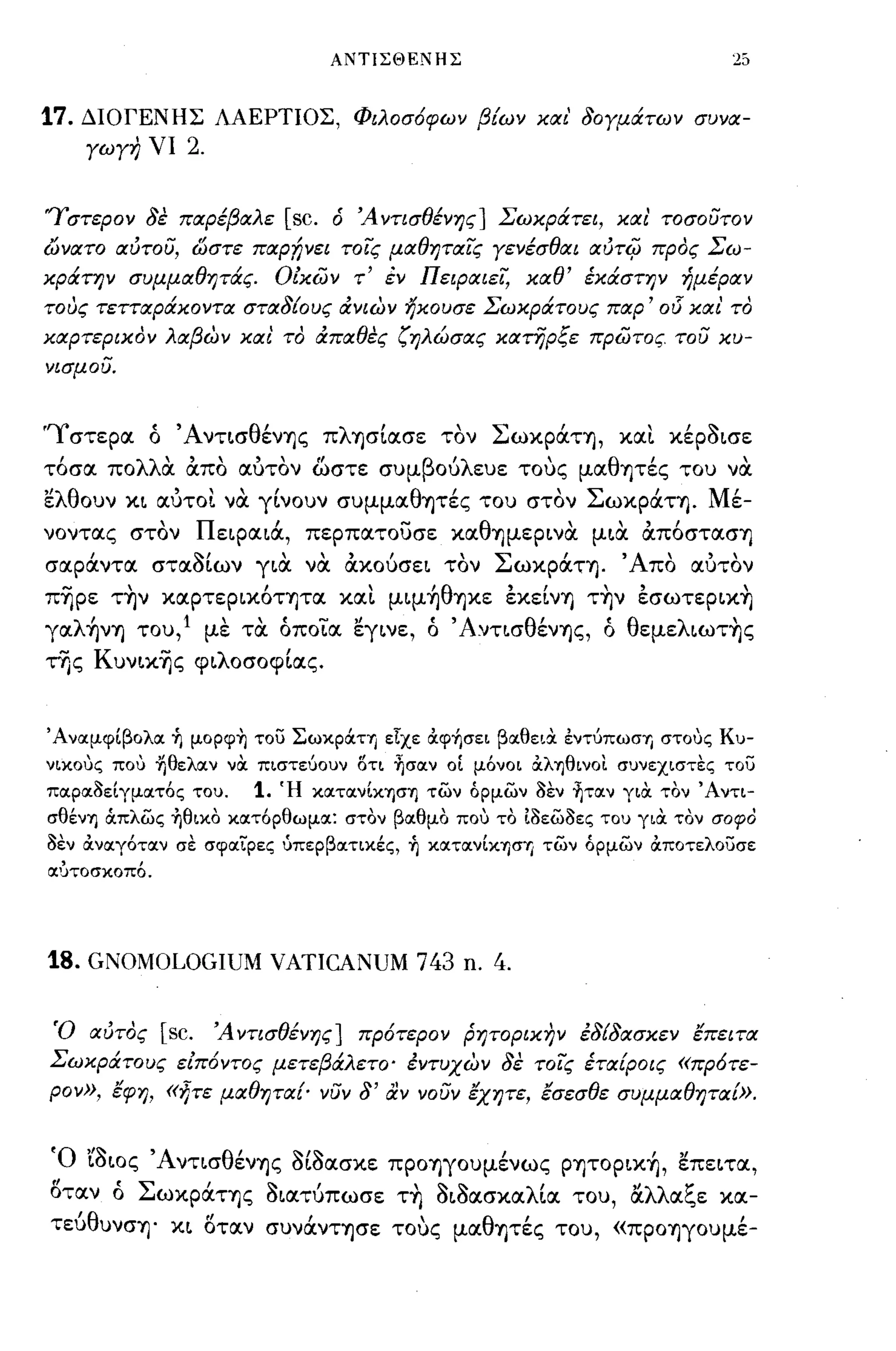 ΑΝΤΙΣΘΕΝΗΣ



17.    ΔΙΟΓΕΝΗΣ ΛΑΕΡΤΙΟΣ, Φιλοσ6φων βίων κιχι' δογμάτων συνιχ­
       γωγη νι      2.

Ύστερον δέ πιχρέβΙΧλε                   [sc. ό Ά ντισθένης] Σωκράτει, κιχ ι' τοσουτον
ωνιχτο ιχύτου, ώστε πιχρ!;νει τοις μΙΧθητιχις γενέσθΙΧι ιxtJT4J προς Σω­
κράτην συμμΙΧθητάς.                     ΟΖκών τ' έν ΠειΡιχιει, κιχθ' έκάστην ήμέριχν
τους τεττιχράκοντιχ στιχδίους ιΧνιων ηκουσε Σωκράτους πιχρ'                          015 κιχ ι'   το
κιχρτερικον λΙΧβων κιχι' το ιΧπΙΧθές ζηλώσιχς κιχτηρξε πρώτος του κυ­
νισμου.



'Ύστεροι ό 'ΑνΤLσθένΎjς πλΎjσΙOΙσε τον ΣωXράΤΎj, χοιι. χέρόLσε
 ,
τοσοι πο λλ' οιπο
           οι        ,        ,    ""
                                  οιυτον ωστε συμ β ου ευε τους
                                                     'λ               '     μοι θ'
                                                                                 Ύjτες του νοι     ,
ελθουν XL οιυτοι. να γΙνουν συμμOΙθΎjτές του στον ΣωXράΤΎj. Μέ­
νοντοις στον nELpOΙLcX, περποιτουσε χοιθΎjμεΡLνα μLα απ6στoισΎj
σοιράντοι στοιόΙων rLιX να CtXOGcrEL τον ΣωXράΤΎj. 'Απο οιυτον
π-ηρε τ~ν χοιρτεΡLΧ6τψοι χοιι. μψ~θΎjXε έXεΙνΎj τ~ν έσωτεΡLΧ~
γOΙλ~νΎj του,l με τα όποιοι εγLνε, ό 'ΑνΤLσθένΎjς, ό θεμελLωτ~ς
της ΚυνLχ-ης φLλοσοφΙοις.


'ΑναμφΙβολα ~ μopφ~ του ΣωκpocτΎJ είχε OCψήσει βαθεια. εντύπωση στοuς Κυ­
νικοuς ποι) fιθελαν να. πιστεύουν ΟΤΙ ~σαν οΙ μόνοι OCληθινοι συνεχιστες του
παραΙJεΙγματός του.                1.   Ή κατανΙKησΊJ των όρμων      IJEV   ~ταν για. τον 'Αντι­
σθένΊJ ιΧπλως ~θικo κατόρθωμα: στον βαθμο ποι) το tΙJεωΙJες του για. τον σοφΌ
IJEV   OCναγόταν σε σφαίρες ύπερβατικές, ~ κατανΙΚΊJσΊ/ των όρμων OCποτελουσε
αυτοσκοπό.




18. GNOMOLOGIUM VATICANUM 743                             ll.   4.


Ό ΙΧύτος [sc. Ά ντισθένης] πρ6τερον ρητορικην έδίδιχσκεν έπειτιχ
Σωκράτους εΖπ6ντος μετεβάλετο· έντυχων δέ τοις έτΙΧίροις «πρ6τε­
ρον», έφη, «ητε μΙΧθητιχ{' νυν δ' αν νουν έχητε, έσεσθε συμμΙΧθητΙΧί».


Ό LόLος ΆνΤLσθένΎjς όΙόοισχε ΠΡOΎjγOυμένως ΡΎjΤΟΡLΧ~, επεLΤΟΙ,
 "
οτοιν ο
          •   Σ          '  11"          , 11'11'     ,       "     1:
                  ωXΡOΙΤΎjς ΟLοιτυπωσε ΤΎj ΟLοοισχοιλLΟΙ του, οιλλΟΙc"ε χοι-
  'θ
τευ υνσΎj·         XL              Ι         'θ'
                         οτοιν συνOΙνΤΎjσε τους μοι Ύjτες του, «ΠΡOΎjγOυμε-
                         tl                                                                       ,
 