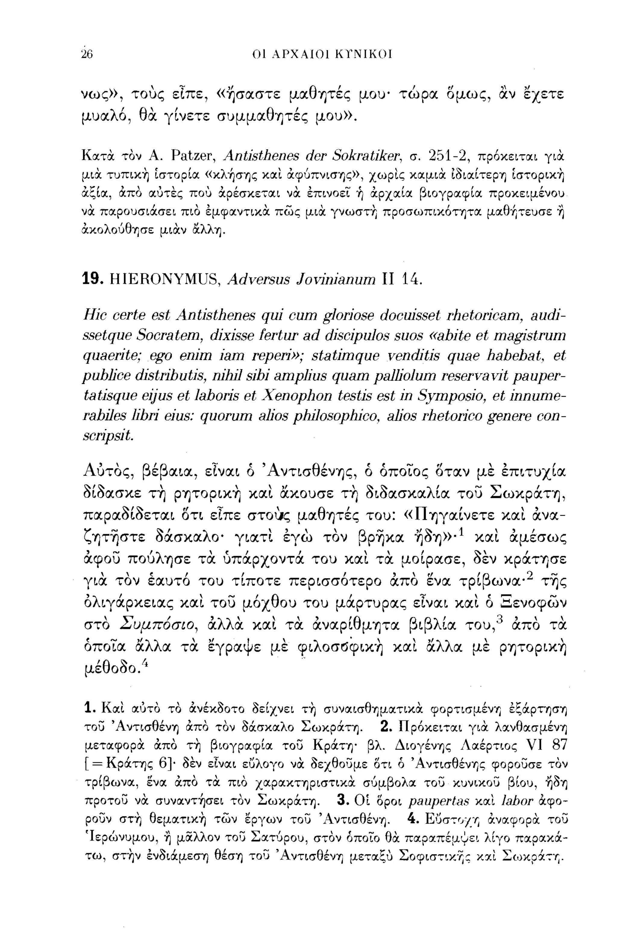 26                                οι λΡΧΑΙΟΙ     Kl'N!KO!


νως», τους εΙπε, «~σαστε μαθΊjτές μου' τώρα σμως, αν εχετε
μυαλό, θα γίνετε συμμαθψές μου».

Κατα τον Α.      Patzer, Antisthenes dcr Sokratiker,             σ.      251-2,   πρόκειται για
μια τυπικη [στορία «κλ~σης και άφύπνισης», χωρις καμια ίδιαίτερη [στοριχη
άξΙα:, άπα αύτες ΠΟ') &ρεσχεται να επινοει fι αρχαία βιογραφία προχειμένοu
να παρουσιάσει πιο εμφαντικα πως μια γνωστη προσωπικότητα μαθfιτευσε ~
ακολούθησε μιαν ΙΧλλη.



19. HIERONYMUS, Adversus Jovinianum                       ΙΙ    14.

Hic certe est Antisthenes qui cum glorjose docujsset rhetorjcam, audj-
ssetque Socratem, dixjsse fertur ad discjpulos suos «ahite et magistrum
quaerjte; ego enjm iam reperj»; statjmque venditjs quae hahehat, et
puhljce distΓ1hutis, njhjl sihj amplius quam palljolum reservavit pauper-
tatjsque ejjus et lahoris et Xenophon testis est in Symposio, et jnnume-
rahiles lihri ejus: quorum aljos phjlosophjco, aljos rhetorjco genere con-
scrjpsjt.

Αυτος, βέβαια, εΙναι ό ΆνησθένΊjς, ό όποιος σταν με επιτυχία
δίδασκε τη ΡΊjΤOρικη και OCκουσε τη διδασκαλία του ΣωκράΤΊj,
παραδίδεται ση εΙπε στo~ς μαθΊjτές του: «ΠΊjγαίνετε και άνα­
ζψηστε Οάσκαλο' γιατι εγω τον βρηκα ~δΊj»·l και άμέσως
άφου ΠOύλΊjσε τα υπάρχοντά του και τα μοίρασε, δεν κράΤΊjσε
για τον έαυτό του τίποτε περισσότερο άπο ενα τρίβωνα· 2 της
όλιγάρκειας και του μόχθου του μάρτυρας εΙναι και ό Ξενοφων
στο
        Σ       /
             υμποσιο,   α
                         , λλ α
                                   
                                  και
                                         ,
                                        τα
                                               'θ
                                          αναρι μΊjτα
                                                                 β βλ'
                                                                     ι     ια   του,
                                                                                        3   '
                                                                                            απο
                                                                                                    τα
                                                                                                       

όποια OCλλα τα εγραψε με φιλoσ~φικη και OCλλα με ρψορικη
μέθοδο.!'                                    .

1.   Και αότο το άνέκδοτο δείχνει τη συναισθΊ)ματικα φορτισμένΊ) εξάρτηση
του Άντισθένη άπα τον Μσκαλο Σωκράτη.                    2.    Πρόκειται για λανθασμένη
μεταφορα άπα τη βιογραφία του Κράτη· βλ. Διογένης Λαέρτιος νι                                        87
[ = Κράτης      6}   δεν εΙναι εuλογο να δεχθουμε οτι ό ' ΑντισθένΊ)ς φορουσε ταν
τρίβωνα, ενα άπα τα πια χαρακτηριστικα σύμβολα του κυνικου βίου, ήδη
προτου να συναντ~σει τον Σωκράτη.                3.   Ο[ ΟΡΟΙ   paupertas         και   Jabor       άφο­
ρουν στη θεματικη των εργων του 'Αντισθένη.                     4.       ΕUστ,//.'r, άναφορα του
Ίερώνυμου, ~ μiΧλλoν το') ΣαΤ'Jρου, στον όποίο θα παραπέμΥει λίγο παρακά­
τω, στην ενδιάμεση θέση του ΆντισθένΊ) μεταξ,) ΣοφισΤΩ6jς και ΣωκpάΤΎj.
 