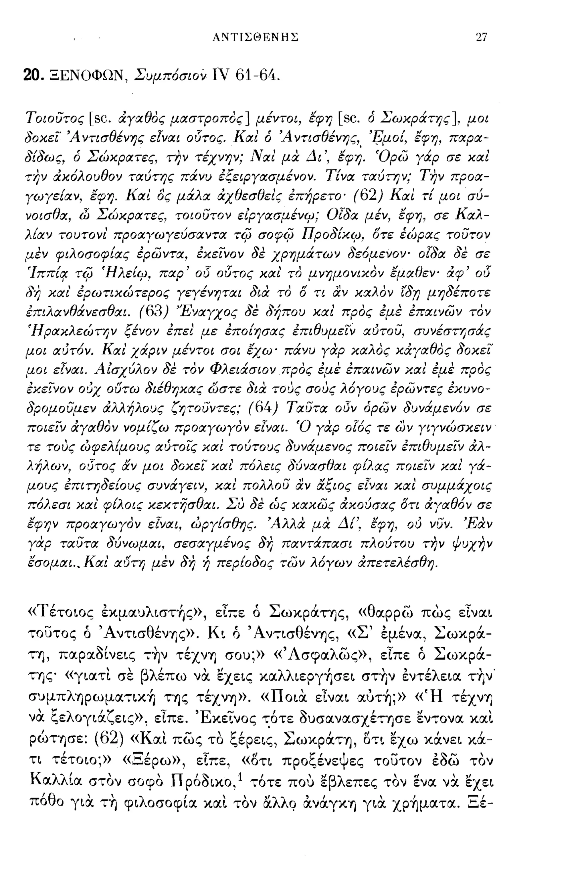 ΑΝTlΣΘΕΝΗΣ                                             27


20.   ΞΕΝΟΦΩΝ, Συμπόσιον ιν                        61-64.

Τοιούτος    [sc.   άΥαθος μαστροπος] μέντοι, έφη                           [sc.    ό Σωκράτης], μοι
δοκεί Ά ντισθένης εlναι ο15τος. Και' ό Ά ντισθένης, '!;;μοί, έφη, παρα­
δίδω ς, ό Σώκρατες, την τέχνην; Ναι' μα Δι', έφή. 'ορω Υάρ σε και
την άκόλουθον ταύτης πάνυ έξειΡΥασμένον. Τίνα ταύτην; την προα­
γωγείαν, έφη. Και ος μάλα άχθεσθει'ς έπήρετο'                                (62) Και τί μοι σύ­
νοισθα, (]j Σώκρατες, τοιούτον είΡΥασμένιμ; OlSιx μέν, έφη, σε Καλ­
λίαν το υτο νι' προαΥωΥεύσαντα τψ σοφψ Προδίκιμ, 6τε έώρας τούτον
μεν φιλοσοφίας έρωντα, έκείνον δε χρημάτων δεόμενον- ο{δα δε σε
Ίππίο/ τψ Ήλείιμ, παρ'                   015   ο15τος και' το μνημονικον έμαθεν- άφ'                  015
δη και' έρωτικώτερος γεΥένηται δια το Ο τι αν καλον ίδ,η μηδέποτε
έπιλανθάνεσθαι.      (63)        'ΈναΥχος δε δήπου και' προς έμε έπαινων τον
ΊΙρακλεώτην ξένον έπει' με έποίησας έπιθυμείν αότού, συνέστησάς
μοι αότόν. Και' χάριν μέντοι σοι έχω' πάνυ γαρ καλος κάγαθος δοκεί
μοι εlναι. Αίσχύλον δε τον Φλειάσιον προς έμε έπαινων και' έμε προς
έκείνον οόχ ουτω διέθηκας ωστε δια τους σους λόγους έρωντες έκυνο­
δρομούμεν ιΧλλήλους ζητούντες;                          (64)   Ταύτα οΟν όρων δυνάμενόν σε
ποιείν άΥαθον νομίζω προαΥωγον εlναι. Ό γαρ οlός τε ων γΙΥνώσκειν
τε τους ωφελίμους αύτοίς και τούτους δυνάμενος ποιείν έπιθυμείν ιΧλ­
λήλων, ο15τος αν μοι δοκεί και' πόλεις δύνασθαι φίλας ποιείν και' Υά­
μους έπιτηδείους συνάΥειν, και πολλού αν αξιος εlναι και συμμάχοις
πόλεσι και' φ[λοις κεκτησθαι. Συ δε ως κακως άκούσας δτι ιΧγαθόν σε
εφην προαγωΥον εΊναι, ωργίσθης. Άλλα μα Δί" έφη, οό νύν. Έαν
γαρ ταύτα δύνωμαι, σεσαΥμένος δη παντάπασι πλούτου την ψυχην
έσομαι .. Και' αυτη μεν δη ή περίοδος των λόΥων άπετελέσθη.



«Τέτοιος εκμαυλιστ~ς», εϊπε ό ΣωκpάΤΎjς, «θαρρω πως εϊναι
τουτος ό ΆντισθένΎjς». Κι ό ΆντισθένΎjς, «Σ' εμένα, Σωκρά­
ΤΎj, παρα8ίνεις τ~ν τέχνΎj σου;» «Άσφαλως», εϊπε ό Σωκρά­
ΤΎjζ" «γιατι σε βλέπω να. εχεις καλλιεpγ~σει στ~ν εντέλεια τ~ν'
συμπλΎjpωματικTι της τέχνΎj». «ποια. εϊναι αυτ~;» «Ή τέχνΎj
να. ξελογιάζεις», εϊπε. ΈκεΊ'νος τ.6τε 8υσανασχέΤΎjσε εντονα και
  /
pωΤΎjσε:
            (62)     Κ              -
                    «αι πως το ",ερεις,
                                               ;;: /          Σ       /          ,/   ,/
                                                                   ωκpαΤΎj, οτι εχω κανει κα-
                                                                                             /        ,
τι τέτοιο;» «Ξέρω», είπε, «δτι προξένεψες τοuτον ε8ω τον
Κ α λλ ια
       '       
            στον σοφο
                                Π    ,~
                                     ροοικο,
                                             lτοτε που "βλ επες τον ενα να εχει
                                               '      ε                                "       "
π6θο για. τ~ φιλοσοφία και τον l:ί..λλQ ανάγΚΎj για. χρΤιματα. Ξέ-
 