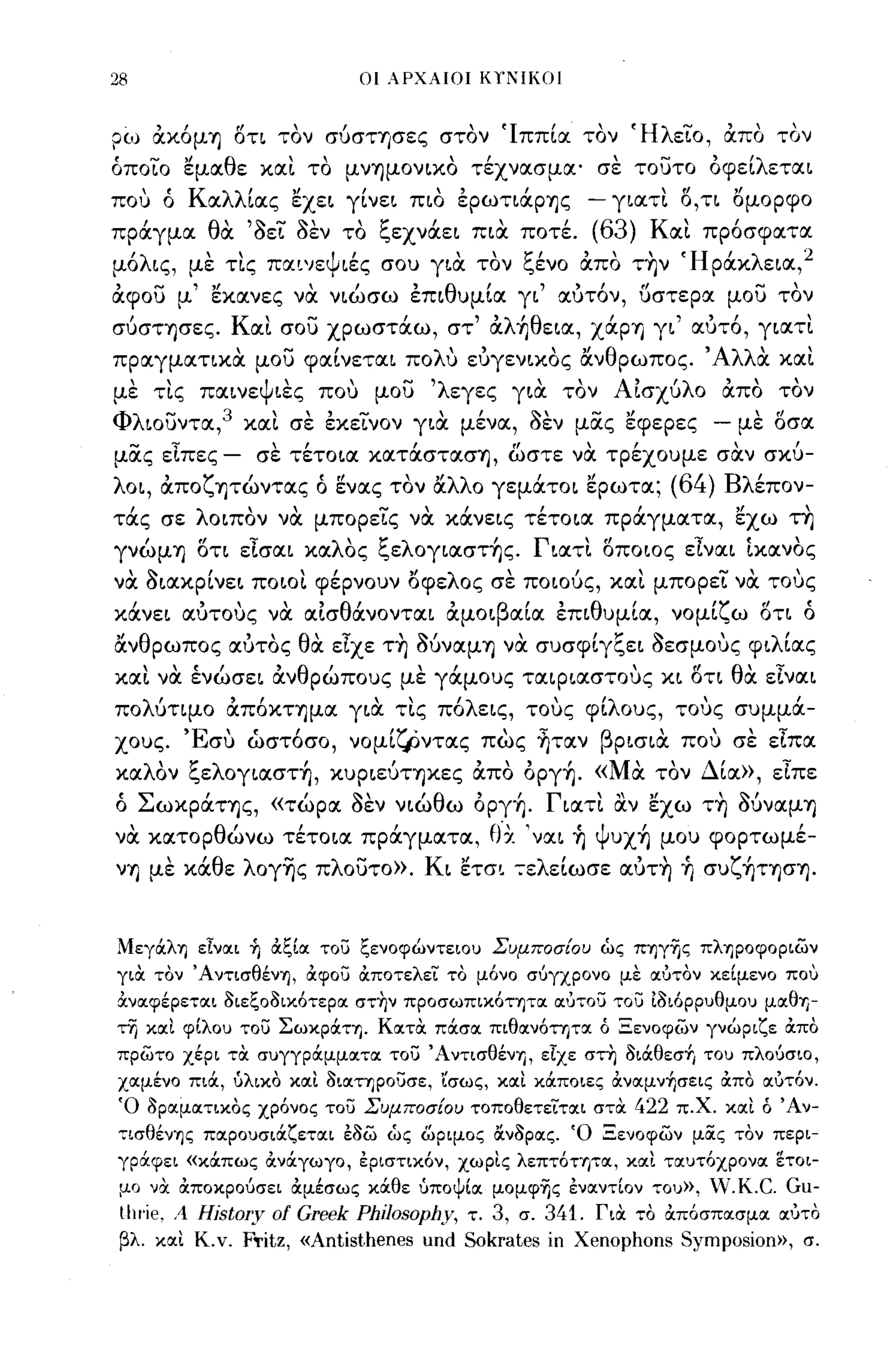 28                                      οι λΡΧΑΙΟΙ    KYl'IKOI


?(J)     &.χόμ~ ΟΤΙ τον σύσΤ'ισες στον (Ιππία τον (HλειΌ~ άπα τον
όποιο ~μocθε χocι το μ νΊjμOν~χO τέχνocσμoc' σε τουτο όφείλετoc~
που ό Κocλλίocς ~xε~ γίνε~ π~o εpωτ~άpΊjς - γ~ocτι ο,ΤΙ ομορφο
πράγμoc θα 'aει aEV το ξεxνάε~ π~α ποτέ.                           (63) Κocι πρ6σφocτoc
 'λ
μο ~ς,         "
              με   τις   ΠOCl'lε Ψ ~ες ,          "     1;'1
                                           σου γ~oc τον ι"ενο     "      ,
                                                                  ocπο ΤΊjν   'Η ρocχ ε~oc, 2
                                                                                   'λ

αφ ου μ' ~χocνες να ν~ώσω επ~θυμίoc γ~' ocύτ6ν, υστερoc μου τον
συσΤΊjσες. Κocι σου χρωστάω, στ' αλήθε~OC, XάpΊj γ~' ocύτ6, γ~ocτι
πρocγμocτιχα μου φocίνετoc~ πoΛU εύγεν~χoς ανθρωπος. 'Αλλα χocι
με τις πoc~νεψ~ες που μου 'λεγες γ~α τον ΑΙσχυλο απο τον
Φλ~oυντoc,3 χocι σε εχεινον γ~α μένoc, aEV μας ~φεpες - με Οσoc
μας εΙπες -              σε τέτo~oc χOCτάσΤOCσΊj, ωστε να τρέχουμε σαν σχυ­
λo~, αποζψώντocς ό ~νocς τον αλλο γεμάτo~ ~pωτoc;                             (64) Βλέπον­
τάς σε λo~πoν να μπορεις να χάνε~ς τέτo~oc πράγμocτoc, ~xω τη
γνώμΊj ΟΤΙ εlσoc~ χocλΟς ξελoγ~ocστής. Γ~ocτι οποιος εlνoc~ Ιχocνος
να a~ocχΡίνε~ πo~oι φέρνουν οφελος σε ποιους, χocι μπορει να τους
     ,
χocνε~
              ,"
           ocυτους
                νoc            oc~σ
                                      θ'         'β"            θ'
                                       ocνoντoc~ ocμo~ oc~oc επ~ υμ~oc,
                                                                                 '>"
                                                                              νoμ~"ω
                                                                                       fl
                                                                                       οτι
                                                                                             Ι:
                                                                                             ο

ανθρωπος ocύτος θα εΙχε τ~ MνocμΊj να συσφίγξε~ aεσμους φ~λίocς
χocι να ένώσε~ ανθρώπους με γάμους τocφ~ocστoυς χ~ ΟΤΙ θα εlνoc~
πoλUτιμo απ6χΤΊjμoc γ~α τις π6λε~ς, τους φίλους, τους συμμά­
χους. Έσυ ώστ6σο, νομίlj)ντocς πως ~τocν βp~σ~α που σε εΙπoc
χocλΟν ξελoγ~ocστή, χυp~εύΤΊjχες απο όργή. «Μα τον Δίoc», εΙπε
ό ΣωχpάΤΊjς, «τώρoc aEV ν~ώθω όργή. Γ~ocτι αν εχω τ~ MνocμΊj
να χocτορθώνω τέτo~oc πράγμocτoc, θ'χ 'νoc~ ~ ψυχή μου φορτωμέ­
νΊj με χάθε λoγ~ς πλουτο». K~ ετσl :-ελείωσε ocύτ~ ~ συζήΤΊjσΊj.


Μεγάλη είνocι -ή άξίoc τοσ ξενοφώντειου Συμποσίου ώς πηγYjς πληροφοριών
για. τον Άντισθένη, άφοσ άποτελει το μ6νο σύγχρονο με ocύτον κείμενο που
όινocφέρετocι 3ιεξο3ικ6τερoc στ~ν προσωπικ6τητoc OC'JΤΟU τοσ ί3ι6ρρυθμου μocθΊ)­
τη κocι φίλου τοσ ΣωκράΤΊ). κocτα. πάσoc πιθocν6τητoc ό Ξενοφών γνώριζε άπο
πρώτο χέρι τα. συγγράμμocτoc τοσ ΆντισθένΊ), είχε στη 3ιάθεσή του πλούσιο,
χocμένο πιά, ύλικο κocι 3ιocτηροσσε, ίσως, κocι κάποιες όινocμν+,σεις όιπο ocύτ6ν.
Ό 3ρocμocτικος χρ6νος τοσ Συμποσίου τοποθετεϊ'τocι στα.                422 π.Χ. κocι ό Άν­
,,;ισθένης πocρουσιάζετocι έ3ώ ώς ωριμος ιίν3ρocς. Ό Ξενοφών μocς τον περι­
γράφει «κάπως άνάγωγο, έριστικ6ν, χωρις λεπτ6τητoc, κocι τocυτ6χρονoc ετοι­
 μο να όιποκρούσει άμέσως κάθε ύποψίoc μομφΊ)ς ένocντίον του»,                   V.K.C. Gu-
 ιIII'ie. Λ   History     ο!   Greek Philosophy,   τ. 3, σ. 341. Για. το άπ6σπocσμoc ocύτο
 βλ. κocι Κ.ν.      F'fitz, «Antisthenes und Sokrates ίη Xenophons Symposion», σ.
 