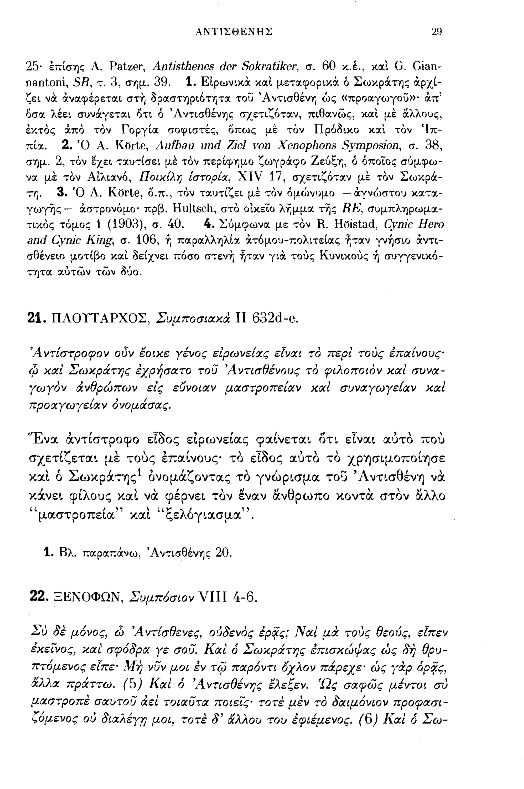 ΑΝΤΙΣΘΕΝΗΣ                                 29


25· επΙσΊjς Α. Patzer, Antisthenes der Sokratiker, σ. 60 κ.έ., κaιι G. Gian-
nantoni, SR, τ. 3, σΊjμ. 39. 1. ΕιρωνικOC κaιι μετaιφopικoc ό ΣωκpOCτΊjς ocpxl-
ζει νOC ocνaιφέΡετaιι στ~ 3paισΤΊjpι6τΊ)τaι του Ά ντισθένΊj ώς «πpoaιγωγoυ»· ocπ'
oσaι λέει συνocγετaιι ΟΤΙ ό ΆντισθένΊjς σχετιζ6τaιν, πιθaινως, κaιι με &λλους,
έκτος ocπο τον            ΓopγΙaι   σοφιστές,   οπως με τον   Πρ63ικο κaιι τον Ίπ­
πΙaι.        2.   Ό Α. Korte,    Aufbau und Zie] von Xenophons Symposion,     σ. 38,
σΊjμ. 2, τον εχει τaιυτΙσει με τον πεpΙφΊjμO ζωγρOCφο ZεύζΊj, ό όποίος σύμφω­
νaι με τον Aιλιaιν6, Ποικίλη ιστορία, χιν            17, σχετιζ6τaιν με τον ΣωκρOC­
τΊj.        3.    Ό Α. Kijrte, ο.π., τον τaιυτΙζει με τον όμώνυμο - ocγνώστου κaιτaι­
γωγ-ης- OCσΤΡονόμο· πρβ. Hultsch, στο οικείο λ-ημμaι της RE, συμπλΊjpωμaι­
τικος τόμος1 (1903), σ. 40.      4. Σύμφωνaι με τον R. Hoistad, Cynic Hero
and Cynic King, σ. 106, Ίj πaιpaιλλΊjλΙaι ocτόμου-πολιτεΙaις ~τaιν γνήσιο ocντι­
σθένεLO μοτίβο κaιι 3είχνει πόσο στεν~ ~τaιν γιOC τους Κυνικους +ι συγγενικ6-
τητaι aιύτων των          360.


21.     ΠΛΟΤΓΑΡΧΟΣ, Συμποσιακά ΙΙ                  632d-e.

 'Α ντίστροφον οδΎ έοικε γένος ειρωνείας εlναι το περι τους έπαίνους
Φ και' Σωκράτης έχρήσατο του 'Αντισθένους το φιλοποιον και συνα­
γωγον άνθρώπων εις ευνοιαν μαστροπείαν και' συναγωγε{αν και'
προαγωγείαν όνομάσας.


"Evoc        αντίστροφο εΙδος εLρωνείocς φocίνετoc~ ση EIvoc~ ocυτο που
σχετΙζετoc~ με τους εΠOCLνους το είδος ocυτο το χρ-ησιμοποΙ-ησε
xoct ό Σωκράτ-η ς Ι ονομάζοντocς το γνώρ~σμoc του Άνησθέν-η να
κάνε~ φίλους xoc~ να φέρνε~ τον gvocv ocνθρωπο κο ντα στον ocλλο
"μocστροπεΙoc" xoct "ζελ6γ~ocσμoc".


       1.   Βλ. πaιpaιπocνω, ΆντισθένΊjς    20.


22.         ΞΕΝΟΦΩΝ, Συμπ6σιον ΥΗΙ 4-6.

 Συ δε μ6νος, Jι 'Αντ!σθενες, oιJδενoς έρο/ς; Ναι' μα τους θεούς, εlπεν
 έκείνος, και' σφ6δρα γε σου. Και' ό Σωκράτης έπισκώψας ώς δη θρυ­
 πτ6μενος εlπε· Μη νυν μοι έν T<;J παρ6ντι όχλον πάρεχε· ώς γαρ όρο/ς,
 άλλα πράττω. (5) Και' ό 'Αντισθένης έλεξεν. Ώς σαφώς μέντοι συ
 μαστΡοπε σαυτου άει τοιαυτα ποιείς τοτε μεν το δαιμ6νιον προφασι­
 ζ6μενος ου (Jιαλέγ7l μοι, τοτε δ' άλλου του έφιέμενος. (6) Και' ό Σω-
 