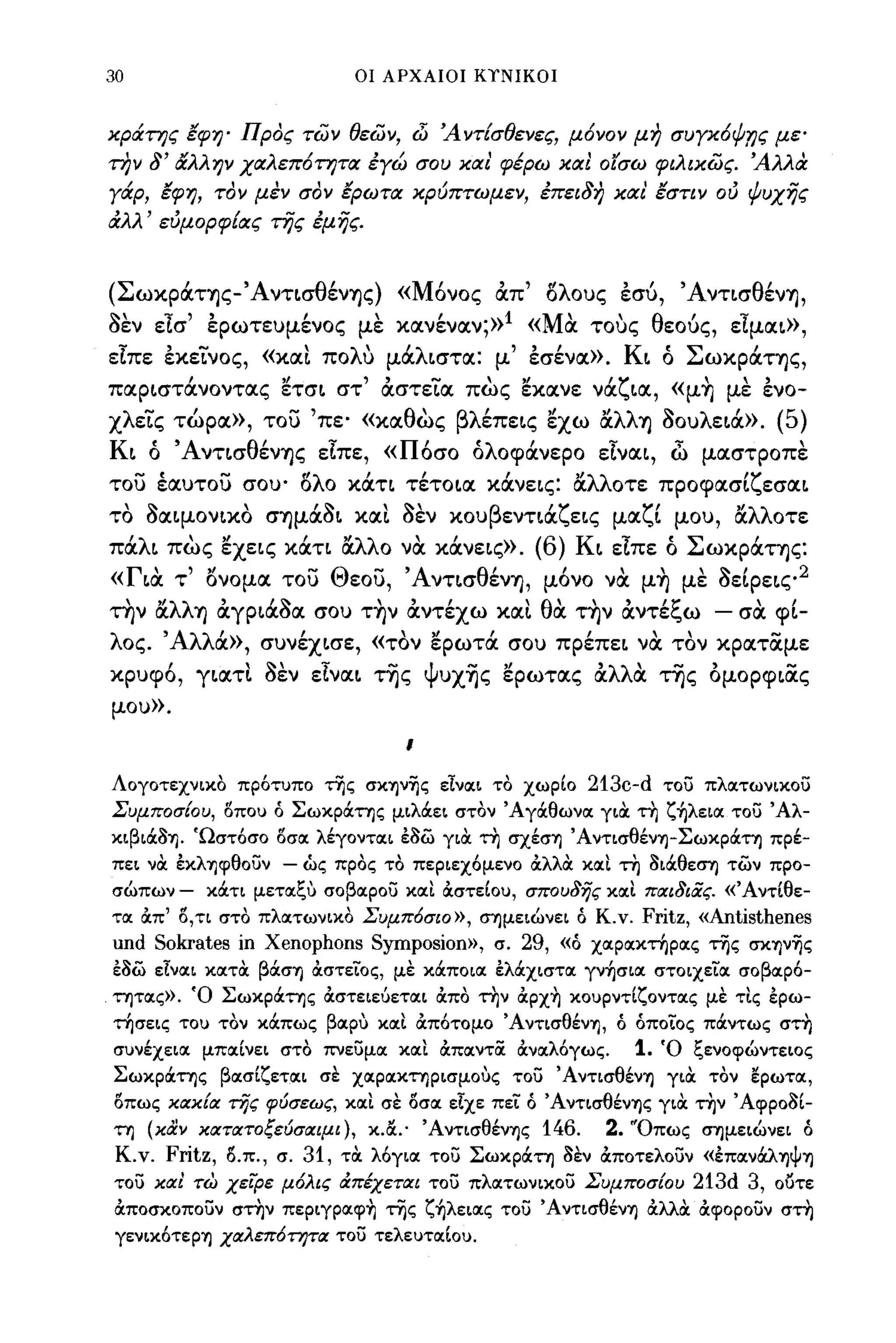 30                                   ΟΙ ΑΡΧΑΙΟΙ Κ1'ΝΙΚΟΙ



κράπ;ς lφη' Προς των θεων, d.ί Άντίσθενες, μ6νον μη συγκ6ιf.ης με'
την   8' &'λλην χαλεπ6π;τα            έγώ σου και' φέρω και ο'tσω φιλικως. Άλλα
γάρ, lφη, τον μέν σον lΡωτα κρύπτωμεν, έπει8η και' lστιν ού ψυχής
αλλ' εύμορφίας της έμής.


(Σ ωκpOΙΤΎJς- 'Α ντισθ'
        '             ενΎJς ) « Μ'     ""λ ους εσυ,
                                  ονος οιπ ο   "'Α ντισ θ'
                                                         ενΎJ,

aεν είσ' έpωτευμ~νoς με κoιν~νoιν;»1 «Μα τους θεούς, είμοιι»,
είπε έκεί.'νος, «XOΙL πολυ μ6ιλιστοι: μ' έσ~νoι». Κι ό Σωκρ6ιτης,
        ι        "      ,,-        "          'ζ
ποιριστοινοντοις ετσι στ οιστειοι πως εκοινε νοι ιοι, «μΎJ με ενο-
                                                                                            "        ,
χλεί.'ς τώροι», τοu 'πε' «κοιθως βλ~πεις εχω αλλΎJ aουλει6ι». (5)
Κι ό Άντισθ~νΎJς είπε, «Π6σο όλοφ6ινερο είνοιι, c1) μοιστροπε
     - •
του εοιυτου σου' -           "λ"                '''λλ οτε προφοισι εσοιι
                             ο ο κοιη τετοιοι κοινεις: οι         'ζ
 ,
το
      ~
      σοιψονικο
                     ,         ,~
                          σΎJμoισι
                                        ,~,
                                     κοιι σεν   κου
                                                      β
                                                          εντιοι
                                                                  'ζ
                                                                       εις   μοι
                                                                                   ζ'
                                                                                    ι    μου,
                                                                                                "λλ
                                                                                                οι       οτε

π6ιλι πως εχεις κ6ιη αλλο να κ6ινεις».     (6) Κι είπε ό Σωκρ6ιτης:
«Για τ' ονομοι τοu Θεοu, Άντισθ~νΎJ, μ6νο να μ~ με aεΙ Ρεις 2
 , "λλ'
την οι          ιι;::.     "            'θ'"
       ΎJ οιγριοισοι σου ΤΎJν οιντεχω κοιι              'ξ      "
                                             οι την οιντε ω - σοι φι-

λος. Άλλ6ι», συν~χισε, «τον ερωτ6ι σου πp~πει να τον κροιτίΧμε
κρυφ6, γιοιτ1. aεν είνοιι της Ψυχ~ς ερωτοις ocλλιΧ της ομορφιίΧς
μου».

                                            Ι


Λογοτεχνικο πρότυπο της σκην'ijς είνοιι το χωρΙο                        213c-d          του πλοιτωνικου
Συμ ποσ{ο υ, Ι)που ό Σωκράτης μιλάει στον Άγάθωνοι για τη ζ~λειoι του Άλ­
κιβιά3Ίj. 'Ωστόσο Ι)σοι λέγοντοιι έ3ω για τη σχέσΊj ΆντισθένΊj-Σωκpάτη πρέ­
πει να έκλΊjφθOυν          - ώς προς το περιεχόμενο άλλα κοιΙ τη 3ιάθε~ των προ­
σώπων -     κάτι μετοιξυ σοβοιρου κοιΙ &στεΙου, σπου8ης κοιΙ πιχι&ίiς. «'Α ντtθε­
τοι &π' Ι),τι στο πλοιτωνικο Συμπ6σιο», ~μειώνει ό Κ.ν.                            Fritz, «Antisthenes
und Sokrates         ίη   Xenophons Symposion»,       σ.    29,    «ό χοιροικτηροις της σκΊjν'ijς
έ3ω είνοιι κοιτα βάσΊj &στεϊΌς, με κάποιοι έλάχιστοι γν~σιoι στοιχείοι σοβοιρό­
τητοις)}. Ό Σωκράτης &στειεόετοιι &πο την &ρχ~ κουρντΙζοντοις με τΙς έρω­
τησεις το) τον κάπως βοιρυ κοιΙ &πότομο ΆντισθένΊj, ό όποίος πάντως στη
σ)νέχειοι μποιΙνει στο πνευμοι κοιΙ &ποιντoc &νοιλόγως.                       1.       Ό ξενοφώντειος
Σωκράτης βοισΙζετοιι σε χοιροικτηρισμους του ΆντισθένΊj για τον ~ρωτoι,
Ι)πως κιχκ{ιχ της φύσεως, κοιΙ σε Ι)σοι είχε πεί ό ΆντισθένΊjς για την Άφρο3Ι­
τη (καν κιχτιχτοξεύσιχιμι), κ.α.· ΆντισθένΊjς           146. 2. Όπως ~μειώνει ό
 Κ.ν.   Fritz,   Ι).π., σ.   31, τα λόγιοι του Σωκράτη 3εν &ποτελουν «έΠOΙνάλΊjψΊj
του κιχι τω χειρε          μ6λις ιΧπέχετιχι του πλοιτωνικου Συμποσ{ου 213d 3, ουτε
&ποσκοπουν στην περιγρoιφ~ της ζ~λειoις του ΆντισθένΊj άλλα &φορουν στη
 γενικότερΊj χΙΧλεπ6rητιχ του τελε)τοιΙο).
 