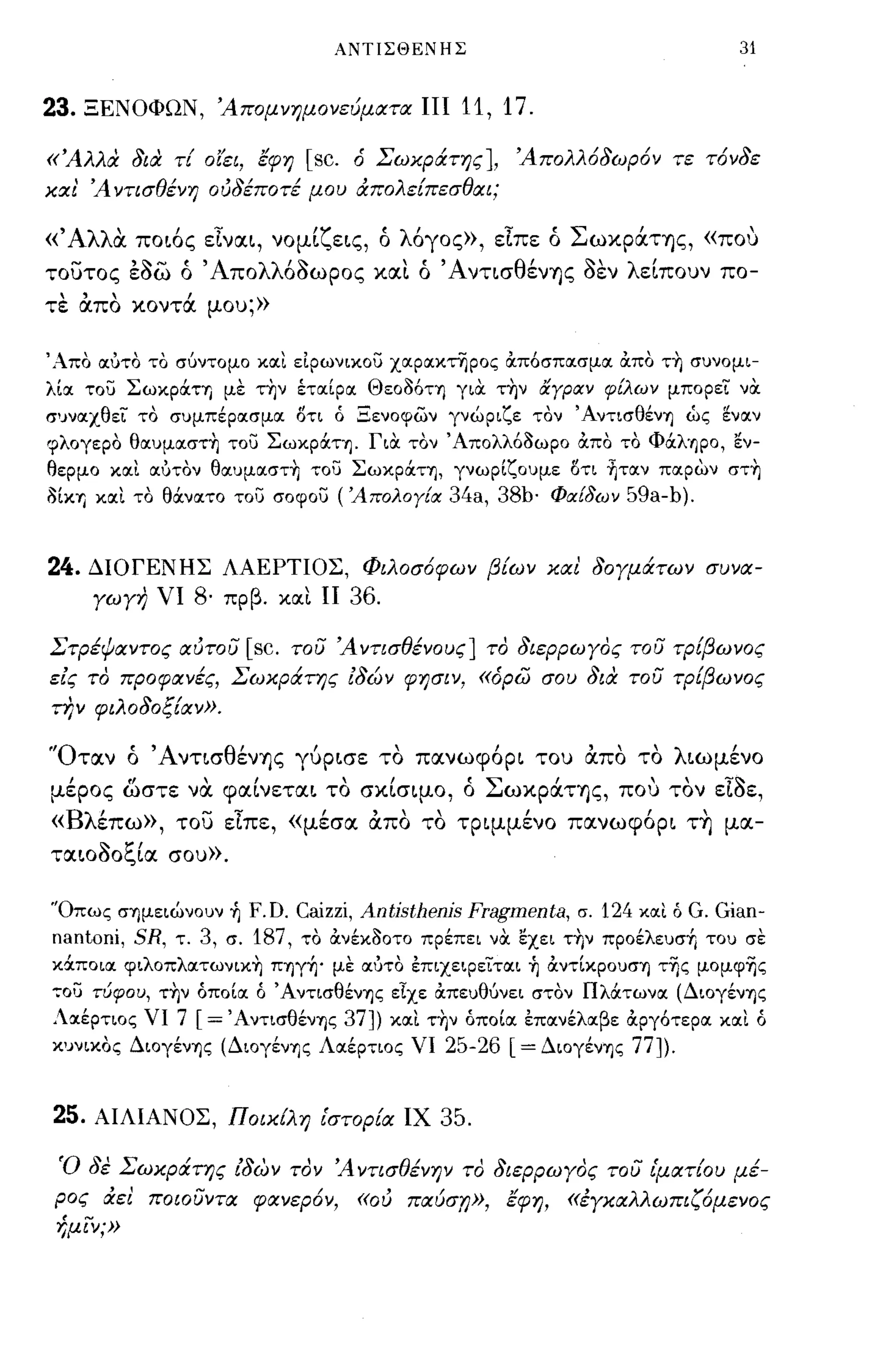 ΑΝΤΙΣΘΕΝΗΣ                                      31


23.   ΞΕΝΟΦΩΝ, Άπομνημονεύματα ΠΙ                 11, 17.
«Άλλα δια τί ο(ει, έφη        [sc.   ό Σωχράτης], Άπολλ6δωρ6ν τε τ6νδε
χα ι' Ά ντισθένη ουδέποτέ μου άπολείπεσθαι;

«Άλλα. ποι6ς εΙναι, νομίζεις, ό λ6γος», εΙπε ό Σωκράτης, «που
τουτος εaω ό 'Απολλ6aωΡος και ό 'ΑντισθένΎ)ς                    aEV   λείπουν πο­
τε απο κοντά μου;»

'Απο αύτο το σ6ντομο και εΙρωνικου χαρακτηρος OCπ6σπασμα OCπο τ~ συνομι­
λία του ΣωκρOCΤΊ) με τ~ν έτocίρoc Θεο06ΤΊ) γιOC τ~ν αγραν φίλων μπορει νOC
συναχθεί το συμπέρocσμoc ΟΤΙ ό Ξενοφων γνώριζε τον 'ΑντισθένΊ) ώς ~νocν
φλογερο θαυμocστ~ του ΣωκρOCΤΊ). ΓιOC τον Άπολλ63ωρο OCπο το Φocλ'~ΡO, εν­
θερμο κocι ocύτον θOCυμocστ~ του ΣωκρOCΤΊ), γνωρίζουμε ΟΤΙ ήτocν πocρων στ~
3ίΚΊ) κocι το θOCνocτο του σοφου ('Απολογία 34a, 38b· Φαίδων 59a-b).



24.   ΔΙΟΓΕΝΗΣ ΛΑΕΡΤΙΟΣ, Φιλοσ6φων βίων χαι δογμάτων συνα­
      γωγη νι   8·   πρβ. και Π      36.
Στρέψαντος αυτου      [sc.   του Ά ντισθένους] το διερρωγος του τρίβωνος
εις το προφανές, Σωχράτης ιδών φησιν, «όρω σου δια τοσ τΡίβωνος
την φιλοδοξίαν».

'Όταν ό ΆντισθένΎ)ς γύρισε το πανωφ6ρι του απο το λιωμένο
μέρος ωστε να. φαίνεται το σκίσιμο, ό ΣωκράΤΎ)ς, που τον                      EtaE,
«Βλέπω», του εΙπε, «μέσα απο το τριμμένο πανωφ6ρι τ~ μα­
ταιοaοξία σου».

'Όπως σΊ)μειώνουν ή F.D. Caizzi, Antjsthenjs Fragmenta, σ. 124 κocι ό G. Gian-
nantoni, SR, τ. 3, σ. 187, το OCνέκ30ΤΟ πρέπει νOC εχει τ~ν προέλευσή του σε
κocποιoc φιλoπλOCτωνLΚ~ ΠΊ)γή' με ocύτο έπιχειρείται ή OCντίκρουσΊ) τΊjς μoμφΊjς
':"ου τύφου, τ~ν όποίoc ό ΆντισθένΊ)ς εΙχε OCπευθ6νει στον ΠλOCτωνoc (ΔιογένΊ)ς
Λαέρτιος νι 7   [=' ΑντισθένΊ)ς 37])       κocι τ~ν όποία έπανέλαβε OCργ6τερα κocι ό
κυνικος ΔιογένΊ)ς (ΔιογένΊ)ς Λocέρτιος νι 25-26 [ = ΔιογένΊ)ς 77]).



25.   ΑΙΛΙΑΝΟΣ, Πoιxtλη ι'στορία ΙΧ             35.

 Ό δε Σωχράτης ίδων τον Ά ντισθένην το διερρωγος του ιματίου μέ­
 ρος άει ποιοσντα φανερ6ν,           «ου παύση», έφη, «έγχαλλωπιζ6μενος
 -!;μιν;»
 