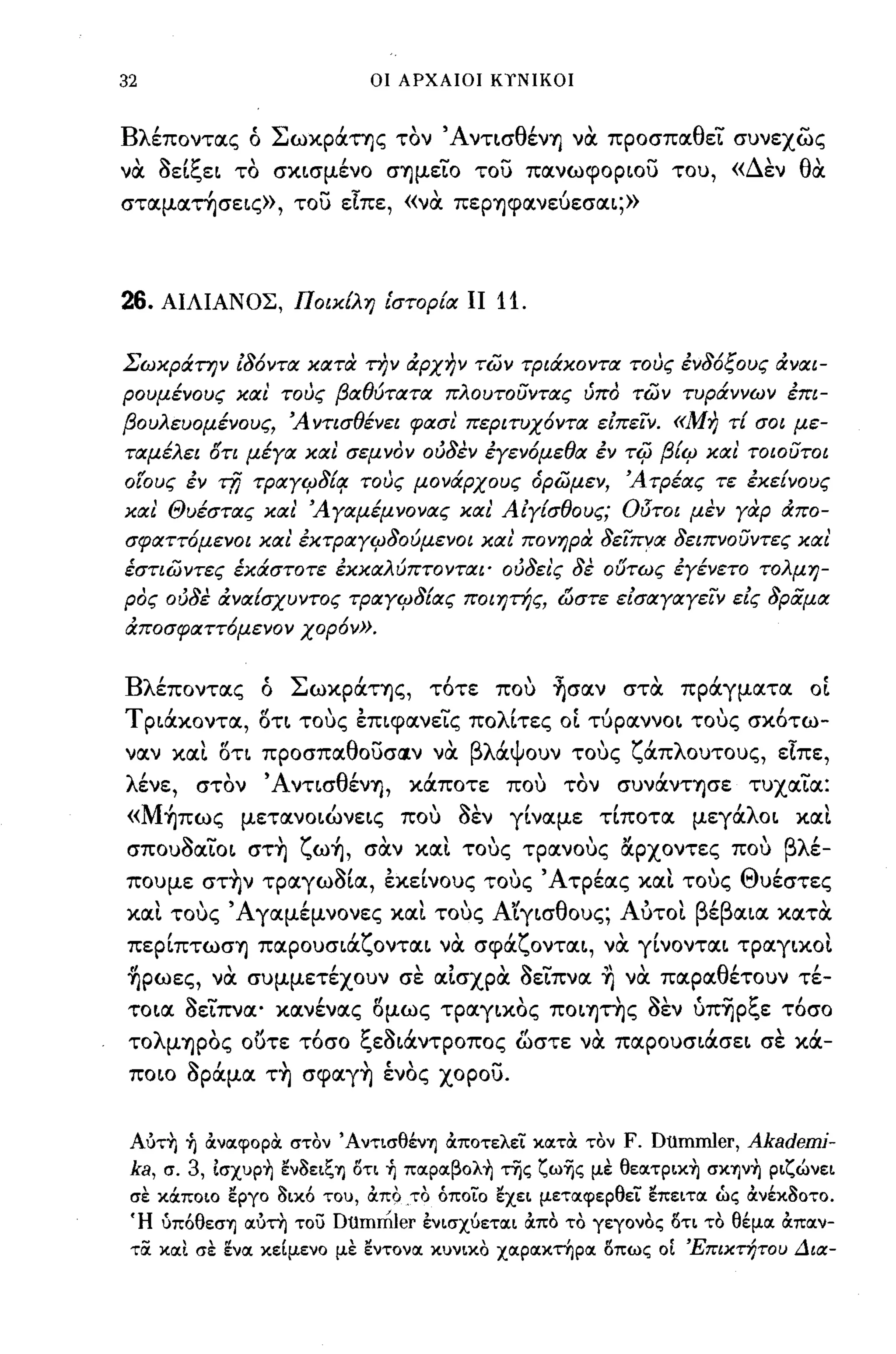 32                                      οι ΑΡΧΑΙΟΙ ΚΤΝΙΚΟΙ



Βλέποντας ό Σωκράτης τον ΆνΤLσθένΊj νOC προσπαθεϊ συνεχώς
νOC aεLξεL το σΚLσμένο σΊjμεϊO του πανωφΟΡLOυ του, «Δεν θOC
σταματησεLς», του είπε, «νOC πεΡΊjφανεύεσαL;»



26.    ΑΙΛΙΑΝΟΣ, ΠοικΕλη ίστορία                                11 11.

Σωκράτην ίδ6ντα κατα την ιΧρχην των τριάκοντα τους ένδ6ξους ιΧναι­
ρουμένους καί τους βαθύτατα πλουτουντας ύπό των τυράννων έπι­
βουλευομένους, 'Α ντισθένει φασί περιτυχ6ντα είπε"ίν. «Μη τί σοι με­
ταμέλει f5Tι μέγα καί σεμνόν ούδεν έγεν6μεθα έν τφ βίιΡ και' τοιουτοι
οίους έν τfj τΡαγιΡδί/f τους μονάρχους όρωμεν, 'ΑτΡέας τε έκείνους
και Θυέστας και' 'Αγαμέμνονας καί Αίγίσθους; Οδτοι μεν γaφ ιΧπο­
σφαττ6μενοι και' έΚτΡαγιΡδούμενοι καί πονηρα δε"ίπνα δειπνουντες και'
έστιωντες έκάστοτε έκκαλύπτονται· ούδει'ς δε ούτως εγένετο τολμη­
ρός ούδε ιΧναίσχυντος τΡαγιΡδίας ποιητής, Ι:>στε είσαγαγε"ίν είς δραμα
ιΧποσφαττ6μενον χορ6ν».


Βλέποντας ό ΣωκpάΤΊjς, τ6τε πο,; ~σαν στOC πράγματα OL
Τ ΡLάκοντα, ΟΤL το';ς εΠLφανεLς πολΙτες OL τύραννΟL το';ς σκ6τω-
ναν        "
       xtXL OτL   προσπα θ ουσa.ν να    -                      βλ'ψ ουν
                                                                  α                 
                                                                                 τους   ζ' λ ουτους,
                                                                                         απ               ε-ιπε,

λένε,      στον ΆνΤLσθένΊj, κάποτε πο,; τον συνάνΤΊjσε τυχαϊα:
«M~πως μετανΟLώνεLς πο,; aεν γΙναμε τΙποτα μεγάλΟL xιxt
     ~
σπουοαLΟL
           -     σΤΊj
                         ζ'
                           ωΊj,    σαν
                                                       
                                                     xtXL           
                                                                τους τρανους
                                                                                   "αρχοντες     που
                                                                                                         βλ'
                                                                                                            ε-

πουμε στ~ν ΤΡαγωaLα, εκεΙνους το';ς Άτρέας xιxt το';ς Θυέστες
   
xtXL       
       τους 'Α'
             γαμεμνονες                            
                                                xtXL   τους Α"  
                                                              LγLσ θ ους; Α'
                                                                           υΤΟL β' β
                                                                                 ε               tXLtX   κατα 
       ,
πεΡLπτωσΊj παρουσLα
                                  'ζ
                                        ονταL να σφα
                                                                       'ζ              ,
                                                                              ονταL, να γLνονταL τραγLΚΟL
                                                                                                                
~pωες, νOC συμμετέχουν σε αΙσχρOC aεLπνα ~ νOC παραθέτουν τέ­
ΤΟLα aεLπνα ο κανένας ομως τpαγLΚOς ΠΟLψ~ς aεν ύπ~pξε τ6σο
 το
            '
      λ μΊjpOς    "        ι      t:'       ~    Ι
                 ουτε τοσο c,εΟLαντροπος ωστε να παρουσLασεL σε κα-
                                                                         r"                      Ι"


 ΠΟLΟ aΡάμα τ~ σφαγ~ ένος χορου.


 AίιΤ~ ~ ιΧνιχφορα στον ΆντισθένΎ) ιΧποτελεί κιχτα τον                                  F. Dumrηler, Akademi-
 ka,   σ. 3, Ισχυp~ εν8ειζΎ) ότι ~ πιxpιxβoλ~ της ζω'1jς με θειxτpικ~ crK"fJv~ ριζώνει
 σε κάποιο εργο 8ικ6 του, ιΧπο .το όποίο εχει μετιχφερθεί επειτιχ ώς ιΧνέκ80ΤΟ.
 Ή ύπ6θεσΎ) ιχιιτη του Dtimmler ένισχύετιχι ιΧπο το γεγονος ότι το θέμιχ ιΧπιχν­
 τα κιχι σε ενιχ κεΙμενο με εντονιχ κυνικο χιχριχκτηριχ όπως οΙ Έπικτήτου Δια-
 