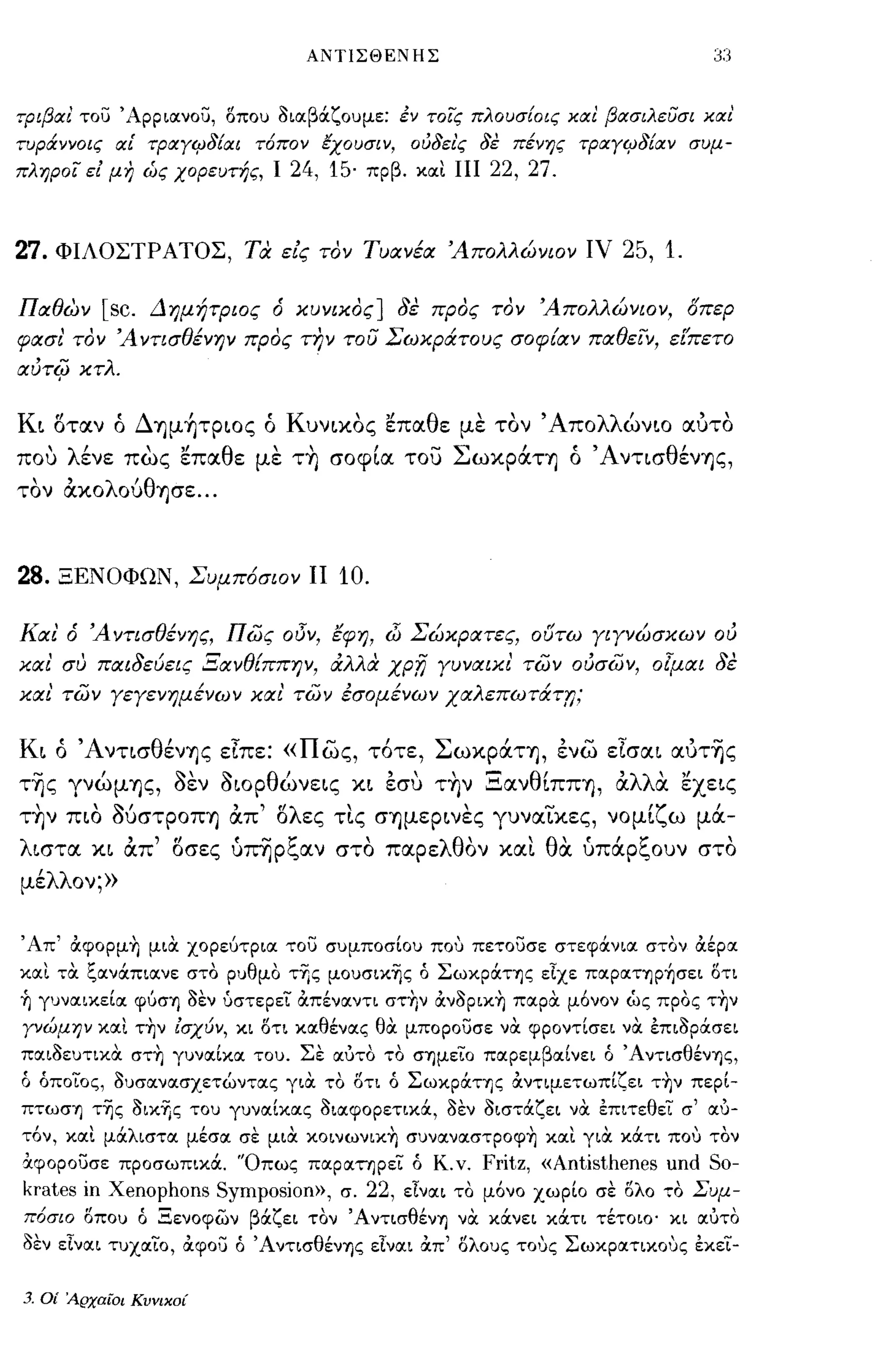 ΑΝΤΙΣΘΕΝΗΣ



τΡιβαι Tou Άρρ Loιvou, δπου aιοιβάζουμε: έν τοις πλουσ{οις και βασιλευσι και'
τυράννοις αΕ τραΥιΡδίαι τ6πον Εχουσιν, oιJδει'ς δε πένης τΡαΥιΡδίαν συμ­
πληροι εΙ μη ώς χορευτής, Ι 24, 15· πρβ. κοιι ΠΙ 22, 27.



27.   ΦΙΛΟΣΤΡΑΤΟΣ, τα είς τον ΤυιΧνέιΧ Άπολλώνιον ΙV                     25, 1.

ΠιΧθων         [sc.   Δημήτριος ό κυνικος] δε προς τον Άπολλώνιον, οπερ
φιΧσι' τον Ά ντισθένην προς τ17ν του Σωκράτους σοφ{ιΧν ΠιΧθεϊν, εί'πετο
ιΧύτ4> κτλ.

Κι οταν ό ΔΊ]μ~ΤPιoς ό Κυνικος επαθε με τον' Απολλώνιο αυτο
που λένε πως επαθε με τ~ σοφία του ΣωκράΤΊ] ό 'Α ντισθένΊ]ς,
τον ακολούθΊ]σε ...



28.    ΞΕΝΟΦΩΝ, Συμπ6σιον ΙΙ           10.

ΚιΧΙ' ό Άντισθένης, πως οι3Ύ, Εφη, dΊ ΣώΚΡιΧτες, ουτω γιγνώσκων ού
κιχι' συ ΠιΧιδεύεις ΞιΧνθ{ππην, άλλα          xpn    γυνιΧΙΚΙ' των ούσων, ο[μιΧΙ δε
κιχι' των γεγενημένων κιχ ι' των έσομένων ΧιΧλεπωτάτr;;


Κι ό ΆντισθένΊ]ς είπε: «πως, τότε, ΣωκράΤΊ], ενω είσαι αύτ-ης
τ-ης γνώμΊ]ς, aεν aΙΟΡθώνεις κι εσυ τ~ν ΞανθίΠΠΊ], αλλα. εχεις
τ~ν πιο ΜσΤΡΟΠΊ] απ' ολες τι.ς σΊ]μερινες γυνα~κες, νομίζω μά­
λιστα κι απ' οσες ύπΎjpξαν στο παρελθον καΙ. θα ύπάρξουν στο
μέλλον;»


, Απ' άφopμ~ μια. χορεύτριοι Tou συμποσίου που πε,,:οuσε στεφάνιοι στον άέροι
κοιι τα. ζοινάπιοινε στο ρυθμο τ-ης μουσικ-ης ό ΣωκpάτΊJς εΙχε πoιpoιτΊJP~σει δη
ή γυνοιικείοι φύσΊ) aεν υστερεί άπένοιντι στ~ν άνaΡΙΚ~ ποιρα. μ6νον ώς προς τήν
yνώμΗV κοιι τήν lσχύν, κι δτι κοιθένοις θα. μποροuσε να. φροντίσει να. έπιaΡάσει
ποιιaευτικα. στή γυνοιίκοι του. Σε οιυτο το σΊ)μείο ποιρεμβοιίνει ό ΆντισθένΊ)ς,
ό όποίος, aυσοινοισχετών,,:οις για. το δη ό ΣωκpάτΊJζ άντιμετωπίζει τ~ν περί­
πτωσΊ) τ-ης aικ-ης του γυνοιίκοις aιοιφΟΡετικoc, aεν aιστocζει να. έπιτεθεί σ' οιυ­
τ6ν, κοιι μocλιστοι μέσοι σε μια. κοινωνική συνοινοιστροφή κοιι για. xocTL που τον
α.φΟΡοUσε προσωπικά. 'Όπως ποιροιτηρεί ό Κ.ν.             Fritz, «Antisthenes und So-
krates    ίη   Xenophons Symposion»,   σ.   22,   εΙνοιι το μ6νο χωρίο σε δλο   ":0   Συμ­
πόσιο ΟΠΟU ό Ξενοφων βάζει τον Άντισθένη νOC χά.νει κά.τι τέτοιο' κι α;υτο
aEV εΙνοιι τυχοιίο, άφοu ό ΆντισθένΊ)ς εΙνοιι άπ' δλους ΤΟ'Jς Σωκροιτικους έκεί-

3.   Οί Αρχαίοι Κυνικοί
 