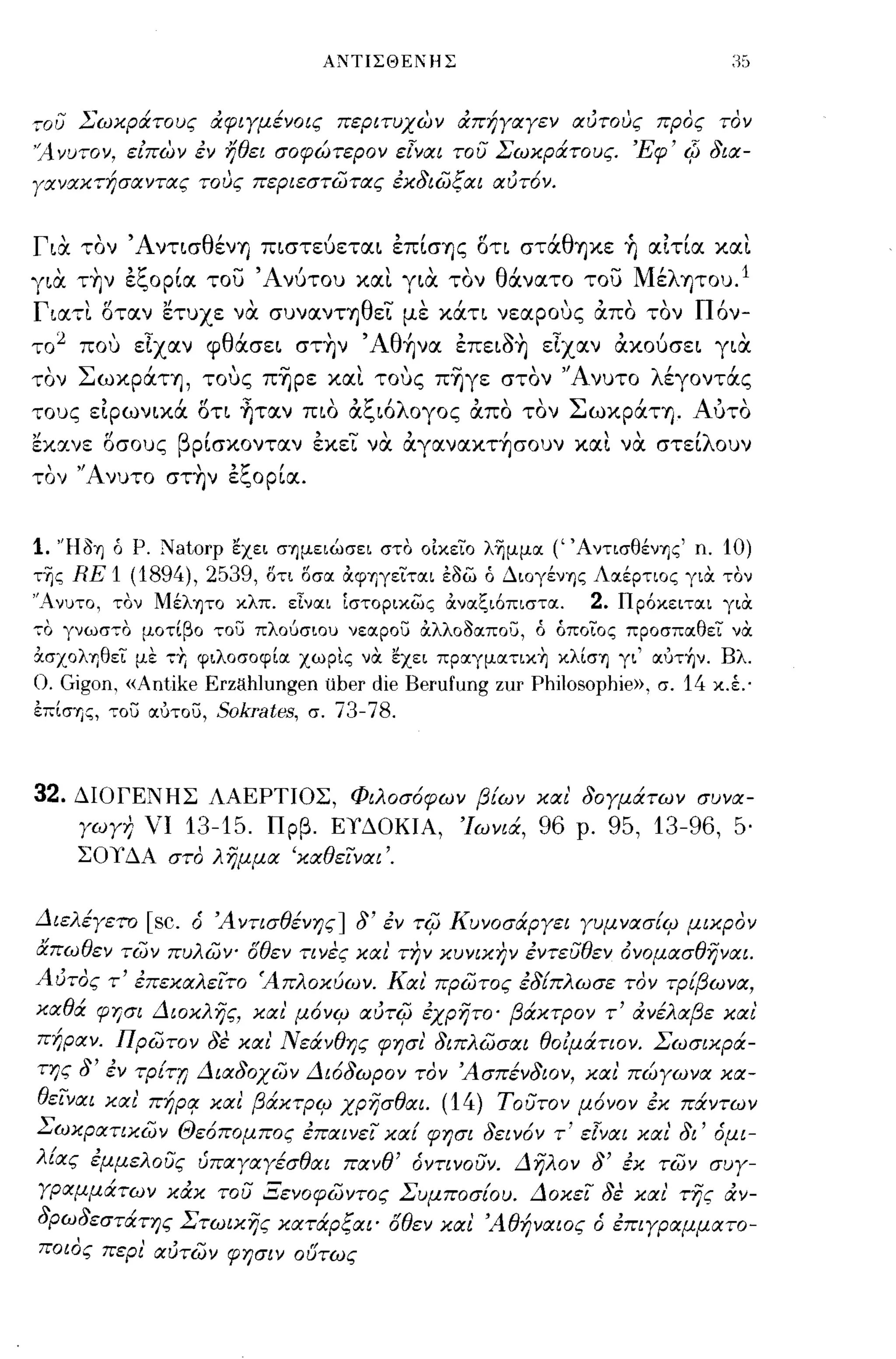 ΑΝΤΙΣΘΕ!ΗΣ



,,;ου Σωκράτους αφιγμένοις περιτυΧ6η απήγαγεν αιΙτους προς τον
'Ανυτον, εΙΠ6η εν ήθει σοφώτερον εΊναι του Σωκράτους, 'Εφ' Φ δια­
γανακτήσαντας τους περιεστωτας εκδιωξαι αιΙτ6ν,


Για τον ΆντισθένΊ) πιστεύεται επίσΊ)ς οτι στάθψιε ~ αιτια και
      ,
για ΤΊ)ν
             ,        'ζ    Ι
                      εc,ορια του
                                       -   'Α νυτου
                                               ι          '"
                                                      και για τον
                                                                    θ ανατο
                                                                      ι       του
                                                                                   -    Μ' λ Ί)του, 1
                                                                                          ε

Γιατι οταν ετυχε να συνανΤΊ)θει με κάτι νεαρους άπο τον Πόν­
το 2 που εΙχαν φθάσει στην 'Aθ~να επειοη εΙχαν άκούσει για
τον ΣωκράΤΊ), τους π~ρε και τους π~γε στον 'Άνυτο λέγοντάς
τους ειρωνικά ΟΤΙ ~ταν πιο άξιόλογος άπο τον ΣωκράΤΊ). Αυτο
),
εκανε οσους
                 f!          β     ,            ,     . ., , ,      !
                                  ρισκονταν εκει να αγαναΚΤΊ)σουν και να στει
                                                                               "'λ
                                                                                                     ουν

τον "Ανυτο στην εξορία.


1.    "Ηδη ά Ρ.            Natorp      εχει σημειώσει στο οίκεϊο λ~μμαι   (' ΆντισθένΎjς' n. 10)
τ~ς       RE 1 (1894),2539,                δτι δσαι &φηγεϊταιι Εδω ά Διογένης Λοιέρτιος για τον
"Ανυτο, τον Μέλητο κλπ. εΙναιι [στορικως &ναιζι6πισται.                       2.       Πρ6κειταιι για
-;0       γνωσ-;ο μοτίβο του πλουσιου νεαιρου &λλοδαιπου, ά άποϊος προσπαιθεϊ να
&σχοληθεϊ με               -;r.   φιλοσοφίαι χωρις να εχει πpoιγμαιnκ~ κλίση γι' αιυτ~ν. Βλ.
Ο. Gigon. «Antike Erzahlungen uber die Berufung zur Philosophie»,                          σ.   14   κ.έ.·
επίσΎjς, ,,:ου αιυτου, Sokrates, σ. 73-78.




32. ΔΙΟΓΕΝΗΣ ΛΑΕΡΤΙΟΣ, Φιλοσ6φων βίων και' δογμάτων συνα­
           γωγη νι              13-15. Πρβ. ΕΎ'ΔΟΚΙΑ, Ίωνιά, 96 ρ. 95, 13-96, 5·
           ΣΟΎ'ΔΑ στο λήμμα 'καθεΙναι'.


Διελέγετο [sc. ό Ά ντισθένης] δ' εν Tif; Κυνοσάργει γυμνασίψ μικρον
απωθεν των πυλων' δθεν τινες και' την κυνικην εντευθεν όνομασθήναι.
ΑιΙτος τ' επεκαλειτο Άπλοκύων. Και πρωτος εδίπλωσε τον τρίβω να,
καθά φγρι Διοκλής, και' μ6νψ rXuTif; εχρήτο' βάκτρον τ' ανέλαβε και
 πήραν. πρωτον δε και' Νεάνθης φησι' διπλωσαι θοΙμάτιον. Σωσικρά­
 της δ' εν τρίττ; Διαδοχων Δι6δωρον τον Άσπένδιον, και' πώγωνα κα­
 θειναι και' πήΡCf καΙ βάκτΡΨ χρήσθαι. (14) τουτον μ6νον εκ πάντων
Σωκρατικων Θε6πομπος επαινει κα! φησι δειν6ν τ' εΊναι και' δι' όμι­
λίας εμμελους υπαγαγέσθαι πανθ' όντινουν. Δήλον δ' εκ των συγ­
 γραμμάτων κακ του Ξενοφωντος Συμποσίου. Δοκει δε και' τής αν­
 δρωδεστάτης Στωικής κατάρξαι' δθεν και 'Αθήναιος ό επιγραμματο­
 ποιος περι' αιΙτων φησιν oι'Jτως
 
