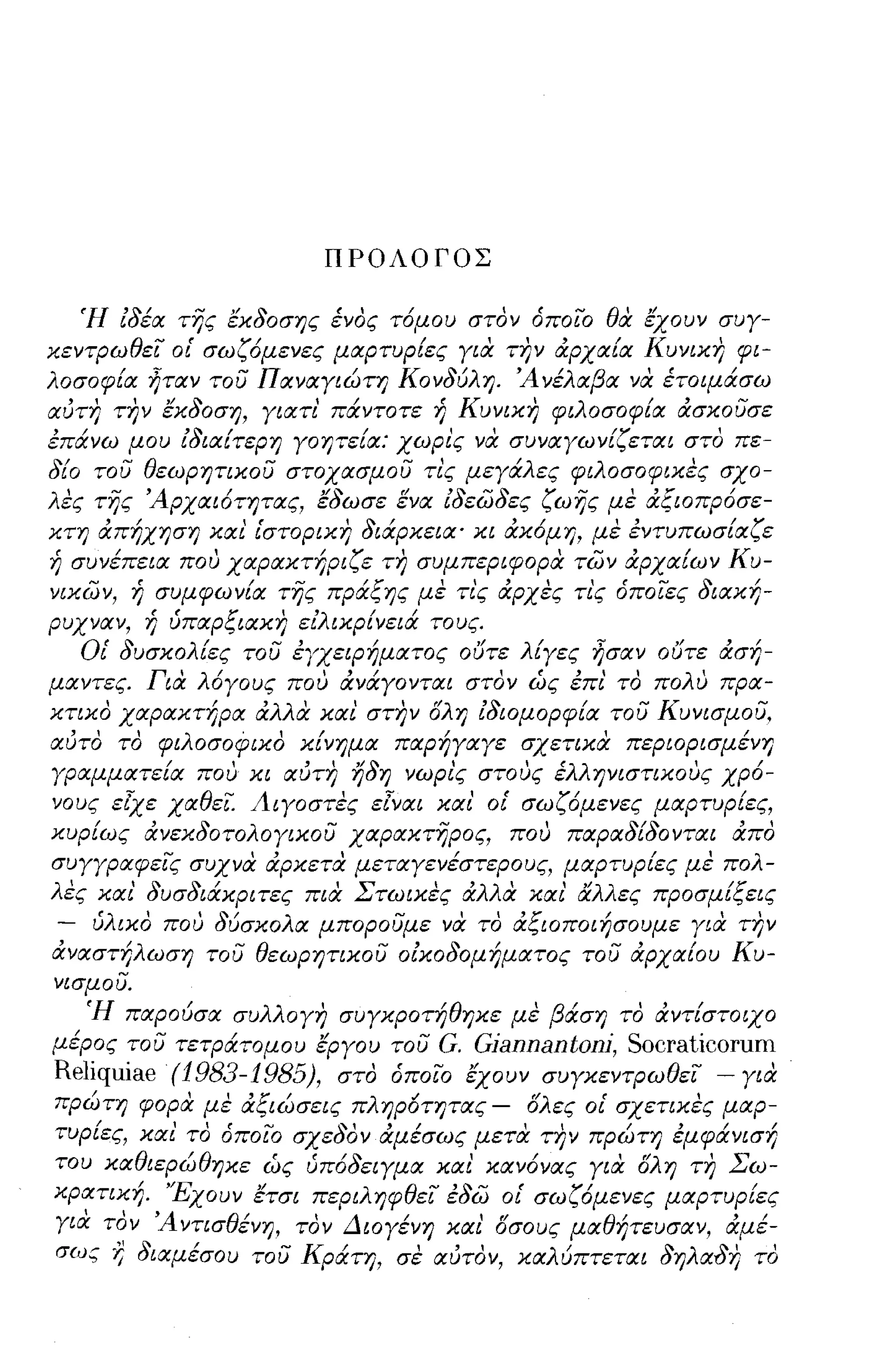 ΠΡΟΛΟΓΟΣ


   Ή ιδέα της έκδοσης ένος τόμου στον όποιο θα έχουν συγ­
κεντΡωθει ο{ σωζόμενες μαρτυρ{ες για την άρχα{α Κυνικη φι­
λοσοφ{α ηταν του Παναγιώτη Κονδύλη. 'Ανέλαβα να έτοψάσω
αύτη την έκδοση, γιατι' πάντοτε ή Κυνικη φιλοσοφ{α άσκουσε
έπάνω μου ιδια{τερη γοητε{α: χωρι'ς να συναγων{ζεται στο πε­
δ{ο του θεωρητικου στοχασμου τι'ς μεγάλες φιλοσοφικες σχο­
λές της 'Αρχαιότητας, έδωσε ενα ιδεωδες ζωης με άξιοπρόσε­
κτη άπήχηση και' {στορικη διάρκεια' κι άκόμη, με έντυπωσ{αζε
i; συνέπεια που χαρακτήριζε τη συμπεριφορα των άρχα{ων Κυ­
νικων, ή συμφων{α της πράξης με τι'ς άρχες τι'ς όποιες διακή-
ρυχναν,
            " υπαρ ξιακη,
            Ύj
                                   /   /
                             'λ ικρινεια τους.
                            ει

   Ο{ δυσκολ{ες του έΥχειΡήματος ουτε λΕγες ησαν ουτε άσή­
μαντες. Για λόγους που άνάγονται στον ώς έπι' το πολυ πρα­
κτικο χαρακτήρα άλλα κα!. στην ολη ιδιομορφ{α του Κυνισμου,
αύτο το φιλοσοφιχο κ{νημα παρήγαγε σχετικα περιορισμένη
γραμματε{α που κι αύτη ήδη νωρι'ς στους έλληνιστικους χρό­
νους εtχε χαθει. Λιγοστες εΊναι και' ο{ σωζόμενες μαρτυρ{ες,
κυρ{ως άνεκδοτολογικου χαρακτηρος, που παραδ{δονται άπο
συγγραφεις συχνα άρκετα μεταγενέστερους, μαρτυρ{ες με πολ­
λες και' δυσδιάκριτες πια Στωικες άλλα και' αλλες προσμ{ξεις
 - ύλικο που δύσκολα μπορουμε να το άξιοποιήσουμε για την
άναστήλωση του θεωρητικου οικοδομήματος του άρχα{ου Κυ­
νισμου.
   'Η            /
           παρουσα συ λλ' συγκpOTΎj ηκε με
                       ογη        /θ'              /
                                                 β αση    "/
                                                         το αντιστοιχο

μέρος του τετράτομου εργου του G. Gjannantonj, Socraticorum
Reliquiae (1983-1985), στο όποιο έχουν συγκεντΡωθει - για
πρώτη φορα με άξιώσεις πληρ6τητας - ολες ο{ σχετικες μαρ­
τυρ{ες, και' το όποΙΟ σχεδον άμέσως μετα την πρώτη έμφάνισή
του καθιερώθηκε ώς ύπόδειγμα και' κανόνας για ολη τη Σω­
κρατική. 'Έχουν έτσι περιληφθει έδω ο{ σωζόμενες μαρτυρ{ες
  ' '
γ ,α τον
       "',4 ντισθ/      'Δ ιογενη και, οσους μα θ ητευσαν, αμε-
                 ενη, τον      /       "           /       , /
σως   l;   διαμέσου του Κράτη, σε αύτον, καλύπτεται δηλαδη το
 