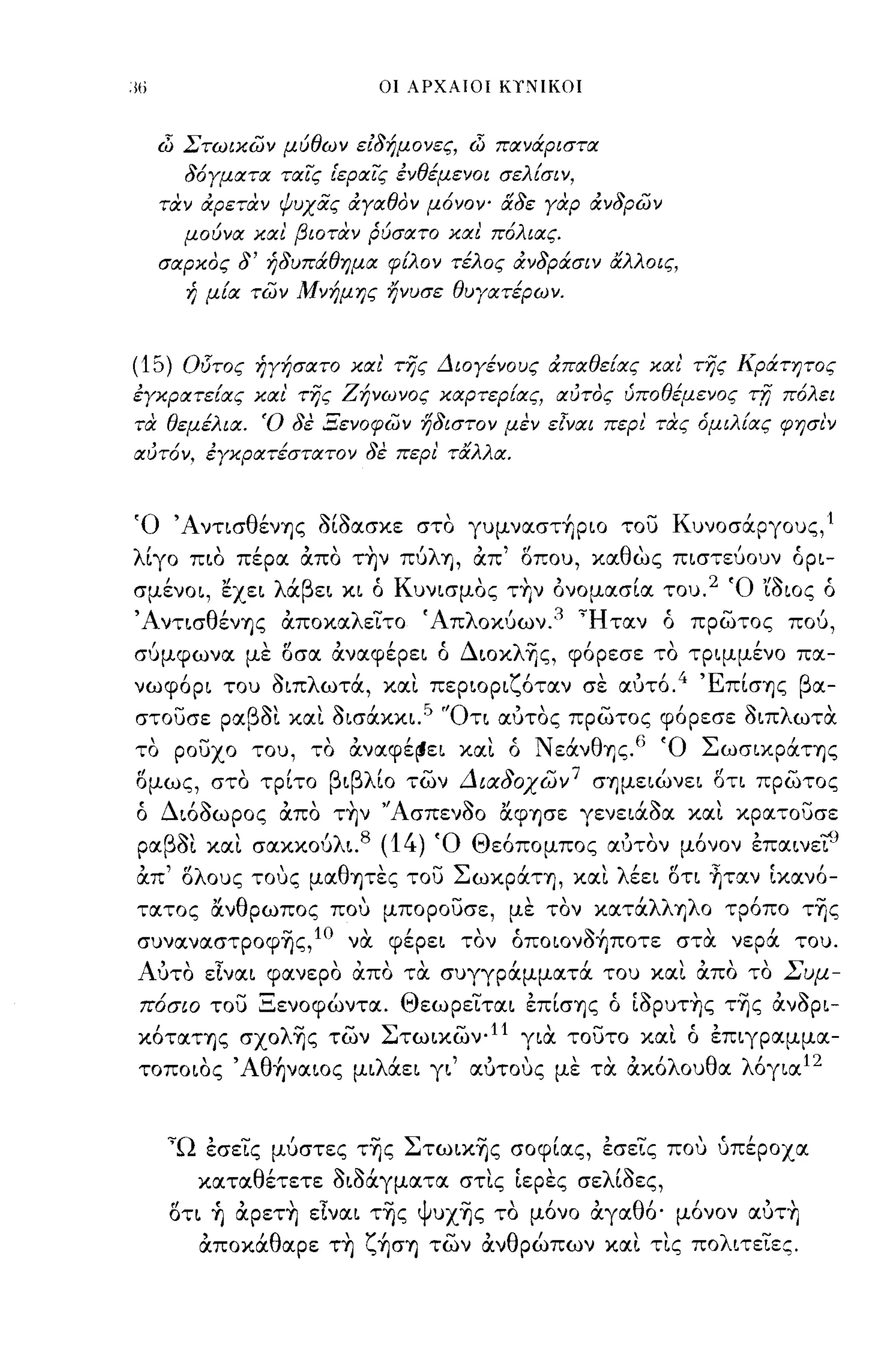 οι ΑΡΧΑΙΟΙ Κ,!ΙΙΚΟΙ



  dί Στωικων μύθων ειδήμονες, dί πανάριστα
       δόΥματα ταίς [εραϊ'ς ένθέμενοι σελ {σι ν,
  ταν αρεταν ψυχας αΥαθον μόνΟΥ" &δε Υαρ ανδρων
       μούνα και βιοταν ρύσατο και πόλιας.
  σαρκος δ' ήδυπάθημα φ{λον τέλος ανδράσιν αλλοις,
       ή μ{α των Μνήμης ηνυσε θυγατέρων.



(15)   Οl5τος ήΥήσατο και' της Διογένους απαθε{ας και' της Κράτητος
έΥκρατε{ας και της Ζήνωνος καρτερ{ας, αυτος ύποθέμενος τrι πόλει
τα θεμέλια. Ό δε Ξενοφων ηδιστον μεν εΖΎαι περ! τας όμιλ{ας φησι'ν
αυτόν, έΥκρατέστατον δε περι' ταλλα.


Ό ΆνησθένΊ]ς οίοασκε στο γυμναστήριο του Κυνοσάργους,'
λίγο πιο πέρα απο τ~ν πύλΊ] , απ' οπου, καθως πιστεύουν όρι-
   ,
σμενοι,
             "
             εχει
                    λ   ' β ει
                        α
                                    ,
                                 κι ο
                                        Κ           '        ,
                                            υνισμος ΤΥ)ν ονομασια του.
                                                                         2   'Ο ,,~   ,
                                                                                 ωιος ο

ΆντισθένΊ]ς αποκαλεϊτο Άπλοκ{)ων. 3 'Ήταν ό πρωτος πού,
σύμφωνα με οσα αναφέρει ό Διοκλ-ης, φόρεσε το τριμμένο πα-
νωφορι
       ,     του
                    ~
                    οΙΠ
                                 ,
                            λ ωτα, και περιορι ζ'           ',
                                                οταν σε αυτο.
                                                              4 'Ε'
                                                                  πισΊjς
                                                                         β α-

στουσε ραβo~ κα~ Οισάκκι." 'Ότι αύτος πρωτος φόρεσε οιπλωτα
το ρουχο του, το αναφέ~ει κα~ ό NεάνθΎjς.6 Ό ΣωσικράΤΊ]ς
ομως, στο τρίτο βιβλίο των Διαδοχων 7 σΊjμειώνει οη πρωτος
ό Διόοωρος απο τ~ν "Ασπενοο α.φΊ]σε γενειάοα κα~ κρατουσε
ραβo~ κα~ σακκούλι. 8 (14) Ό Θεόπομπος αύτον μόνον επαινε'tJ
απ' ολους τους μαθψες του ΣωκράΤΊ], κα~ λέει οη ~ταν ίκανό­
τατος α.νθρωπος που μπορουσε, με τον κατάλλΎjλO τρόπο τ-ης
συναναστροφ-ης,1Ο να φέρει τον όποιονοήποτε στα νερά του.
Αύτο εΙναι φανερο απο τα συγγράμματά του κα~ απο το Συμ­
πόσιο του Ξενοφώντα. Θεωρεϊται επίσΊjς ό ίoρυτ~ς τ-ης ανορι­
κόταΤΊ]ς σχολ-ης των Στωικων.11 για τουτο κα~ ό επιγραμμα­
τοποιος , Αθήναιος μιλάει γι' αύτους με τα ακόλουθα λόγια 12


   'Ώ εσεϊς μύστες τ-ης Στωικ-ης σοφίας, εσεϊς που υπέροχα
           καταθέτετε οιδάγματα στ~ς ίερες σελίοες,
   οτι ~ αρετ~ εΙναι τ-ης ψυχ-ης το μόνο αγαθό' μόνον αύτ~
           αποκάθαρε τ~ ζήσΊ] των ανθρώπων κα~ τ~ς πολιτεϊες.
 