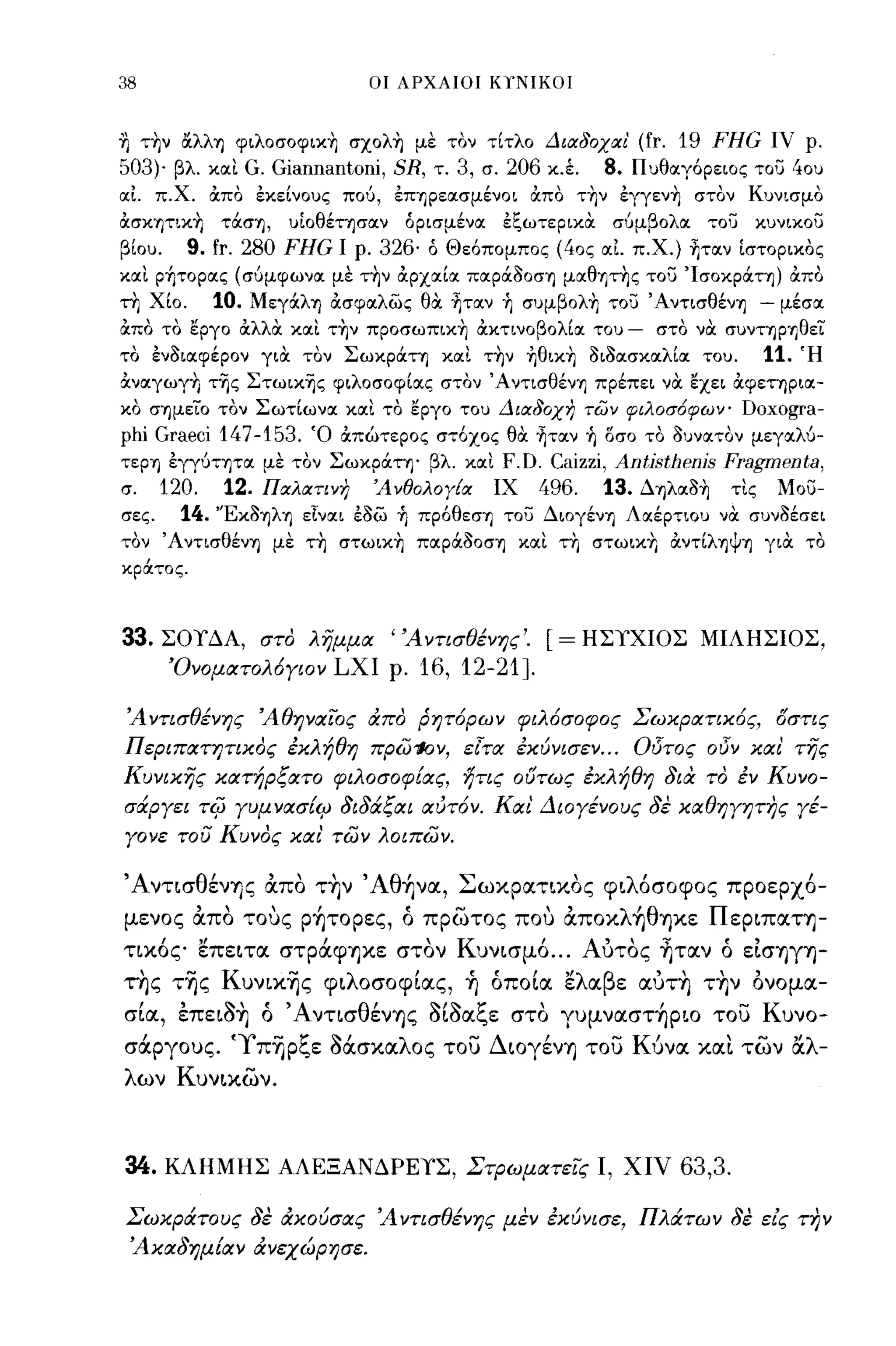 38                                  οι ΑΡΧΑΙΟΙ ΚΥΝΙΚΟΙ



Ί] τ~ν ocλλη φιλoσoφιχ~ σxoλ~ με τον τίτλο Διαδοχαι'                       (fr. 19 FHG ιν ρ.
503)· βλ. και G. Giannantoni, SR, τ. 3, σ. 206 κ.έ.               8.   Πυθαγόρειος του 40υ
αΙ π.Χ. ιχπο εκείνους πού, επηρεασμένοι ιχπο τ~ν εγγεν~ στον Κυνισμο
ιχσκητικΥι         τOCση,   υίοθέτησαν    όρισμένα   εξωτερικα     σύμβολα        του       κυνικου
βίου.          9. fr. 280 FHG    Ι ρ.   326· ό Θεόπομπος (40ς αΙ π.Χ.) ~ταν ίστορικος
και ρήτορας (σύμφωνα με τ~ν ιχρχαία παρocaοση μαθητ~ς του ΊσοκρOCτη) ιχπο
τη Χίο.           10.   ΜεγOCλη ιχσφαλως θα ~ταν ή συμβoλ~ του Άντισθένη - μέσα
ιχπο το εργο ιχλλιΧ και τ~ν πpoσωπικ~ ιχκτινοβολία του                 -    στο να συντηρηθεϊ'
το ενaιαφέρον για τον ΣωκρOCτη και τ~ν ηθικ~ aιaασκαλία του.                                11.   Ή
ιχναγωγ~ τ-ης Στωικ-ης φιλοσοφίας στον Άντι σθένη πρέπει να εχει ιχφετηρια­
κο σημείο τον Σωτίωνα και το εργο του Διαδοχη των φιλοσ6φων-                            Doxogra-
phi Graeci 147-153.           Ό ιχπώτερος στόχος θα ~ταν ή δσο το aUVΙXTov μεγαλύ­
τερη εγγύτητα με τον ΣωκρOCτη' βλ. και               F.D. Caizzi, Antisthenis Fragmenta,
σ.       120.      12.   Παλατινη       ΆνθολογΕα    ΙΧ  496. 13. Δηλαa~ τις Μου­
σες.       14.    'Έκaψη εΙναι εaω ή πρόθεση του Διογένη Λαέρτιου να συνaέσει
τον Άντισθένη με τ~ στωικ~ παρocaοση και τ~ στωικΥι ιχντίληψη για το
κράτος.



33.      ΣΟΤΔΑ, στο λημμα 'Άντισθένης'.                     [=   ΗΣΤΧΙΟΣ ΜΙΛΗΣΙΟΣ,
         Όνοματολ6γιον          LXI      ρ.   16, 12-21].
Ά ντισθένης Άθηναιος απο ρητ6ρων φιλ6σοφος ΣωχρατιΧ6ς, γστις
Περιπατητιχος έΧλήθη πρω'loν, ε[τα έχύνισεν ... Ο!Ίτος οδΎ χαι' της
Κυνιχης χατήρξατο φιλοσοφίας, ήτις ούτως έΧλήθη δια το έν Κυνο­
σάργει          rifJ   γυμνασίιμ διδάξαι αύτ6ν. Και Διογένους δε χαθηγητης γέ­
γονε του Κυνος χαι των λοιπων.

ΆντισθένΎJς απο τ~ν Άθ~να, Σωκρατ~κoς φ~λόσoφoς προερχ6-
μενος απο τους ρ~τoρες, ό πρωτος που απoκλ~θΎJκε Περ~παΤΎJ­
τικ6ς επε~τα στρά.φΎJκε στον Kυν~σμ6 ... Αυτος ~ταν ό εισΎJγΎJ­
της τ~ς Kυν~κ~ς φ~λoσoφίας, ~ όποία ελαβε αυτ~ τ~ν ονομα-
σ~α,
     ,     ,    'Ι-"'Α
           επεΙOΎJ ο
                           θ'
                       ντισ ενΎJς
                                              '1-''1- ζ'
                                              σιοα,",ε στο
                                                                            ,
                                                             γυμνασΤΎJΡ~O του
                                                                                        -   Κ
                                                                                                υνο-

σά.ργους. 'Yπ~ρξε Μσκαλος του ΔιoγένΎJ του Κύνα κα~ των αλ­
λων Κυναων.



34.      ΚΛΗΜΗΣ ΑΛΕΞΑΝΔΡΕΤΣ, Στρωματεις Ι, χιν                                  63,3.

Σωχράτους δε αχούσας Ά ντισθένης μεν έΧύνισε, Πλάτων δε εις την
 Άχαδημίαν ανεχώρησε.
 