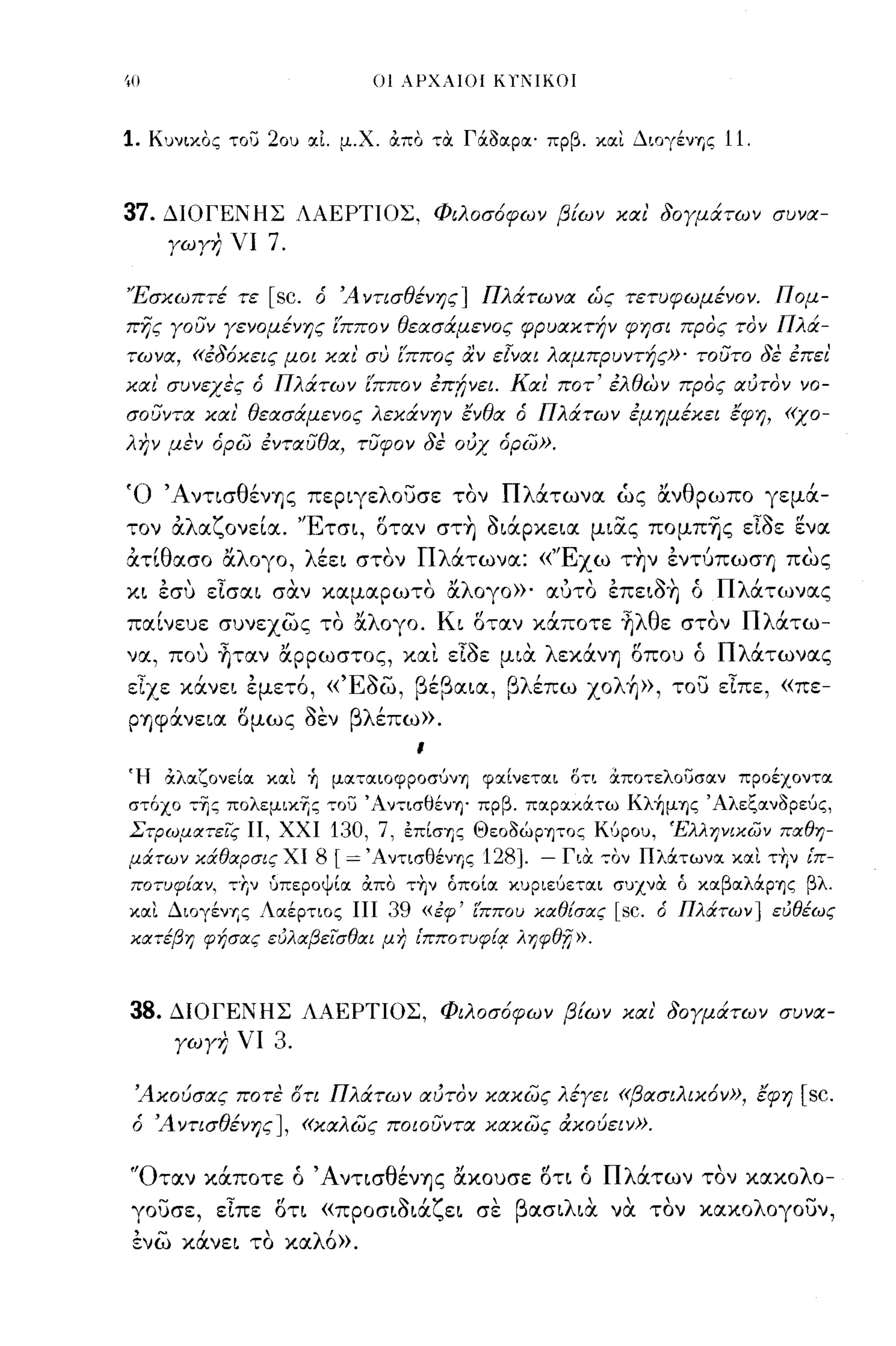 οι ΑΡΧΛΙΟΙ KlΊIKOΙ



1.   Κυνιχος του 20υ <Χι μ.Χ. απο "':Οι ΓάΟα.ρα.· πρβ. χα.ι Διογένης         11.


37.   ΔΙΟΓΕΝΗΣ ΛΑΕΡΤΙΟΣ. Φιλοσ6φων βίων και' δογμάτων συνα­
       γωγη νι         7.

'Έσκωπτέ τε [sc. ό Ά νησθένης] Πλάτωνα ώς τετυφωμένον. Π ομ­
πijς γουν γενομένης (ππον θεασάμενος φρυακτήν φησι προς τον Πλά­
τωνα, «έδ6κεις μοι και συ (ππος αν εΙναι λαμπρυντής»' τουτο δε έπει'
και' συνεχες ό Πλάτων (ππον έπΙινει. Και' ποτ' έλθiJV προς αύτον νο­
σουντα και' θεασάμενος λεκάνην ένθα ό Πλάτων έμημέκει έφη, «χο­
λην μεν όρω ένταυθα, τυφον δε ουχ όρω».

Ό ΆντισθένΊJς περιγελουσε τον Πλάτωνα ώς ανθρωπο γεμά­
τον άλαζονεία. 'Έτσι, δταν στ~ όιάρχεια μιας πομπ-ης εΙόε ενα
άτίθασο αλογο, λέει στον Πλάτωνα: «'Έχω τ~ν ενΤύπωσΊJ πως
χι εσυ εΙσαι σα.ν χαμαρωτο αλογο»' αύτο επειό~ ό Πλάτωνας
παίνευε συνεχως το αλογο. Κι δταν χάποτε ~λθε στον Πλάτω­
να, που ~ταν αρρωστος, χα!. εΙόε μια. λεχάνΊJ δπου ό Πλάτωνας
εΙχε χάνει εμετ6, «Έόω, βέβαια, βλέπω xoλ~», του εΙπε, «πε-
PΊJψανεια ομως οεν βλ'
    ,     "    11"   επω».
                                         ι

~H άλαζονεία και. Τι ματαιoφpOσυνΎj φαίνεται ΟΤΙ αποτελουσαν προέχοντα.
στ6χο "':-ης πολεμιχ-ης "':ου Άν"':ισθένη' πρβ. πα.Ρ<ΧΧάτω Kλ~μΎ)ς Άλεζ<Χνορεύς,
ΣτΡωμαπις Π, ΧΧΙ              130, 7, επίσης Θεοοώρψος Κ6ρου, 'Ε'λληνικων παθη­
μάτων κάθαρσις ΧΙ           8 [= Άντισθένης 128]. - ΓιΟι "':ον Πλάτων<Χ κα.ι τΎ;ν ίπ­
ποτυφίαν.    "':'f;v   ύπεροψία. απο "':ην όποία. κυριεύε"':α.ι συχνΟι ό χα.βα.λάρΎ)ζ βλ.
κα.ι Διογένης Λα.έρτιος ΠΙ          39   «εφ' ί'ΠΠΟIJ καθίσας   [sc.   ό Πλάτων] ευθέως
κατέβη φήσας ευλαβεισθαι μη tπποτυφ{r ληφθΤι».



38.    ΔΙΟΓΕΝΗΣ ΛΑΕΡΤΙΟΣ, Φιλοσ6φων βίων και' δογμάτων συνα­
       γωγη νι         3.

 Άκουσας ποτε δη Πλάτων αύτον κακως λέγει «βασιλικ6ν», έφη                           [sc.
 ό Ά νησθένης] , «καλως ποωυντα κακως άκουειν».


'Όταν χάποτε ό ΆντισθένΊJς αχουσε δτι ό Πλάτων τον χαχολο­
γουσε, εΙπε δτι «προσιόιάζει σε βασιλια. να. τον χαχολογουν,
 ενω χάνει το χαλ6».
 