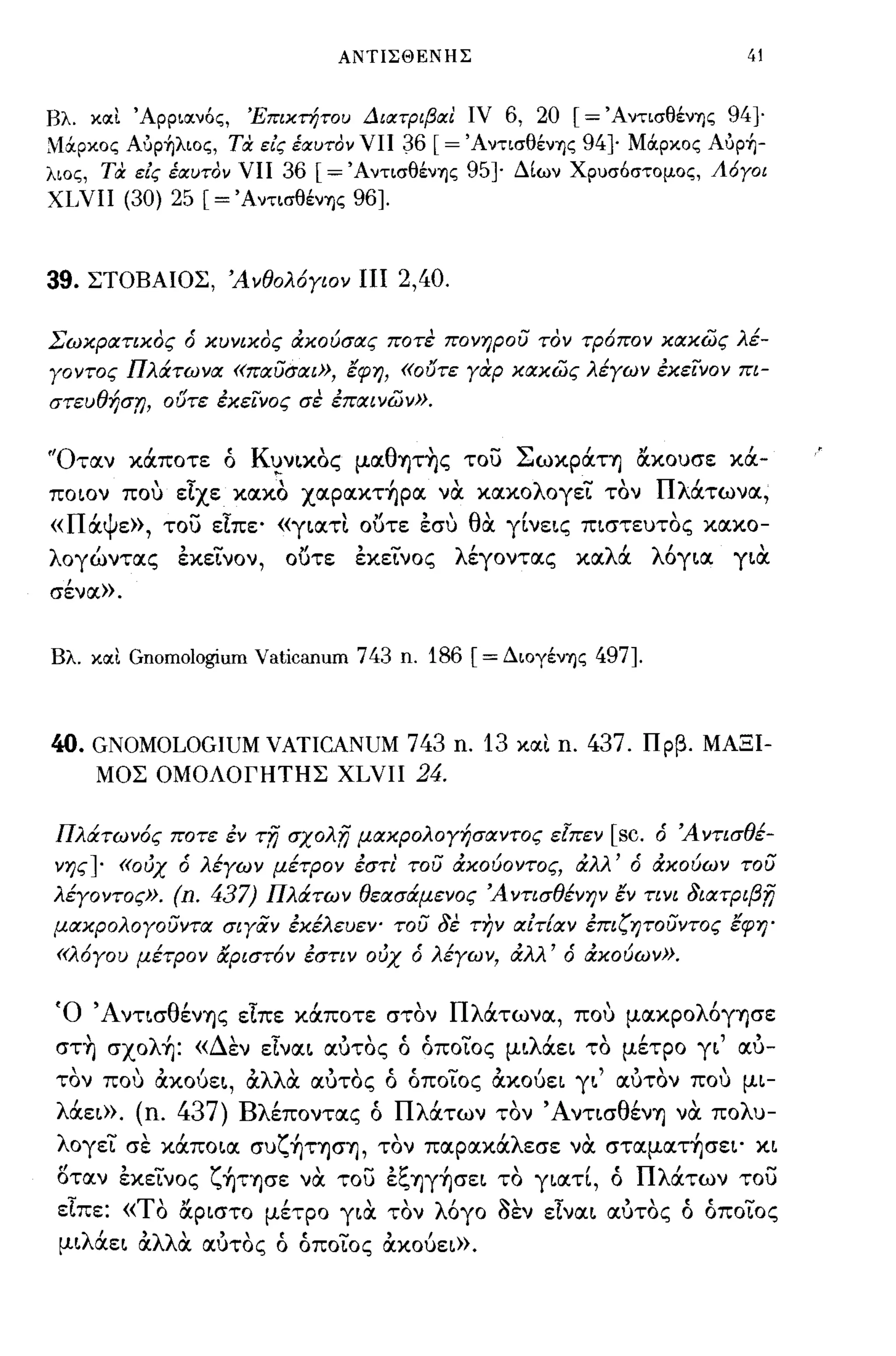 ΑΝΤΙΣΘΕΝΗΣ                               41


Βλ. κοιι Άρριοινός,    Έπικτήτοι; ΔιοπριβΙΧ! ιν6, 20 [= ΆντισθένΊjς 94]-
;;lά.ρκος Aόp~λιoς, τα. είς έιχι;τον νπ
                                     36 [= ΆντισθένΊjς 94]- Μά.ρκος Aόp~­
λιος, τα είς έιχι;τον νπ 36 [= ΆντισθένΊjς 95} Δίων Χρυσόστομος, Λ6ΥΟΙ
ΧΙΝΙΙ (30) 25 [= ΆντισθένΊjς 96].



39.   ΣΤΟΒΑΙΟΣ, Άνθολ6γιον ΠΙ              2,40.

Σωκρατικος ό κυνικος άκούσας ποτε πονηρού τον τΡ6πον κακως λέ­
γοντος Πλάτωνα «παύσαι», εφη, «o(fTε γαρ κακως λέγων εκε/νον πι­
στευθήσn, ουτε εκε/νος σε επιχινων».


'Όταν κάποτε ό K~ν~κoς μαθ'Yjτης του Σωκράτ'Yj ocκουσε κά­
ποων που είχε κακο xαρακτ~ρα να κακολογεΤ τον Πλάτωνα,
    'ψ
« Π α ε)),      - -                , "             ,
                                    "θ' γ~νε~ς π~στευτoς κακο-
              του είπε' «γ~ατ~ ουτε εσυ α                             ,
λογώντας εκεΤνον,              ουτε εκεΤνος λέγοντας καλά            λ6γ~α γ~α
σένα)).


Βλ. κοιι   Gnomologium Vaticanum 743 n. 186 [= ΔΙOγένΊjς 497].



40. GNOMOLOGIUM VATICANUM 743 n. 13                και   n. 437.   Πρβ. ΜΑΞΙ­
    ΜΟΣ ΟΜΟΛΟΓΗΤΗΣ XLVII 24.


Πλάτων6ς ποτε εν        -rfj   σχολfj μακρολογήσαντος εΙπεν   [sc.   ό Άντισθέ­
νης]- «ούχ ό λέγων μέτρον εστι' τού άκούοντος, άλλ' ό άκούων τού
λέγοντος».     (n. 437) Πλάτων θεασάμενος ΆντισθένΗV εν τινι 8ιαΤΡιβfj
μακρολογούντα σιγαν εκέλευεν' τού δε τήν αίτ{αν επιζητούντος εφη'
 «λ6γου μέτρον αριστ6ν εστιν ούχ ό λέγων, άλλ' ό άκούων».


Ό 'Αντ~σθέν'Yjς είπε κάποτε στον Πλάτωνα, που μακρολ6γ'Yjσε
 στ~ σxoλ~: «Δεν είνα~ αυτος ό όποΤος μ~λάε~ το μέτρο γ~' αυ­
 τον που ακoύε~, αλλα αυτος ό όποΤος ακoύε~ γ~' αυτον που μ~­
 λάεω. (η.     437)   Βλέποντας ό Πλάτων τον Άντ~σθέν'Yj να πολυ­
 λογεΤ σε κάπo~α συζ~Τ'Yjσ'Yj, τον παρακάλεσε να σταματ~σε~' κ~
 οταν εκεΤνος ζ~Τ'Yjσε να του εξ'Yjγ~σε~ το γ~αΤί, ό Πλάτων του
 είπε: «ΤΟ ocρ~στο μέτρο γ~α τον λ6γο sεν είνα~ αυτος ό όποΤος
 μ~λάε~ αλλα αυτος ό όποΤος ακoύε~)).
 