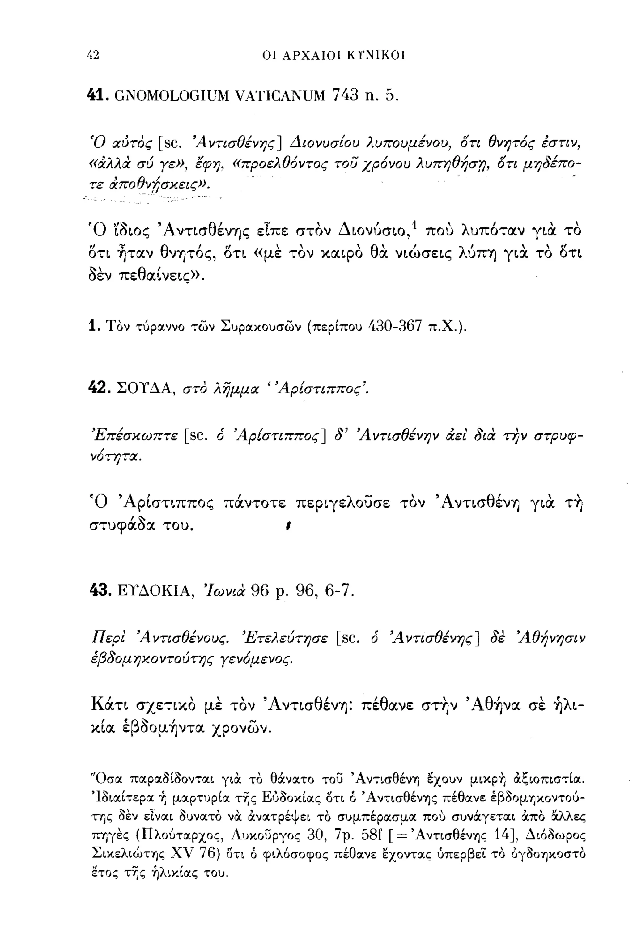 42                              ΟΙ ΑΡΧΑΙΟΙ ΚΎ'ΝΙΚΟΙ



41. GNOMOLOGIUM VATICANUM 743 n. 5.

Ό αι/τος    [sc.    Ά ντισθένης] Διονυσίου λυπουμένου, ()τι θνητ6ς έστιν,
«άλλα σύ γε», έφη, «προελθ6ντος του χρ6νου λυπηθήσί), {)τι μηδέπο­
τε άποθν!;σχεις».


Ό 'ίσως 'Α ντ~σθένΊjς εΤπε στον Δωνύσ~o, 1 που λυπ6ταν γ~α το
στι ~ταν θνψ6ς, στι «με τον χαφο θα ν~ώσε~ς λύΠΊj γ~α το στ~
σεν πεθαΙ νε~ς».


1.   Τον ΤύρlΧννO των ΣυΡIΧΚOυσων (περίπου             430-367    π.Χ.).




42.   ΣΟΥΔΑ, στο λημμα 'Άρίστιππος'.


Έπέσχωπτε          [sc.   ό Άρίστιππος] δ' Ά ντισθένην άει' δια τJ?ν στρυφ­
ν6τητα.


Ό ΆpΙστ~ππoς πάντοτε πεp~γελoυσε τον ΆντισθένΊj γ~α τ~
στυφάσα του.                        ι



43.   ΕΥΔΟΚΙΑ, Ίωνια          96   ρ.   96, 6-7.

Περι' Άντισθένους.           Έτελεύτησε        [sc.    ό Άντισθένης] δε Άθήνησιν
έβδομηχοντούτης γεν6μενος.


Κάτι σχετιχο με τον Άντ~σθένΊj: πέθανε στ~ν Άθ~να σε ~λ~­
χΙα έβσoμ~ντα χρονων.


"OσlΧ πIΧρIΧ3ί30ντIΧι για το θάνlΧτO του Ά ντισθένΊ) εχουν μικp~ &ζΙOπιστίlΧ.
Ί3ιIΧίτερIΧ ~ μlΧρτυρίlΧ τ~ς Eύ30κίIΧς 1)τι ό ' ΑντισθένΊ)ς πέθlΧνε έβ30μΊ)Κοντου­
της 3εν εlνlΧι 3υνIΧτo να ανlΧτρέψει το συμπέρlΧσμlΧ που συνάγετlΧι απο ΙΧλλες
ΠΊ)γες (ΠλOύΤIΧΡΧOς, Λυκουργος           30,   7ρ.    58f [ =   ΆντισθένΊ)ς   14],   Διό3ωρος
ΣικελιώΤΊ)ς χν       76)   1)τι ό φιλόσοφος πέθlΧνε εΧOντlΧς ύπερβει το ογ30Ί)κοστο
ετος τ~ς ~λικίlΧς του.
 