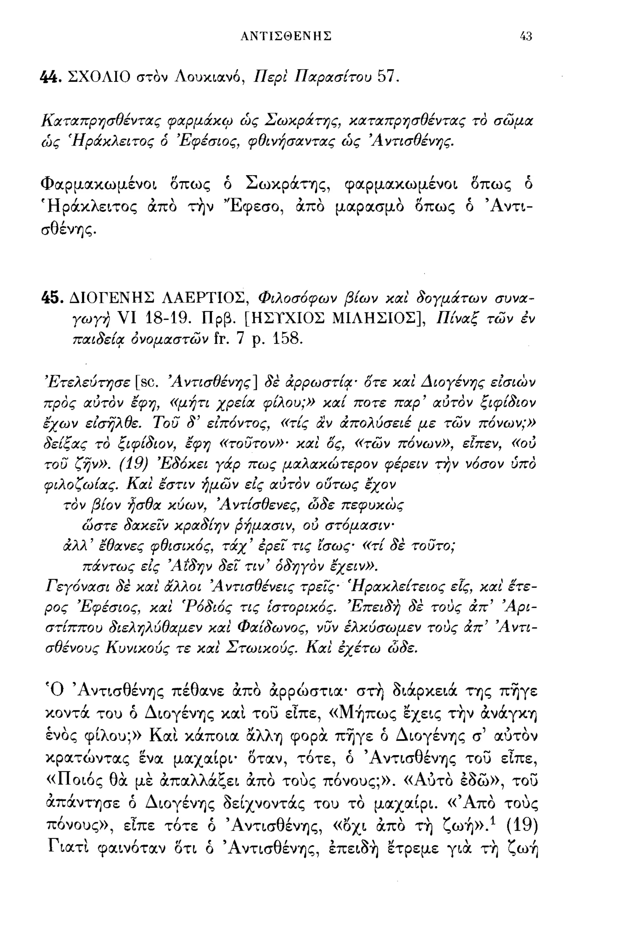 ΑΝΤΙΣΘΕΝΗΣ                                   43


44.   ΣΧΟΛΙΟ στόν Λοuχ.ιocνό, Περι' Παρασίτου                           57.

Καταπρησθέντας φαρμάκιΡ ώς Σωκράτης, καταπρησθέντας το σωμα
ώς Ήράκλειτος               6   'Εφέσιος, φθινήσαντας ώς Άντισθένης.


Φαpμακωμένo~                    8πως            ό      ΣωΚΡOCΤΊ)ζ,   φαpμακωμένo~      οπως       ό
ΉριΧκλειτος από τ~ν 'Έφεσο, από μα:ρα:σμα οπως ό Άντι­
σθέν"!Jς.



45.   ΔΙΟΓΕΝΗΣ ΛΑΕΡΤΙΟΣ, Φιλοσ6φων βίων και' 80γμάτων συνα­
       γωγη νι          18-19.            Πρβ. [ΗΣιΧΙΟΣ ΜΙΛΗΣΙΟΣ], Πίναζ των έν
       παι8εί!f όνομαστων                      fr. 7   ρ.   158.

'Ετελεύτησε         [sc.    Ά ντισθένης] 8ε &:ρρωστί!f' οτε και Διογένης είσιων
προς αύτον έφη, «μήτι χρεία φίλου;» καί ποτε παρ' αύτον ζιφί8ιον
έχων είσηλθε. του                    8'   είπ6ντος, «τίς αν ιΧπολύσειέ με των π6νων;»
8είζας το ζιφί8ιον, έφη «τουτον»' και ος, «των π6νων», εΙπεν, «ού
του ζην».         (19) 'Ε86κει γάρ πως μαλακώτερον φέρει ν την ν6σον υπο
φιλοζω{ας. Και έστιν ήμων είς αύτον 06τως έχον
      τον βίον ήσθα κύων, Ά ντίσθενες, iJJ8ε πεφυκως
        ώστε 8ακειν κρα8ίψ ρήμασιν, ού στ6μασΙΥ"
      &:λλ' έθανες φθισικ6ς, τάχ' έρει τις [σως «τί 8ε τουτο;
        πάντως είς Άt8ψ 8ει τιν' 68ηγον έχειν».
Γεγ6νασι 8ε και' αλλοι Ά ντισθένεις τρεις Ήρακλείτειος εΙς, και' [τε­
ρος 'Εφέσιος, και 'Ρ68ι6ς τις ι'στορικ6ς. 'Επει8η 8ε τους &:π' Άρι­
στίππου 8ιεληλύθαμεν και Φαί8ωνος, νυν έλκύσωμεν τους &:π' Ά ντι­
σθένους Κυνικούς τε και Στωικούς. Και έχέτω iJJ8ε.


Ό Άντισθέν"!Jς πέθα:νε απα αρρώστια:' στη οιιΧρκεLά Τ"!Jς π~γε
κοντά του ό ΔLογέν"!Jς                          XOCL το) είπε, «M~πως ~χεLς τ~ν iXviXrX"!J
ένας φίλου;» KOCL κάΠΟLα: αλλ"!J φορα π~γε ό Δωγέν"!Jς σ' α:υταν
κρα:τώντα:ς ενα: μα:χα:ίΡL' οτα:ν, τ6τε, ό ΆνΤLσθέν"!Jς το) είπε,
< οως θ'
 <π    α:  '            "
                    με α:πα: λλ'!:
                                oc",EL α:πο τους πονους;».« Α'
                                       "      "              υτο εοω», του         , ,"'-             -
"
α:πα:νΤ"!Jσε
                   'Δ'
                   ο
                              ~,       Ι
                     ωγεν"!Jς οεLχνοντα:ς του το
                                               ,
                                                                        μα:χα:φL.«
                                                                              ,    'Α'
                                                                                     πο τους
                                                                                                  ,
π6νους», είπε τ6τε ό ΆνΤLσθέν"!Jς, «6XL απα τ~ ζω~».1 (19)
 Γ Lα:τι
       '            Ι
               φα:Lνοτα:ν
                                ιΙ
                                οτι       ο
                                          f:    'Α ντισ θ'       ,~'"
                                                         εν"!Jς, επεLΟ"!J ετρεμε
                                                                                      "
                                                                                   rLOC Τ"!J   ζ ω"!J ,
 