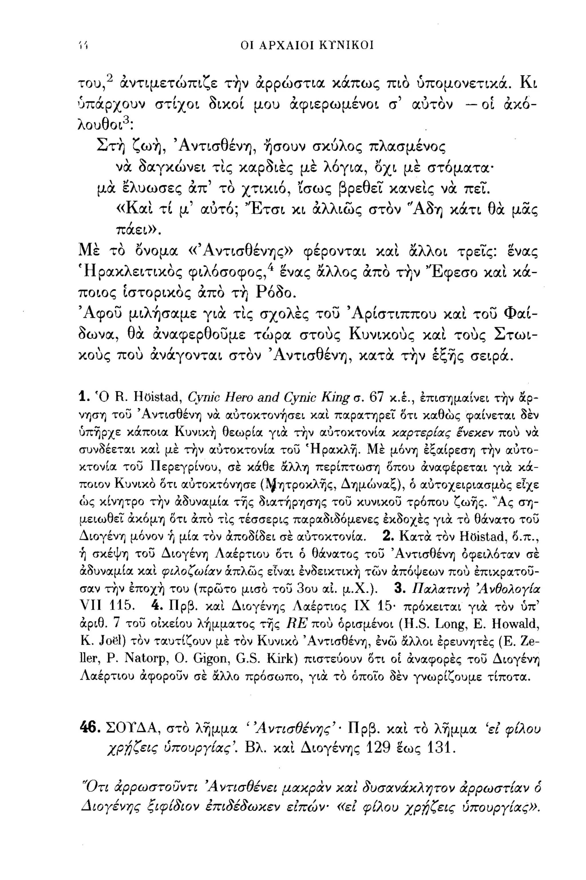 ΊΊ                                 οι ΑΡΧΑΙΟΙ ΚΥΝΙΚΟΙ



του,
          '      'ζ'"
        2 αντψετωΠL ε την αρρωσηα                      Ι
                                                    καπως πω
                                                                      ,   (
                                                                          υπομονεηκα.
                                                                                         ι   ΚL

1Jπσ.,ρχουv στίχοι δικοί μου άφιερωμένοι σ' α.ύτΟν                                 -   οί άκό­
λοuθΟL 3 :
     Σ ΤΊ) ζ ωΊ),
         '     "Α νησ θ'"
                      ενΊ), Ί)σουν               σκυ 'λ ος   π   λ ασμενος
                                                                       '
         να οαγκώνεL τις καΡΟLες με λ6γLα, οι} με στ6ματα'
     μα ελυωσες απ' το ΧΤLΚL6, Lσως βρεθει κανεις να πει.
         «Και τΙ μ' αύτ6; 'ΈτσL XL αλλLως στον 'ΆΟΊ) κιΧΤL θα μας
         πιΧεL».
Με το ονομα «'Α νΤLσθένΊ)ς» φέρονταL και αλλΟL τρεις: ενας
ΉρακλεLηκος φLλ6σοφος,4 ενας αλλος απο τ~ν 'Έφεσο και κιΧ­
ΠΟLος ΙσΤΟΡLκος απο Τ~ Ρ6Οο.
, Αφοϊ) μLλήσαμε YLιX τις σχολες του ' ΑρΙσΤLΠΠΟU και του ΦαΙ­
οωνα, θα αναφερθουμε τώρα στους ΚuνLκους και τους ΣτωL­
κους που ανιΧγονταL στον ΆνΤLσθένΊ), κατ α τ~ν έξΊjς σεφιΧ.


1. Ό R. Hbistad, Cynjc Hero and Cynjc Kjng σ. 67 κ.έ., επισ'Yjμα:ίνει τ~ν άρ­
ν'Yjσ'Yj του Άντισθέν'Yj να α:υτoκτoν~σει xιxl πα:ρα:Τ'Yjρει δτι κα:θως φα:ίνετα:ι δεν
όπ~pχε κάποια: Kυνικ~ θεωρία: για την α:υτοκτονία: κιχρτερ[ιχς ένεκεν που να
συνδέετιχι xιxl με την ιχυτοκτονίιχ του Ήpιxκλ~. Με μ6ν'Yj εζΙΧίρεσ'Yj τ~ν ιχυτο­
κτονίιχ του Περεγρίνου, σε κάθε άλλ'Yj περίπτωσ'Yj δπου ανα:φέρετιχι για κά­
ποιον Κυνικο δτι ιχυτοκτ6ν'Yjσε (~'Yjτροκλ~ς, Δ'Yjμωνιχζ), ό ιχυτοχεφιιχσμος είχε
ως κίνψρο τ~ν αδυνιχμίΙΧ τ~ς δΙΙΧΤ~Ρ'Yjσ'Yjς του κυνικου τρ6που ζω~ς. "Ας cr'Yj-
μειωθει ακ6μ'Yj δτι απο τlς τέσσερις πιχρΙΧδιδ6μενες εκδοχες για το θάνιχτο του
Διογέν'Yj μ6νον Τι μίΙΧ τον αποδίδει σε ιχυτοκτονίιχ.            2.   κιχτα τον   Hbistad, δ.π.,
Τι σκέψ'Yj του Διογέν'Yj ΛΙΧέρτιου δτι ό θάνιχτος του Άντισθέν'Yj οφειλ6τιχν σε
αδυνιχμίΙΧ xιxl φιλοζω[ιχν άπλως εΙνιχι ενδεικτιχ~ των απ6ψεων που επικριχτου­
σιχν την επoχ~ του (πρωτο μισο του 30υ ΙΧΙ μ.Χ.). 3. ΠΙΧλιχτινη Άνθολογ[ιχ
νπ   115. 4. Πρβ. xιxl Διογέν'Yjς ΛΙΧέρτιος ΙΧ 15· πρ6κειτιχι για τον υπ'
αριθ. 7 του οικείου λ~μμιxτoς τ~ς RE που όρισμένοι (H.S. Long, Ε. HowaId,
Κ. JoιJl) τον τιχυτίζουν με τον Κυνικο Άντισθέν'Yj, ενω άλλοι ερευνψες (Ε. Ze-
ller,   Ρ.   Natorp,   Ο.   Gigon, G.S. Kirk)   πιστεύουν δτι οί ανιχφορες του Διογέν'Yj
ΛΙΧέρτιου αφορουν σε άλλο πρ6σωπο, για το όποίο δεν γνωρίζουμε τίποτιχ.



46. ΣΟΥΔΑ, ατό λ~μμα "Αντισθένης'· Πρβ. και τό λ~μμα 'εί φtλoυ
    χρ;l;ζεις ύπουργ{ας'. Βλ. και ΔΙOγένΊjς 129 ~ως 131.


'Ότι άρρωστουντι Άντισθένει μακραν και δυσανάκλητον άρρωστ{αν ό
Διογένης ξιφ{διον έπιδέδωκεν είπών- «εί φ{λου ΧΡf;ζεις ύπουργ{ας».
 