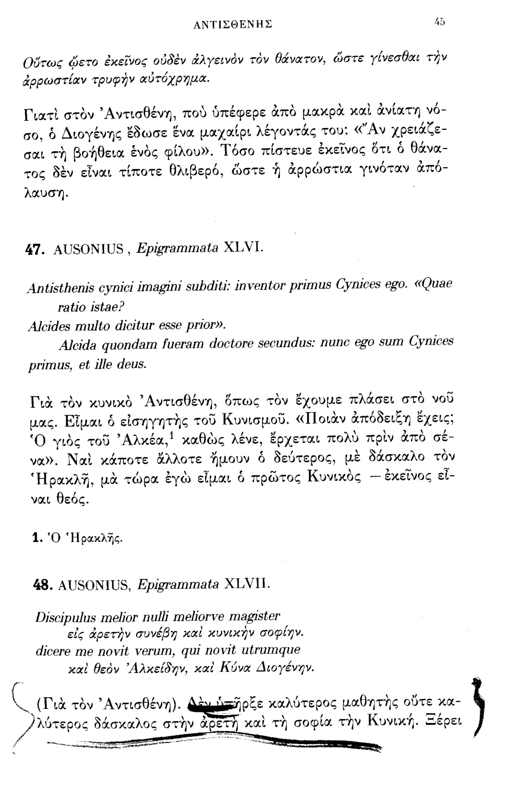 ΑΝΤΙΣΘΕΝΗΣ                            4ό




ουτως (βετο έκεινος οι58εν άλ γεινον τον θάνατον, ώστε γίνεσθαι τJ?ν
άρρωστίαν τΡυφην αι5τ6χρημα.

Γ~ατι στον 'Aντ~σθένΎj, που ύπέφερε ocπο μακρα και ocν[αΤΎj νό­
σο, ό Δ~OγένΎjς εaωσε ενα μαxα[p~ λέγοντOCς του: «''Αν xpε~ocζε-
     , β OΎj ε~α ενος φ~'λ ου». Τ'
σα~ ΤΎj    'θ    "                    ,      , -     " 'θ ανα-
                                 οσο π~στευε εκε~νoς oτ~ ο '
τος aεν εΤνα~ τ[ποτε θλ~βεpό, ωστε ~ ocρρώστ~α γ~νόταν ocπό­
λαυσΎj.




47. AUSONIUS, Epjgrammata XLVI.

Antjsthenjs cynjcj jmaginj suhdjtj: jnventor prjmus Cynjces ego. «Quae
     ratjo jstae?
A1cjdes multo djcjtur esse prjor».
     A1cjda quondam fueram doctore secundus: nunc ego sum Cynjces
prjmus, et jJle deus.

 Γ~α τον κυν~κo ' AντισθένΎj, οπως τον εχουμε πλocσε~ στο νου
 μας. EΤμα~ ό εΙσΎjγψ~ς του Kυν~σμoυ. «πo~αν ocπόaε~ξΎj εxε~ς;
 'Ο γ~oς του ' Αλκέα, 1 καθως λένε, εpxετα~ πoΛU πριν ocπο σέ­
 να». Ναι κOCποτε αλλοτε ~μoυν ό aεύτεΡος, με Μσκαλο τον
 'Ηρακλη, μα τώρα έγω εΤμα~ ό πρωτος KυνLΚOς - έκεινος εΤ­
 να~ θεός.


 1.   Ό Ήροικλ'ijς.



 48. AUSONIUS, Epjgrammata XLVII.

 Djscjpulus meljor nuJlj meliorve magister
          είς άρετην συνέβη και κυνικην σοφίψ.
 djcere me novjt verum, quj novit utrumque
          και' θεον Άλκεί8ψ, και' Κύνα Διογένψ.
 