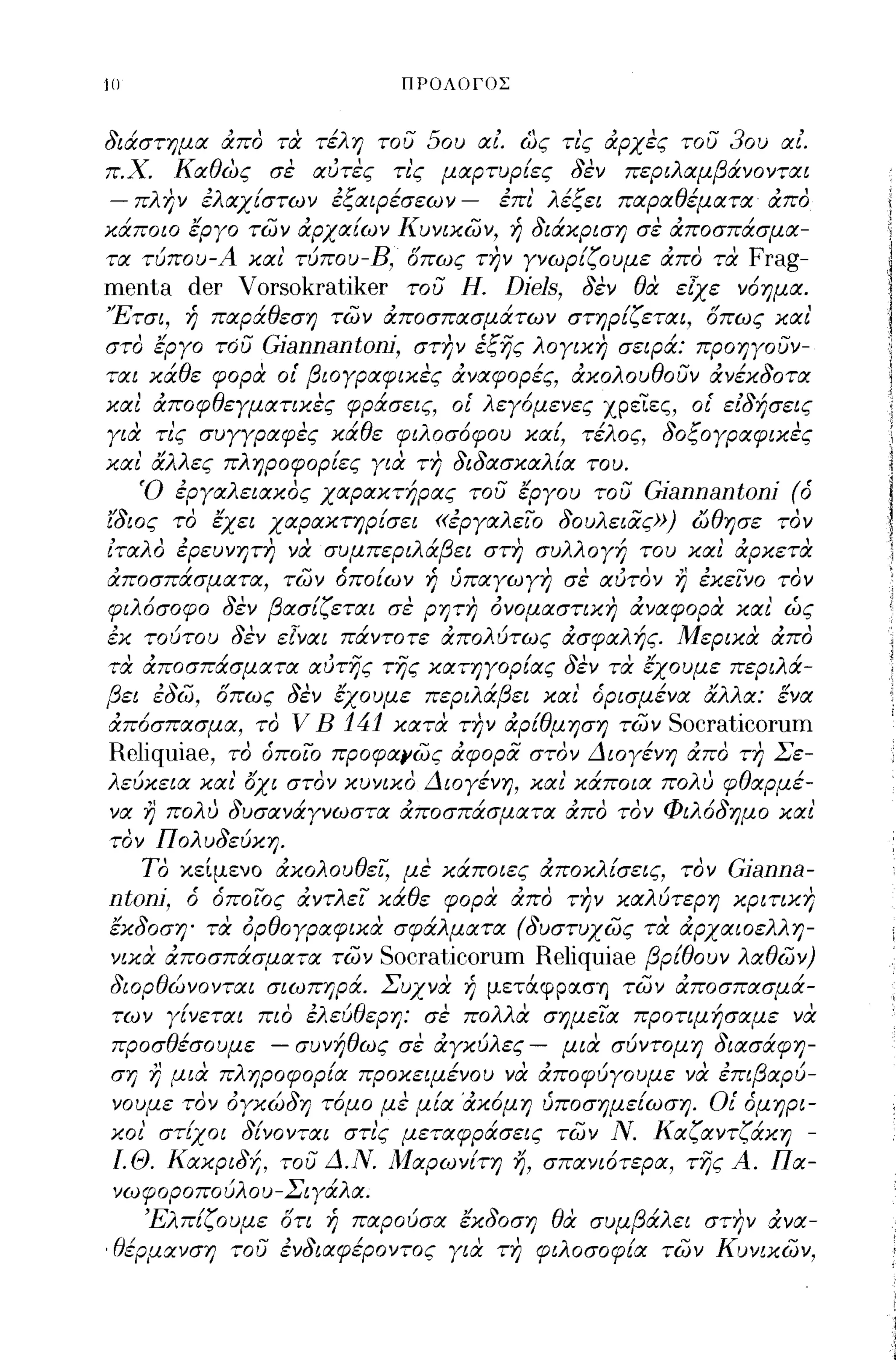 111                                                          ΠΡΟΛΟΓΟΣ



διάστημα απο τιχ τέλη του 50υ αΙ ως τι'ς αρχες του 30υ αΙ.
π.Χ. πα θ'
        Τ7
             ως   σε
                    , αυτες τις μαρτυριες σεν περι λ αμβ ανονται
                        '"              Ι    "           ι

 -    '    'λ   ι       'Ι: ι
  πλ ην ε αχιστων ε~αιpεσεων -
                                     , 'λ ε~ει παρα θεματα απο
                                     επι
                                           ιι:               "                                              Ι




κάποιο έργο των αρχαίων Κυνικων, ή διάκριση σε αποσπάσμα-
τα τυπου-
           ι              Α και,ι
                                τυπου-
                                       Β"             ΙΥ ,
                                        οπως την γνωpι~oυμε απο τα
                                                                      ,                                '"             Frag-
menta der Vorsokratiker   του Η. Djels, δεν θα εlχε ν6ημα.
Έτσι, ή παράθεση των αποσπασμάτων στηρίζεται, οπως και'
στο έργο του Gjannantonj, στην έξης λογικη σειρά: προηγουν­
ται κάθε φορα οι' βιογραφικες αναφορές, ακολουθουν ανέκδοτα
και αποφθεγματικες φράσεις, ο[ λεγ6μενες χρειες, οι' ειδήσεις
για τι'ς συγγραφες κάθε φιλοσ6φου καί, τέλος, δοξογραφικες
και' αλλες πληροφορίες για τη διδασκαλία του.
    Ό εργαλειακος χαρακτήρας του έργου του Gjannantonj (ό
ί'διος το έχει χαρακτηρίσει «εργαλειΌ δουλειας») ώθησε τον
 ,
ιταλ'
    ο            ,
                 εpεuνητη           "   να    συμπερι λΙβ'
                                                       α ει στη                 συλλ ογηι          του   και     '"
                                                                                                                  αρκετα

αποσπάσματα, των όποίων ή υπαγωγη σε αυτον η εκεινο τον
φιλ6σοφο δεν βασίζεται σε ρητη όνομαστικη αναφορα και' ώς
εκ τούτου δεν ε[ναι πάντοτε απολύτως ασφαλής. Μερικα απο
τα αποσπάσματα αυτης της κατηγορίας δεν τα έχουμε περιλά-
βει ευω, οπως σεν εχουμε περι λ α ει και" ορισμενα α α: ενα
     ,~-"        " ,ι             ιβ             ι   "λλ   .Ι


απ6σπασμα, το V Β 141 κατα την αpfθμηση των Socraticorum
Reliquiae, το όποιο προφαιιως αφορα στον Διογένη απο τη Σε­
λεύκεια και' οχι στον κυνικο Διογένη, και' κάποια πολυ φθαρμέ­
να η πολυ δυσανάγνωστα αποσπάσματα απο τον Φιλ6δημο και'
τον Πολυδεύκη.
   ΤΟ κείμενο ακολουθεζ με κάποιες αποκλίσεις, τον Gjanna-
ntonj, ό όποιος αντλει κάθε φορα απο τJ?ν καλύτερη κριτικη
έκδοση' τα όρθογραφικα σφάλματα (δυστυχως τα αρχαιοελλη­
νικα αποσπάσματα των Socraticorum Reliquiae βpfθoυν λαθων)
διορθώνονται σιωπηρά. Συχνα ή μετάφρα.ση των αποσπασμά­
των γίνεται πιο ελεύθερη: σε πολλα σημεια προτιμήσαμε να
προσθέσουμε - συνήθως σε αγκύλες - μια σύντομη διασάφη­
ση η μια πληροφορία προκειμένου να αποφύγουμε να επιβαρύ­
νουμε τον όγκώδη τ6μο με μία 'ακ6μη υποσημείωση. Οι' όμηρι-
                     Ι        ,Ι                                     ι              -    Ν         Κ       Υ     Υ ι
 κοι
      ,
           στιχοι             σινονται
                                                    ,
                                                  στις       μεταφρασεις          των          .       α~αντ~ακη-

 Ι.Θ. Κακριδή, του Δ.Ν. Μαρωνίτη                                           1,   σπανι6τερα, της Α. Πα­
 νωφοροπούλου-Σιγάλα.
          'Ε'Ο
               Λπι~oυμε
                         ΙΥ             .Ι'
                                        οτι   η   παρουσα
                                                             Ι   ,ι   '
                                                                 εκσοση
                                                                                 θ
                                                                                  α
                                                                                     '   συμ
                                                                                               β Ιλ
                                                                                                   α   ει
                                                                                                                  "
                                                                                                                στην    ανα-

,θέρμανση του ενδιαφέροντος για τη φιλοσοφία των Κυνικων,
 