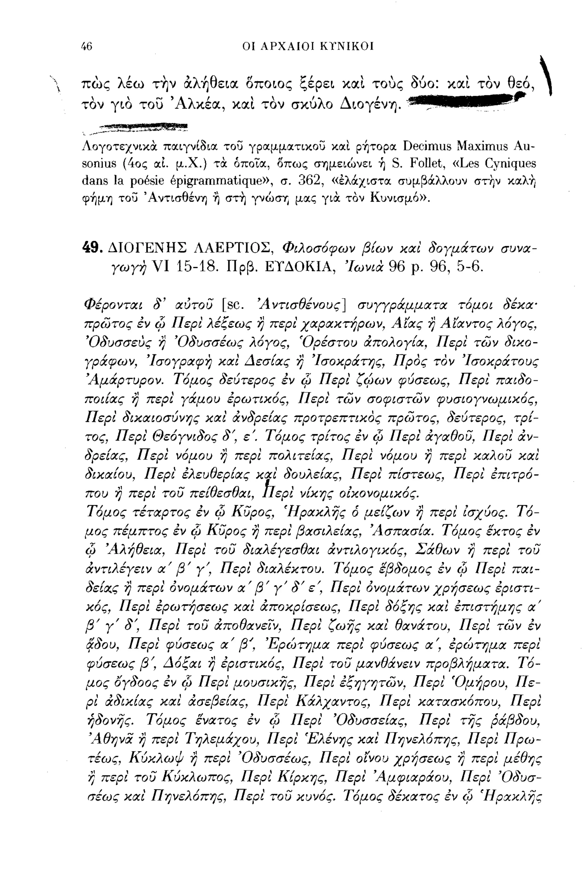 46                                                οι ΑΡΧΑΙΟΙ ΚΤΝΙΚΟΙ



πως λέω τ~ν &λ~θεια. οποιος ξέρει xrxt τους 060: xrxt τον θεό, 
τον γιο του' Αλχέα., xrxt τον σχύλο Διογένη. .                                                            ,.
 ".. . .::..;-J_.i.~_ho<W,U ."_~
ΛογοτεχνικιΧ ποιιγνί3ιοι του γροιμμοιτικου κοιι p~τopoιDecimus Maximus Au-
sonius (40ς οι1. μ.χ.) τιΧ άποΤοι, δπως σΊ)μειώνει ή S. FoIlet, «Les Cyniques
dans la poesie epigrammatique», σ. 362, «έλάχιστοι σuμβάλλοuν στην κοιλη
φ~μΊ) του ΆντισθένΊ) η στη γνώσΊj μοις γιιΧ τον Κuνισμό».



49.   ΔΙΟΓΕΝΗΣ ΛΑΕΡΤΙΟΣ, Φιλοσόφων β{ων και' δογμάτων συνα­
        γωγη νι             15-18.              Πρβ. ΕΥΔΟΚΙΑ, 'Ιωνια            96   ρ.   96, 5-6.

Φέρονται δ' αύτου                           [sc.    Ά ντισθένους]      συΥΥράμματα τόμοι δέκα'
πρωτος εν            c[J   Περι' λέξεως η περι' χαρακτήρων, Αίας η Αίαντος λόγος,
'Οδυσσευς η 'Οδυσσέως λόγος, Όρέστου άπολογ{α, Περι των δικο­
γράφων, 'Ισογραφη και Δεσ{ας η 'Ισοκράτης, Προς τον 'Ισοκράτους
Άμάρτυρον. Τόμος δεύτερος εν                                c[J   Περι' ζcfJων φύσεως, Περι' παιδο­
ποι{ας η περι' γάμου ερωτικός, Περι' των σοφιστων φυσιογνωμικός,
Περι' δικαιοσύνης και' άνδρε{ας προτρεπτικος πρωτος, δεύτερος, τρ{­
τος, Περι' Θεόγνιδος δ', εΌ Τόμος τρ{τος εν                               c[J   Περι' άγαθου, Περι' άν­
δρε{ας, Π ερι νόμου η περι πολ ι τε{ας, Π ερι νόμου η περl καλου καΙ
δικα{ου, Περι' ελευθερ{ας και' δουλε{ας, Περι' π{στεως, Περι' επιτρό­
που η περι' του πε{θεσθαι, hεΡΙ' ν{κης οΙκονομικός.
 Τόμος τέταρτος εν                        c[J   κυρος, Ήρακλής ό με{ζων η περι' ίσχύος. Τό­
μος πέμπτος εν                     c[J   κυρος η περι' βασιλε{ας, Άσπασ{α. Τόμος έκτος εν
c[J   Άλήθεια, Περι του διαλέγεσθαι άντιλογικός, Σάθων η περι' του
άντιλέγειν α' β' γ', Περι' διαλέκτου. Τόμος έβδομος εν                                        c[J    Περι' παι­
δε{α,ς η περι' όνομάτων α' β' γ' δ' ε', Περι όνομάτων χρήσεως εριστι­
κός, Περl ερωτήσεως καΙ άποκρ[σεως, Περl δόξης καΙ επιστήμης α'
β' γ' δ', Περι του άποθανείν, Περι' ζωής και' θανάτου, Περι των εν
(jJou,       Περι' φύσεως α' βΊ 'Ερώτημα περι' φύσεως α', ερώτημα περι'
 φύσεως β', Δόξαι η εριστικός, Περι του μανθάνειν προβλήματα. Τό­
μος ογδοος εν                 c[J    Περι' μουσικής, Περι' εξηγψων, Περι' Όμήρου, Πε­
ρι' άδικ{ας και άσεβε{ας, Περι' Κάλχαντος, Περl κατασκόπου, Περl
 ήδονής.           Τόμος ένατος εν                   c[J   Περι'    'Οδυσσε{ας,       Περι' τής ράβδου,
 Άθηνα η περι' Τηλεμάχου, Περι' 'Ελένης και Πηνελόπης, Περι Πρω­
 τέως, Κύκλωψ η περl 'Οδυσσέως, Περι' οίνου χρήσεως η περι μέθης
 r)   περι' του Κύκλωπος, Περι' Κ{ρκης, Περι' Άμφιαράου, Περι' 'Οδυσ­
 σέως και Πηνελόπης, Περι' του κυνός. Τόμος δέκατος εν                                         c[J   Ήρακλijς
 