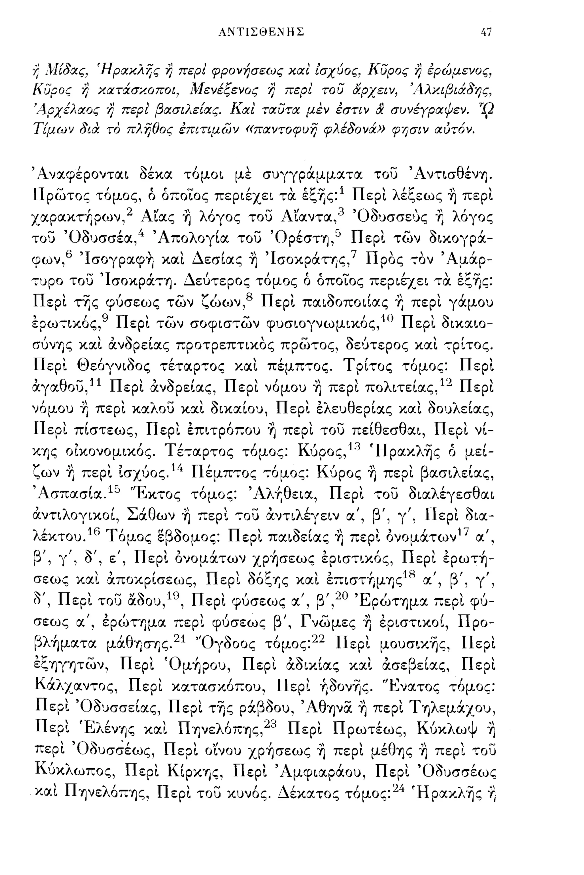 ΑCιΤΙΣΘΕCιΗΣ                                      47


Ύ} }!!δας, Ήρακλης η περι' φρονήσεως και' ίσχύος, κυρος η ερώμενος,
κυρος η κατάσκοποι, Μενέςενος η περι του αρχειν,                       Άλκιβιάδης,
'Αρχέλαος η περι' βασιλε!ας. Και ταυτα μεν εστιν              & συνέΥραΨεν.       '-9
Πμων δια το πληθος επιτψων «παντοφυη φλέδονά» φησιν αυτ6ν.


Άναφέρονται οέκα τόμοι με συγγράμματα του ΆντισθένΎ).
πρωτος τόμος, ό όποίος περιέχει τα έζ~ς:1 Περι λέζεως η περι
χαpακτ~pων, 2 Αιας η λόγος του Αιαντα,3 'Οουσσευς η λόγος
του 'Οουσσέα,4 Άπολογία του 'Ορέση,5 Περι των οικογρά­
φων,6 'Ισογραφη και Δεσίας η 'ΙσοκράΤΎ)ς,Ί Προς τον Άμάρ­
-:-υρο του ΊσοκράΤΎ). Δεύτερος τόμος ό όποίος περιέχει τα έζ~ς:
Περι τ~ς φύσεως των ζώων,8 Περι παιοοποιίας η περι γάμου
ερωτικός,9 Περι των σοφιστων φυσιογνωμικός,1Ο Περι Οικαιο­
σύνΎ)ς και άνορείας προτρεπτικος πρωτος, οεύτερος και τρίτος.
Περι Θεόγνιοος τέταρτος και πέμπτος. Τρίτος τόμος:                              Περι
άγαθου,11 Περι άνορείας, Περι νόμου η περι πολιτείας,12 Περι
νόμου η περι καλου και οικαίου, Περι ελευθερίας και οουλείας,
Περι πίστεως, Περι επιτρόπου η περι του πεlθεσθαι, Περι νί­
ΚΎ)ς οικονομικός. Τέταρτος τόμος: Κύρος, 13 Ήpακλ~ς ό μεί­
ζων η περι Ισχύος.14 Πέμπτος τόμος: Κύρος η περι βασιλείας,
Άσπασία. 15 'Έκτος τόμος: Άλ~θεια, Περι του οιαλέγεσθαι
,
αντι λ ογικοι,
             'Σ' θ ων Ύ)
               α         "      ,   -,
                             περι του αντι λ'
                                            εγειν α 'β"   ,    ,   γ   ,   Π ερι σια-
                                                                               ,~

λ εκτου. 16 Τ'
  '          ομος ε σομος: Π'
                  "β~       ερι           ~,
                                       παιοειας      "
                                                     "    ,
                                                περι ονοματων 1 7 '
                                                     Ύ)           α,

β',   γ
          ,~,   Ι   Π  ,."               Ι      .,
          , σ , ε, ερι ονοματων ΧΡΎ)σεως εριστικος,           'Π"  ,
                                                         ερι ερωΤΎ)-

σεως
            "        Ι
           και αποκρισεως,
                           Π' ~'ζ           , ,    ,
                            ερι σΟ,",Ύ)ς και επιστημΎ)ς
                                                        18' β' ,γ,
                                                          α,
                                                                    ,
ο', Περι του αοου,19, Περι φύσεως α', β',20 'ΕρώΤΎ)μα περι φύ­
σεως α', ερώτημα περι φύσεως β', Γνωμες η εριστικοί, Προ­
βλ~ματα μάθησΎ)ς.21 'Όγοοος τόμος:22 Περι μoυσικ~ς, Περι
εζΎ)γητων, Περι Όμ~poυ, Περι άοικίας και άσεβείας, Περι
Κάλχαντος, Περι κατασκόπου, Περι ~ooνΎjς. 'Ένατος τόμος:
Περι 'Οουσσείας, Περι τ~ς ράβοου, Άθψ(Χ η περι Τηλεμάχου,
Περι ΈλένΎ)ς και ΠΎ)νελόΠΎ)ς,23 Περι Πρωτέως, Κύκλωψ η
περι 'Οουσσέως, Περι ο'ίνου χp~σεως η περι μέθΎ)ς η περι του
Κύκλωπος, Περι ΚίΡΚΎ)ς, Περι 'Αμφιαράου, Περι 'Οουσσέως
ΜΙ ΠψελόΠΎ)ς, Περι του κυνός. Δέκατος τόμος:24 Ήpακλ~ς Ύ
 