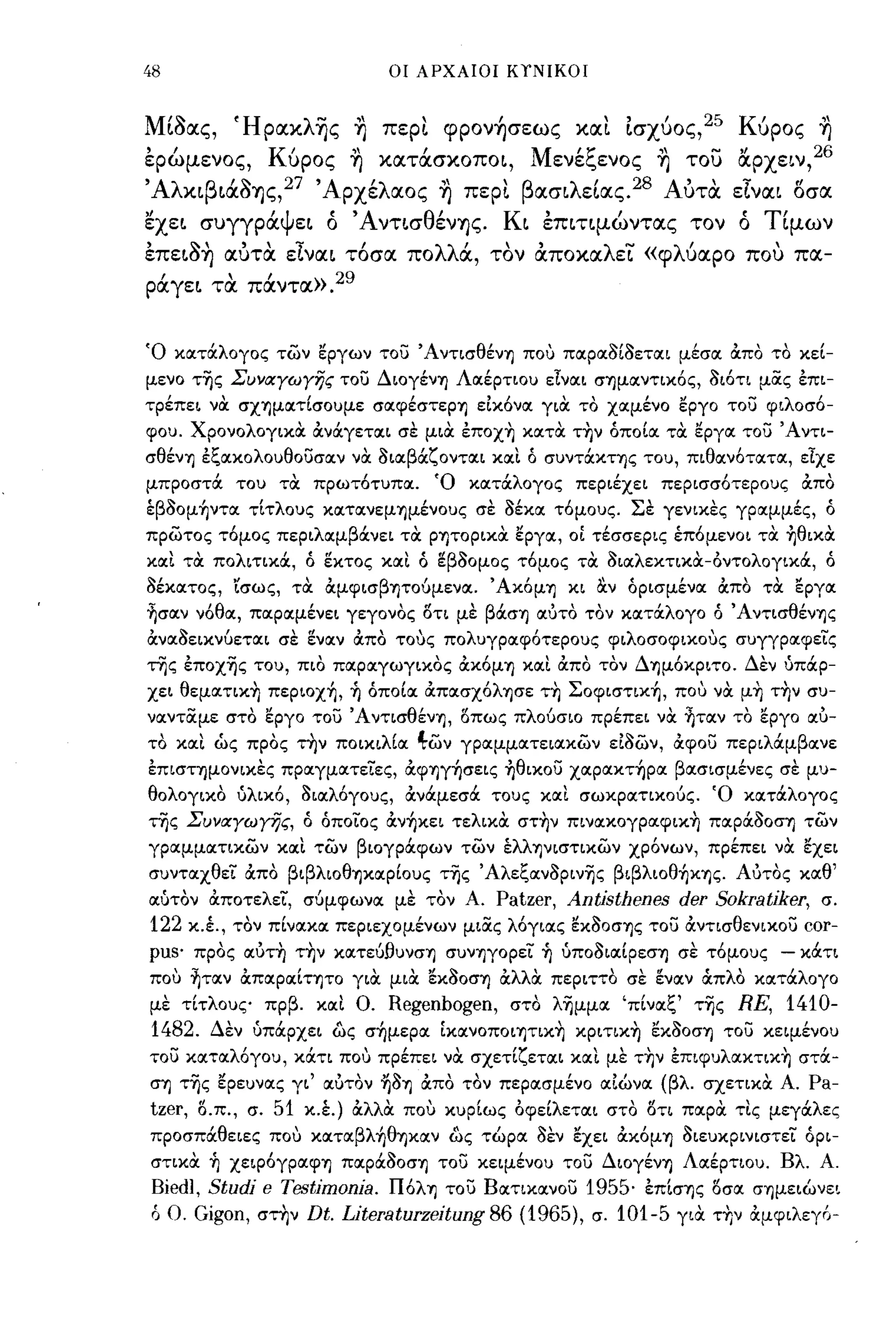 48                                          οι ΑΡΧΑΙΟΙ ΚΤΝΙΚΟΙ



Μιaας, ΉpακλΊjς η πεΡL φpoν~σεως xtXL Ισχύος?' Κύρος η
έρώμενος, Κύρος η κατάσκοποι, Μενέξενος η του lΧρχειν,26
ΆλκιβιάaΊjς,27 Άρχέλαος η πεΡL βασιλεΙας.28 Αυτα είναι οσα
,/
εχει     συγγρα
                    ι Ψ
                          ει
                                "Α
                                ο          ντισ
                                                  θ   /
                                                      ενΊjς.
                                                                Κ'
                                                                      ι    επιτιμωντας
                                                                                           ι
                                                                                                      τον
                                                                                                              ,
                                                                                                              ο
                                                                                                                   ΤΙ
                                                                                                                     ιμων

έπειa~ αυτα είναι τ6σα πολλά, τον αποκαλει «φλ6αρο που πα­
ράγει τα πάντα». 29


Ό κocτόιλογος των εργων του Άντισθένη πο,) πocρocοίοετocι μέσoc OCπο το κεί­
μενο τ'ijς ΣυylΧγωγης του Διογένη Λocέρτιου                                 ElVOCL   σημocντικός, ΟΙ ότι μας έπι­
τρέπει νOC σχημocτίσουμε σocφέστερη ε1κόνoc γιOC το χocμένο εργο του φιλοσό­
φου. ΧρονολογικOC ocνόιγετocι σε μιOC έπoχ~ κocτoc τ~ν όποίoc τOC                                     EpYoc   του Άντι­
σθένη έξocκολουθουσocν νOC οιocβόιζοντocι                      XOCL       ό συντόικτης του, πιθocνότocτoc, είχε
μπροστόι του τOC πρωτότυπoc. Ό κocτόιλογος περιέχει περισσότερους OCπο
έβοομ~ντoc τίτλους κocτocνεμημένους σε οέκoc τόμους. Σε γενικες γρocμμές, ό
πρωτος τόμος περιλocμβόινει τOC ρητορικOC                         iipyoc,         ΟΙ τέσσερις έπόμενοι τOC ~θικoc
XOCL   τα πολιτικόι, ό εκτος               xoct   ό εβοομος τόμος τOC οιocλεκτικoc-οντολογικόι, ό
οέκocτος, ισως, τOC OCμφισβητούμενoc. 'Ακόμη κι α.ν όρισμένoc OCπο τOC                                                  EpYoc
~crocv νόθoc, πocρocμένει γεγονος δτι με βόιση ocuτο τον κocτόιλογο ό Ά ντισθένης
,χνocοεικνύετocι σε        itvocv     OCπο το,)ς πολυγρocφότερους φιλοσοφικο,)ς συγγρocφεις
της έποχ'ijς του, πιο πocρocγωγικος OCκόμη                            xoct   OCπο τον Δημόκριτο. Δεν ύπόιρ­
χει θεμocτικ~ πεpιoχ~, ~ όποίoc ocπocσχόλησε τ~ Σoφιστικ~, πο,) νOC μ~ τ~ν συ­
νocνταμε στο εργο του Άντισθένη, δπως πλούσιο πρέπει νOC ~τocν το εργο                                                   ocu-
το XOCL ώς προς την ποικιλ[oc 4-ων γρocμμocτειocκων ε10ων, OCφου περιλόιμβocνε
έπιστημονικες πρocγμocτειες, ocφηγ~σεις Ίιθικου χocρocκτ~ρoc βocσισμένες σε μυ­
θολογικο ύλικό, οιocλόγους, OCνόιμεσόι τους                                xoct    σωκρocτικούς. Ό κocτόιλογος
της ΣυylΧγωγijς, ό όποιος ocν~κει τελικOC στ~ν πινocκογρocφικ~ πocρόιοοση των
γρocμμocτικων       XOCL       των βιογρόιφων των έλλψιστικων χρόνων, πρέπει νOC εχει
συντocχθει OCπο βιβλιοθΊ)ΚOCΡίους τ'ijς Άλεξocνοριν'ijς βιβλιoθ~κης. Αότος κocθ'
ocuτον OCποτελει, σύμφωνoc με τον Α.                           Patzer,         Antίsthenes           der Sokratiker,       σ.
 122 κ.Ι,    τον πίνocκoc περιεχομένων μιας λόγιocς εκοοσης του OCντισθενικου                                            cor-
pUS'     προς ocuτ~ τ~ν κocτεύfJυνση συνηγορει ~ ύποοιocίρεση σε τόμους                                              - κόιτι
 πο,) ~τocν ocπocρocίτητο γιOC μιOC εκοοση OCλλOC περιττο σε ενocν άπλα κocτόιλογο
 με τίτλους πρβ.               xoct   Ο.    Regenbogen,          στο λ'ijμμoc 'πίνocξ' τ'ijς                  RE, 1410-
 1482.    Δεν όπόιρχει ως σ~μερoc ίκocνοποιητικ~ κpιτικ~ εκοοση του κειμένου
 του κocτocλόγου, κόιτι πο,) πρέπει νOC σχετ[ζετocι                               XOCL   με τ~ν έπιφυλocκτικ~ στόι­
 ση τ'ijς ερευνocς γι' ocuτον ηοη OCπο τον περocσμένο                                    oc1wvoc   (βλ. σχετικOC Α.      Pa-
 tzer,   δ.π., σ.   51     κ.έ.) OCλλOC πο,) κυρίως οφείλετocι στο δτι πocρoc τΙς μεγόιλες
 προσπόιθειες πο,) κocτocβλ~θηκocν ως τώρoc οεν εχει OCκόμη οιευκρινιστει όρι­
 στικOC ~ χεφόγρocφη πocρόιοοση του κειμένου του Διογένη ΛocέΡτιου. Βλ. Α.
 Biedl, Studi e Testimonia. Πόλη του Βocτικocνου 1955· έπίσης iScroc                                              σημειώνει
 ό Ο. Gigon, στην Dt. Literaturzeitung86 (1965), σ. 101-5 γιOC τ~ν                                                OCμφιλεγ6-
 