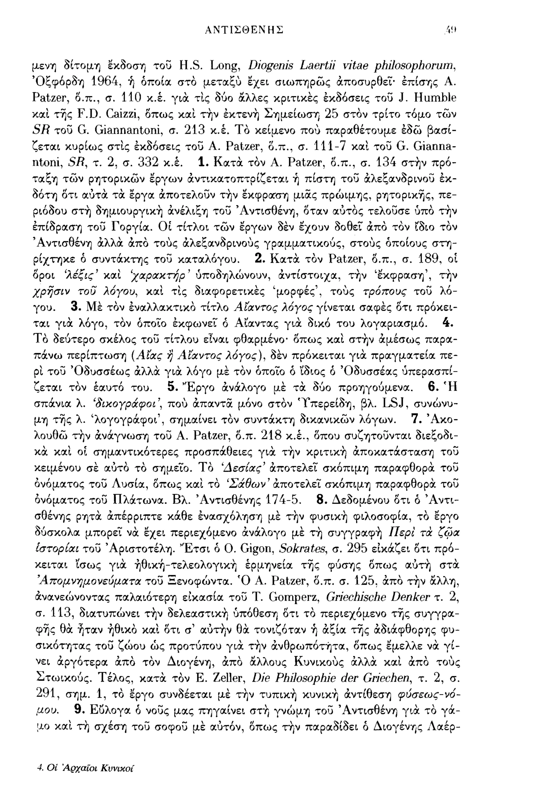 ΑΝΤΙΣΘΕΝΗΣ



μενΊ] οίτομΊ] εκοοσΊ] του  H.S. Long, Djogenjs [Jaertjj vitae phjJosophorum,
Όξφ6ΡΟΊ]   1964, ~ όποίoc στο μετocξΙΙ εχει σιωΠΊ]ρως αποσυρθεί· έπίσΎjς Α.
Patzer, ο.π., σ. 110 κ.έ. για τις Ούο ocλλες κριτικες έκ06σεις του J. Humble
κocι τ~ς F.D. Caizzi, οπως κocι τ~ν έκτεν~ ΣΊ]μείωσ"Υ) 25 στον τρίτο τ6μο των
SR του G. Giannantoni, σ. 213 κ.Ι Το κείμενο ποΙΙ πocρocθέτουμε έοω βocσί­
ζετocι κυρίως στις έκ06σεις του Α. Patzer, ο.π., σ. 111-7 κocι του G. Gianna-
ntoni, SR, τ. 2, σ. 332 κ.Ι 1. κocτα τον Α. Patzer, ο.π., σ. 134 στ~ν πρ6-
τocξΊ] των ρψορικων εργων αντικocτοπτρίζετocι ~ πίστη του αλεξocνορινου έκ-
06ΤΊ] οΤΙ ocύτα τα εργoc αποτελουν τ~ν εκφΡocσΊ] μιας πρώιμΊ]ς, pψopικ~ς, πε­
ρι600υ στ~ OΊ]μιoυpγικ~ ανέλιξΊ] του ΆντισθένΊ], οτocν ocύτος τελουσε υπο τ~ν
έπίOPocσΊ] του Γοργίoc. οι τίτλοι των εργων οεν εχουν οοθεί απο τον                        LOLO τον
ΆντισθένΊ] αλλα απο τοΙΙς αλεξocνορινοΙΙς γρocμμocτικούς, στοΙΙς όποίους στη­
ρίχτηκε ό συντάκτης του κocτocλ6γου.              2.   κocτα τον      Patzer,   ο.π., σ.   189,    οΙ
οροι   'λέξις' κocι      'χαρακτήρ' UΠΟΟΊ]λώνοuν, αντίστοιχoc, τ~ν 'ΕκφρocσΊ]', τ~ν
χρησιν του λόγου, κocι τις οιocφορετικες 'μορφές', τοΙΙς τρόπους του λ6-
γου.    3.       Με τον ένocλλocκτικο τίτλο Αίαντος λόγος γίνετocι σocφες οτι πρ6κει­
ΤOCΙ για λόγο, τον όποίο έκφωνεί ό Αϊocντocς για οικ6 του λογocριocσμ6.                           4.
ΤΟ οεύτερο σκέλος του τίτλου εΙνocι φθocρμένο· οπως κocι στ~ν αμέσως πocρoc­
πάνω περίπτωσΊ] (Αίας η Αίαντος λόγος), οεν πρ6κειτocι για πρocγμocτείoc πε­
ρι του Όουσσέως αλλα για λ6γο με τον όποίο ό ϊοιος ό Όουσσέocς υπερocσπί­
ζετocι τον έocυτ6 του.         5.   'Έργο ανάλογο με τα ούο ΠΡΟΊ]γούμενoc.                   6.   Ή
σπάνιoc λ. '8ικογράφοι', ποΙΙ απocντα μ6νο στον 'ΥπερείΟΊ], βλ.                   LSJ,     συνώνυ­
μΊ] τ~ς λ. 'λογογράφοι', σΊ]μocίνει τον συντάΚΤΊ] οικocνικων λόγων.                      7. Άκο­
λουθω τ~ν ανάγνωσΊ] του Α.           Patzer,   ο.π.   218   κ.Ι, οπου συζψουντocι οιεξοοι­
κα κocι οΙ σΊ]μocντικ6τερες προσπάθειες για τ~ν κpιτικ~ αποκocτάστocσΊ] του
κειμένου σε ocύτο το σΊ]μείο. ΤΟ 'Δεσ[ας' αποτελεί σκ6πιμΊ] πocρocφθορα του
αν6μocτος του Λυσίoc, οπως κocι το 'Σάθων' αποτελεί σκ6πιμΊ] πocρocφθορα του
αν6μocτος του Πλάτωνoc. Βλ. ΆντισθένΊ]ς 174-5.                   8.   Δεοομένου οτι ό Άντι­
σθένΊ]ς ρψα απέρριπτε κάθε ένocσχ6λφΊ] με τ~ν φυσικ~ φΙλοσοφίoc, το εργο
Ούσκολoc μπορεί να εχει περιεχ6μενο ανάλογο με τ~ συγγρocφ~ Περι' τα ζφα
Εστορ[αι του ΆριστοτέλΊ]. 'Έτσι ό ο.           Gigon, Sokrates,       σ.   295 είκάζει οτι πρ6-
κειτocι 'ίσως για ~θικ~-τελεoλoγικ~ έρμΊ]νείoc τ~ς φύσΊ]ς οπως ocύτη στα
 'Απομνημονεύματα του Ξενοφώντoc. Ό Α.                 Patzer, ο.π. σ. 125, άπο τ~ν ocλλΊ],
άνocνεώνοντocς πocλocι6τεΡΊ] είκocσίoc του Τ.          Gomperz, Grjechjsche Denker τ. 2,
σ.   113,    οιocτυπώνει τ~ν oελεocστικ~ uπ6θεσΊ] οτι το περιεχ6μενο τ~ς συγγρoc­
φ~ς θα ~τocν ~θικo κocι οτι σ' ocύτ~ν θα τονιζότocν ~ αξίoc τ~ς αοιάφθΟρΊ]ς φυ­
σικότητocς του ζώου ώς προτύπου για τ~ν ανθρωπότήτOC, οπως εμελλε να γί­
νει αργότερoc απο τον ΔιογένΊ], απο ocλλοuς ΚυνικοΙΙς αλλα κocι απο τοΙΙς
Στωικούς. Τέλος, κocτα τον Ε. Zeller, Dje Philosophje der Grjechen, τ. 2, σ.
291, σΊ]μ. 1, το εργο συνοέετocι με τ~ν τυπικ~ κυνικ+Ι αντίθεσΊ] φύσεως-νό­
μου.        9.   Εuλογoc όνους μocς ΠΊ]γocίνει στΤι γνώμΊ] του ΆντισθένΊ] για το γά­
μο κocι τη σχέσΊ] του σοφου με ocύτόν, οπως τ~ν πocρocοίοει ό Διογένης Λocέρ-


~. Οί Αρχαίοι Κυνικοί
 