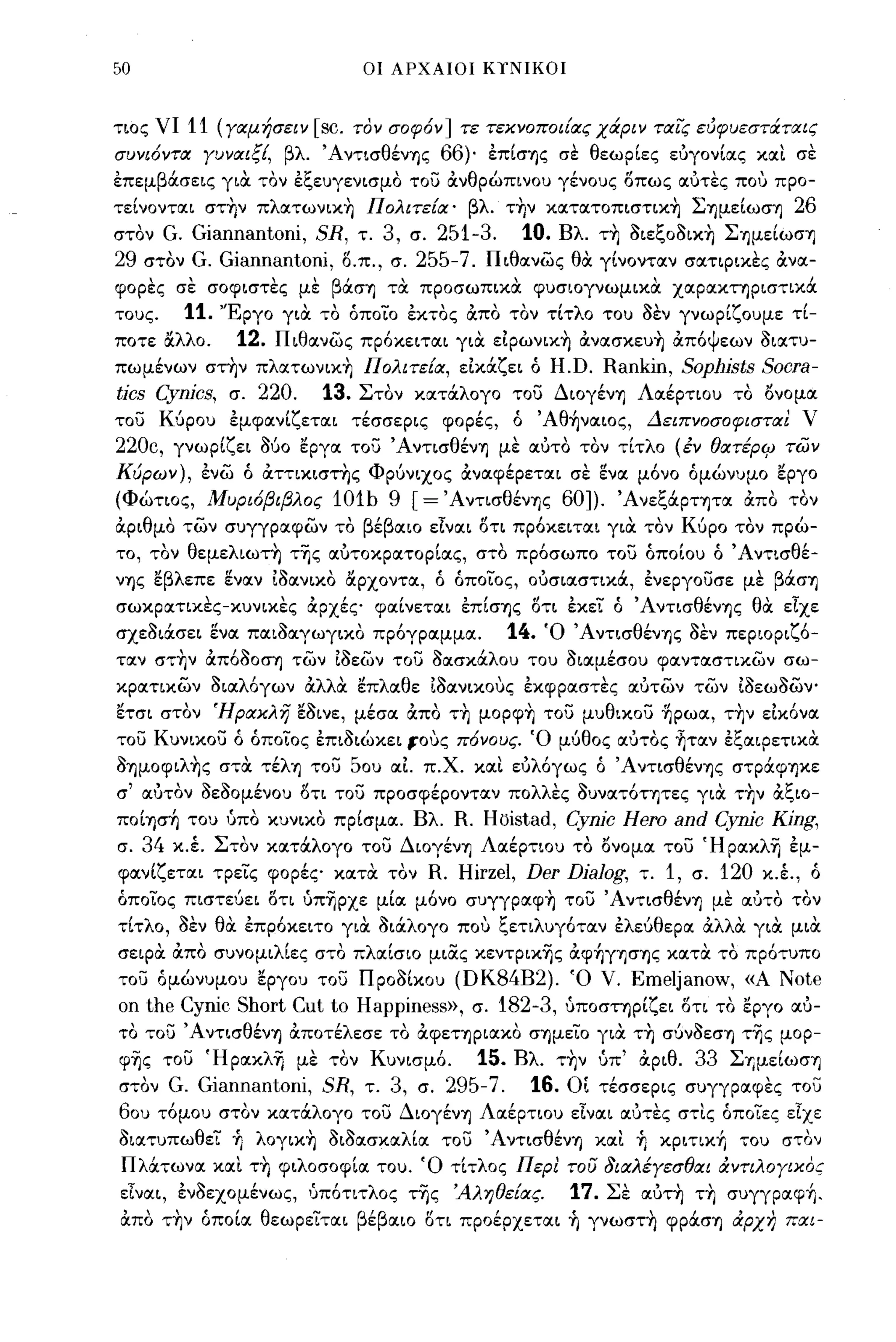 50                                  οι ΑΡΧΑΙΟΙ Κ,ΝΙΚΟΙ



τιος νι 11 (γαμήσειν         [sc. τον σοφόν] τε τεκνοποιίας χά.ριν τα!ς εύφυεστά.ταις
συνιόντα γυναιξί, βλ Άντισθένης            66)' έπίσης σε θεωρίες ευγονίας και σε
έπεμβάσεις για τον έξευγενισμο του OCνθρώπινου γένους οπως αυτες που προ­
τείνονται στ~ν πλατωνικ~ Πολιτεία' βλ τ~ν κατατoπιστικ~ Σημείωση       26
στον G. Giannantoni, SR, τ. 3, σ. 251-3. 10. Βλ τ~ Ιιεξοlικ~ Σημείωση
29 στον G. Giannantoni, δ.π., σ. 255-7. Πιθανώς θα γίνονταν σατφικες OCνα­
φορες σε σοφιστες με βάση τα προσωπικα φυσιογνωμικα χαρακτηριστικά
τους.    11.   'Έργο για το όποιο έκτος OCπο τον τίτλο του Ιεν γνωρίζουμε τί­
ποτε &λλο.      12.    Πιθανώς πρόκειται για ε1pωνικ~ ocνασκευ~ OCπόψεων Ιιατυ­
πωμένων στ~ν πλατωνικ~ Πολιτεία, ε1κάζει ό                  H.D. Rankin, Sophists Socra-
tics Cynics,    σ.   220.     13.   Στον κατάλογο του Διογένη Λαέρτιου το όνομα
του Κύρου έμφανίζεται τέσσερις φορές, ό Άθ~ναιoς, ΔειπνοσοφισταΙ ν
220c,   γνωρίζει     /)60   εργα του Άντισθένη με αυτο τον τίτλο (έν θατέΡ4J π;)ν
Κύρων), ένώ ό OCττικιστης Φρύνιχος OCναφέρεται σε ενα μόνο όμώνυμο εργο
(Φώτιος, Μυριόβιβλος           101h 9 [=' Αντισθένης 60]). 'ΑνεξάΡΤΊ)Τα OCπο τον
OCριθμο τών συγγραφών το βέβαιο εΙναι δτι πρόκειται για τον Κύρο τον πρώ­
το, τον θεμελιωτη της αυτοκρατορίας, στο πρόσωπο του όποίου ό Άντισθέ­
νης εβλεπε εναν 11ανικο &ρχοντα, ό όποιος, ουσιαστικά, ένεργουσε με βάση
σωκρατικες-κυνικες OCρχές φαίνεται έπίσης δτι έκει ό Άντισθένης θα είχε
σχεlιάσει ενα παιlαγωγικο πρόγραμμα.                14.   Ό Άντισθένης Ιεν περιοριζό­
ταν στ~ν ocπόlοση τών 11εών του Ιασκάλου του lιαμέσου φανταστικών σω­
κρατικων Ιιαλόγων OCλλα επλαθε 11ανικους έκφραστες αυτών τών 1lεωlών­
ετσι στον Ήρακλη εlινε, μέσα OCπο τ~ μopφ~ του μυθικου ~pωα, τ~ν ε1κόνα
του Κυνικου ό όποιος έπιlιώκει 10υς πόνους. Ό μύθος αυτος ~ταν έξαφετικα
Iημoφιλ~ς στα τέλη του 50υ αΙ π.χ. και ευλόγως ό Άντισθένης στράφηκε
σ' αυτον lεlομένοu δτι του προσφέρονταν πολλες Ιυνατότητες για τ~ν OCξιο­
πoίησ~ του ύπο κυνικο πρίσμα. Βλ  R. Hoistad, Cynic Hero and Cynic King,
σ. 34 κ.έ. Στον κατάλογο του Διογένη Λαέρτιου το όνομα του Ήρακλη έμ­
φανίζεται τρεις φορές κατα τον R. Hirzel, Der Dialog, τ. 1, σ. 120 κ.έ., ό
όποιος πιστεύει οτι ύπ-ηρχε μία μόνο συγγpαφ~ του Άντισθένη με αυτο τον
τίτλο, Ιεν θα έπρόκειτο για Ιιάλογο που ξετιλυγόταν έλεύθερα OCλλα για μια
σεφα OCπο συνομιλίες στο πλαίσιο μιOCς κεντρικ-ης ocφ~γησης κατα το πρότυπο
του όμώνυμου εργου του              npollxou (DK84B2).       Ό     V. Emeljanow,   «Α   Note
οη   the Cynic Short Cut       Ιο   Happiness», σ. 182-3,     ύποστηρίζει οτι το εργο αυ­
το του Άντισθένη OCποτέλεσε το OCφετηριακο σημειο για τ~ σύνlεση της μορ­
φ-ης του Ήρακλ-η με τον Κυνισμό.                15.   Βλ τ~ν ύπ' OCριθ.      33 ΣΊ)μείωση
στον    G. Giannantoni, SR, τ. 3, σ. 295-7.             16.   οι τέσσερις συγγραφες του
60υ τόμου στον κατάλογο του Διογένη Λαέρτιου είναι αυτες στις όποιες είχε
Ιιατυπωθει Τι λoγικ~ Ιιlασκαλία του Άντισθένη και Τι κpιτικ~ του στον
ΠλιΧτωνα και τ~ φιλοσοφία του. Ό τίτλος Περ! του Οιαλέγεσθαι άντιλογικος
είναι, ένlεχομένως, ';πότιτλος τ-ης 'Αληθείας.               17.   Σε αυτ~ τ~ συγγpαφ~.
OCπο τ~ν όποία θεωρειται βέβαιο δτι προέρχεται Τι γνωστ~ φράση άρχΎ; π!Χι-
 