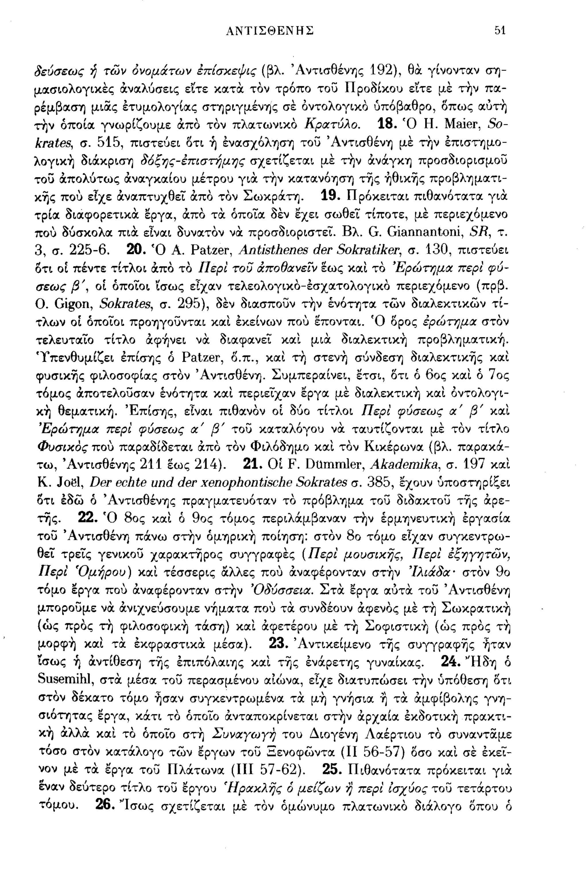 ΑΝΤΙΣΘΕΝΗΣ                                    51


8εύσεως ή των όνομάτων έπ!σκεψ,ς (βλ ΆντισθένΊ)ς              192),   θα γίνονταν σΊ)­
μασιολογικες OCναΜσεις εϊτε κατα τον τρόπο του Προ8ίκου εϊτε με τ~ν πα­
ρέμβασΊ) μιocς ετυμολογίας σηριγμένΊ)ς σε οντολογικο uπόβαθρο, οπως αότη
την όποία γνωρίζουμε OCπο τον πλατωνικο Κρατύλο.            18. Ό Η. Maier, 50-
krates,   σ.   515, πιστεύει ΟΤΙ ~ ενασχόλΊ)σΊ) του ΆντισθένΊ) με την επισημο­
λoγικ~ 8ιOCκρισΊ) 86ξης-έπ,στήμης σχετίζεται με τ~ν OCνOCγΚΊ) προσ8ιορισμου
του OCπολύτως OCναγκαίου μέτρου για τ~ν κατανόησΊ) τ-ης ~θικ-ης προβλΊ)μαη­
κ-ης που είχε OCναπτυχθεί OCπο τον ΣωκρOCη.          19.   Πρόκειται πιθανότατα για
τρία 8ιαφορετικα εργα, OCπο τα όποία 8εν εχει σωθεί τίποτε, με περιεχόμενο
που Μσκολα πια είναι 8υνατον να προσ8ιοριστεί. Βλ            G. Giannantoni, 5R, τ.
3, σ. 225-6.       20.   Ό Α.   Patzer, Antjsthenes der 50kratjker, σ. 130, πιστεύει
ι)τι οΙ πέντε τίτλοι OCπο το Περ! τoίJ όιποθανείν ~ως καΙ το 'Ερώτημα περ,' φύ­
σεως β', οΙ όποίοι ϊσως είχαν τελεολογικο-εσχατολογικο περιεχόμενο (πρβ.
ο.   Gigon, 50krates, σ. 295), 8εν 8ιασπουν τ~ν ένόητα των 8ιαλεκτικων τί­
τλων οΙ όποίοι ΠΡΟΊ)γουνται καΙ εκείνων που επονται. Ό ι)ρος έρώτημα στον
τελευταίο τίτλο ocφ~νει να 8ιαφανεί καΙ μια 8ιαλεκτικ~ ΠPoβλΊ)ματικ~.
'Υπενθυμίζει έπίσΊ)ς ό      Patzer,   Ο.π., και τη στεν~ σύν8εσΊ) 8ιαλεκτικης και
φυσικ-ης φιλοσοφίας στον ΆντισθένΊ). Συμπεραίνει, ετσι, οτι ό 60ς και ό 70ς
τόμος OCποτελουσαν ένόητα καΙ περιείχαν εργα με 8ιαλεκτικ~ και οντολογι­
κ~ θεματικ~. ΈπίσΊ)ς, είναι πιθανον οΙ Μο τίτλοι Περ,' φύσεως α' β' και
'Ερώτημα περ! φύσεως α' β' του καταλόγου να ταυτίζονται με τον τίτλο
Φυσ,κος που παρα8ί8εται OCπο τον Φιλό8Ί)μο και τον Κικέρωνα (βλ παρακOC­
τω, ΆντισθένΊ)ς     211 εως 214). 21. οι F. Dummler, Akademjka, σ. 197 και
Κ.   J011I, Der echte und der xenophontjsche 50krates σ. 385, εχουν uποσηρίξει
οη ε8ω ό ΆντισθένΊ)ς πραγματευόταν το πρόβλΊ)μα του 8ι8ακτου τ-ης OCρε­
της.      22.   Ό 80ς και ό 90ς τόμος περιλOCμβαναν την έpμΊ)Vευτικ~ εργασία
του ΆντισθένΊ) πOCνω στην όμΊ)PΙΚ~ ποίΊ)σΊ): στον          80 τόμο είχαν συγκεντρω­
θεί τρείς γενικου χαρακτηρος συγγραφες (Περ,' μουσιχης, Περ" έξηΥητων,
Περ,' 'Ομήρου) και τέσσερις &λλες που OCναφέρονταν στ~ν 'Ιλ,ά8α· στον               90
τόμο εργα που OCναφέρονταν στην 'Ο8ύσσε,α. Στα εργα αότα του ΆντισθένΊ)
μπορουμε να OCνιχνεύσουμε ν~ματα που τα συν8έουν OCφενος με τ~ Σωκpατικ~
(ώς προς τη φιλoσoφικ~ τOCσΊ)) και OCφετέρου με τ~ Σoφιστικ~ (ώς προς τ~
μopφ~ και τα εκφραστικα μέσα).              23.   Άντικείμενο τ-ης συγγραφ-ης ηταν
ισως ~ OCντίθεσΊ) τ-ης επιπόλαΙΊ)ς και τ-ης ενOCρεΤΊ)ς γυναίκας.           24. 'Ή8Ί)   ό
Susemihl, στα μέσα του περασμένου αΙώνα, είχε 8ιατυπώσει την uπόθεσΊ) οη
στον 8έκατο τόμο ησαν συγκεντρωμένα τα μ~ γν~σια ~ τα OCμφίβολΊ)ς γνΊ)­
σιότητας εργα, κOCτι το όποίο OCνταποκρίνεται στ~ν OCρχαία εκ80ΤΙΚ~ πρακτι­
κ~ OCλλιΧ και το όποίο στ~ ΣυναΥωΥΥ; του ΔιογένΊ) Λαέρτιου το συναντocμε
τόσο στον κατOCλογο των εργων του Ξενοφωντα (11 56-57) οσο και σε εκεί­
νον με τα εργα του ΠλOCτωνα (ΠΙ 57-62). 25. Πιθανότατα πρόκειται για
εναν 8εύτερο τίτλο του εργου Ήρακλης 6 με!ζων η περ,' ίσχύος του τετOCρτου
τόμου. 26. 'Ίσως σχετίζεται με τον όμώνυμο πλατωνικο 8ιOCλογο οπου ό
 