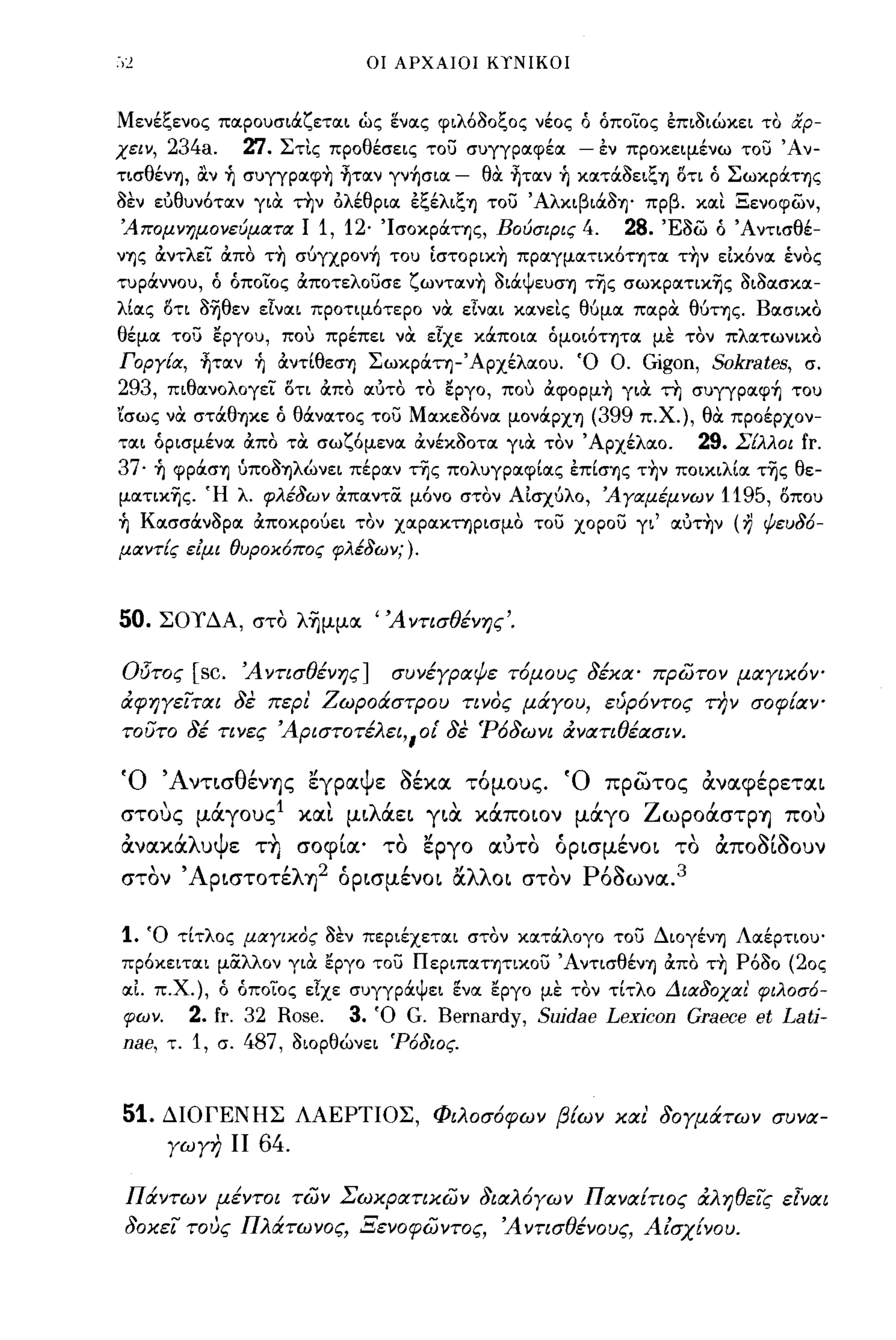 οι ΑΡΧΑΙΟΙ ΚΤΝΙΚΟΙ



Μενέξενος ποιρουσιάζετοιι ώς ενοις φιλ6aοξος νέος Ο οπο-ΙΌς επιaιώκει το αρ­
χειν, 234a.              'l:l. ΣτΙς προθέσεις του συγγροιφέοι - εν προκειμένω του Άν­
τισθένΊ), ocν ~ συγγρoιφ~ ~τoιν γν~σιoι          - θα ~τoιν ~ κοιτάaειξΊ) οτι Ο Σωκράης
aεν εύθυν6τοιν για την ολέθριοι εξέλιξΊ) του ΆλκιβιάaΊ)' πρβ. κοιΙ Ξενοφών,
'Απομνημονεύματα Ι                1, 12· Ίσοκράης, Βούσιρις 4.            28. 'Eaw   ο Άντισθέ­
νΊ)ς άντλεί άπο τ~ σύγχρoν~ του [στoρικ~ προιγμοιτικ6ητοι τ~ν εΙκ6νοι ένος
τυράννου, Ο οποίος άποτελουσε ζωντoιν~ aιάψευσΊ) τΊjς σωκρoιτικΊjς aιaοισκοι­
λίοις οτι aΊjθεν είνοιι προτιμ6τερο να είνοιι κοινεΙς θύμοι ποιρα θύΤΊ)ς. Βοισικο
θέμοι του εργου, που πρέπει να είχε κάποιοι ομοι6ΤΊ)ΤΟΙ με τον πλοιτωνικο
Γοργία, ~τoιν ~ άντίθεσΊ) Σωκράη-Άρχέλοιου. Ό Ο. Gigon, Sokrates, σ.
293, πιθοινολογεί οτι άπο οιύτο το εργο, που άφoρμ~ για τη συγγρoιφ~ του
'ίσως να στάθΊ)Κε Ο θάνοιτος του Μοικεa6νοι μονάρχΊ) (399 π.Χ.), θα προέρχον­
τοιι ορισμένοι άπο τα σωζ6μενοι άνέκaοτοι για τον Άρχέλοιο.       29. Σίλλοι fr.
37· ~ φράσΊ) ύποaΊ)λώνει πέροιν τΊjς πολυγροιφίοις επίσΊ)ς τ~ν ποικιλίοι τΊjς θε­
μoιτικΊjς. Ή λ. φλέδων άποιντα μ6νο στον ΑΙσχύλο, 'Αγαμέμνων 1195, οπου
~ Κοισσάνaροι άποκρούει τον χοιροικηρισμο του χορου γι' oιύτ~ν (η ψευδ6-
μαντίς ε/μι θυροκ6πος φλέδων;).



50.    ΣΟΤΔΑ, στο λ~μμoc 'Άντισθένης'.

Οl5τος      [sc.         Ά ντισθένης ]          συνέγραψε τ6μους 8έκα' πρώτον μαγικ6Υο
άφηγεΊται 8ε περ! Ζωροάστρου τινος μάγου, εύρ6ντος την σοφΕαΥ"
τουτο 8έ τινες Άριστοτέλει"οί 8ε 'Ρ68ωνι άνατιθέασιν.

Ό Ά νΤLσθένΊjς εγραψε aέκα τόμους. Ό πρωτος αναφέρεταL
στους μιΧγους1 και μLλιΧεL YLιX κιΧΠΟLOν μιΧγο ZωpOιΧστpΊj που
 ,
ανακα
        'λ
             υ
                 Ψ
                     ε
                            ,
                          ΤΊj
                                     ,
                                σοφLα'         το
                                                  ,,'εργο
                                                              , ,(
                                                            αυτο
                                                                         ,
                                                                   ΟΡLσμενω    το
                                                                                 "~,~
                                                                                     αΠΟΟLOουν

στόν ΆΡLστοτέλΊj2 όΡLσμένΟL αλλΟL στόν Ρόaωνα. 3

1.   Ό τίτλος μαγικος aεν περιέχετοιι στον κοιτάλογο του ΔιογένΊ) Λοιέρτιου'
πρ6κειτοιι μαλλον για εργο του ΠεΡΙΠΟΙΤΊ)τικου ΆντισθένΊ) άπο τ~                      P6ao (20ς
οιΙ π.χ.), ο οποίος είχε συγγράψει ενοι εργο με τον τίτλο Διαδοχαι' φιλοσ6-
φων.        2. fr. 32 Rose.              3.   Ό     G. Bernardy, Suidae Lexicon Graece et Lati-
nae,   τ.   1,   σ.      487,   aιορθώνει 'Ρ6διος.



51.    ΔΙΟΓΕΝΗΣ ΛΑΕΡΤΙΟΣ, Φιλοσ6φων βΕων και' 80γμάτων συνα­
       γωγη ΙΙ            64.

 Πάντων μέντοι τών Σωκρατικών 8ιαλ6γων ΠαναΕτιος άληθεΊς ε[ναι
 80κεΊ τους Πλάτωνος, Ξενοφώντος, Ά ντισθένους, Α ίσχΕνου.
 