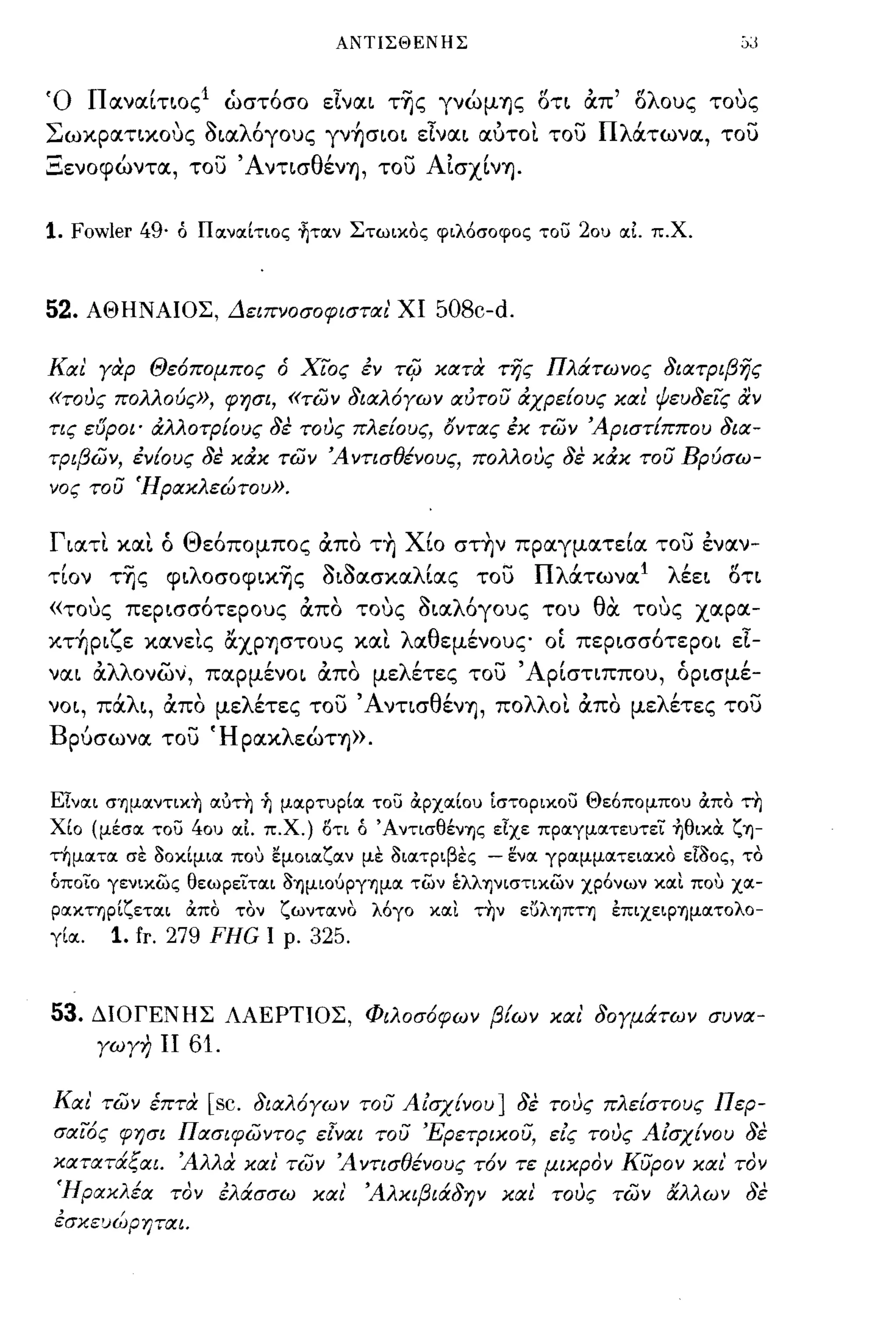 ΑΝΤΙΣΘΕΝΗΣ



Ό Παναίτ~oςl ώστόσο εIνα~ τ~ς γνώμΊJς oτ~ OCπ' ολους τους
Σωκpατ~κoυς a~αλόγους γν~σιo~ εIνα~ αύτοι του Πλάτωνα, του
Ξενοφώντα, του Άντ~σθένΊJ, του AΙσχίνΊJ.


1. Fowler 49·    ό ΠιχνΙΧίτιος ~τιxν Στωικος φιλόσοφος τοϋ           20u ΙΧΙ π.Χ.


52.     ΑΘΗΝΑΙΟΣ, Δειπνοσοφισται' ΧΙ            508c-d.

Και Υαρ Θε6πομπος ό ΧιΌς εν                Ti(J κατα της ΠλιΧτωνος 8ιατριβης
«τους πολλούς», φησι, «των 8ιαλ6Υων αίιτου άχρε[ους και ψευ8εΊς αν
τις ει5ροι' άλλοτρ[ους 8ε τους πλε[ους, όντας εκ των Άριστ[ππου 8ια­
τριβων, εν[ους 8ε κάκ των Ά ντισθένους, πολλους 8ε κάκ του Βρύσω­
νος του Ήρακλεώτου».


Γ~ατι και ό Θεόπομπος OCπο τ~ Χίο στ~ν πραγματεία του εναν­
τίον τ~ς φ~λoσoφα~ς a~aασκαλίας του Πλάτωνα Ι λέε~ oτ~
«τους πεp~σσότεpoυς OCπο τους a~αλόγους του θdι τους χαρα­
κτ~p~ζε κανεις &ΧPΊJστoυς και λαθεμένους o~ πεp~σσότεpo~ εΙ­
να~ OCλλονων, παpμένo~ OCπο μελέτες του ' Αρίστιππου, όp~σμέ­
νo~, πάλ~, OCπο μελέτες του ΆντισθένΊJ, πολλοι OCπο μελέτες του
Βρύσωνα του ΉpακλεώΤΊJ».


Είνιχι σημιxντικ~ ιχύτη ~ μιχρτuρίΙΧ του ιXpxιxlou [στορικοϋ Θε6πομποu ιΧπο τη
Χίο (μέσιχ του    40u    ΙΧΙ π.χ.) ΟΤΙ ό Άντισθένης είχε πριχγμιχτεuτεΊ ~θικα. ζη­
τημιχτιχ σε δοκίμιιχ πο,) εμοιιχζιχν με διιχτριβες      -    έ:νιχ γριχμμιχτειιχκο είδος, το
όποΊο γενικως θεωρεΊτιχι δημιούργημιχ των έλληνιστικων χρ6νων κιχι πο,) χιχ­
ριχκτηρίζετιχι    ιΧπο   τον    ζωντιχνο λ6γο   κΙΧι   την    είίληπτη   έπιχειρημιχτολο­
γίΙΧ.     1. fr. 279 FHG       Ι ρ. 325.



53.     ΔΙΟΓΕΝΗΣ ΛΑΕΡΤΙΟΣ, Φιλοσ6φων β[ων και' 80Υμάτων συνα­
        ΥωΥη ΙΙ   61.

Και' των έπτα       [sc. 8ιαλ6Υων του Α ισχ[νο υ ] 8ε τους πλε[στους Περ­
σαΊ6ς φησι Πασιφωντος εlναι του Έρετρικου, εις τους Αισχ[νου 8ε
κατατάξαι. Άλλα και' των Ά ντισθένους τ6ν τε μικρον κυρον και' τον
 Ήρακλέα τον ελάσσω και' Άλκιβιά8ην και τους των αλλων 8ε
εσκευώρηται.
 