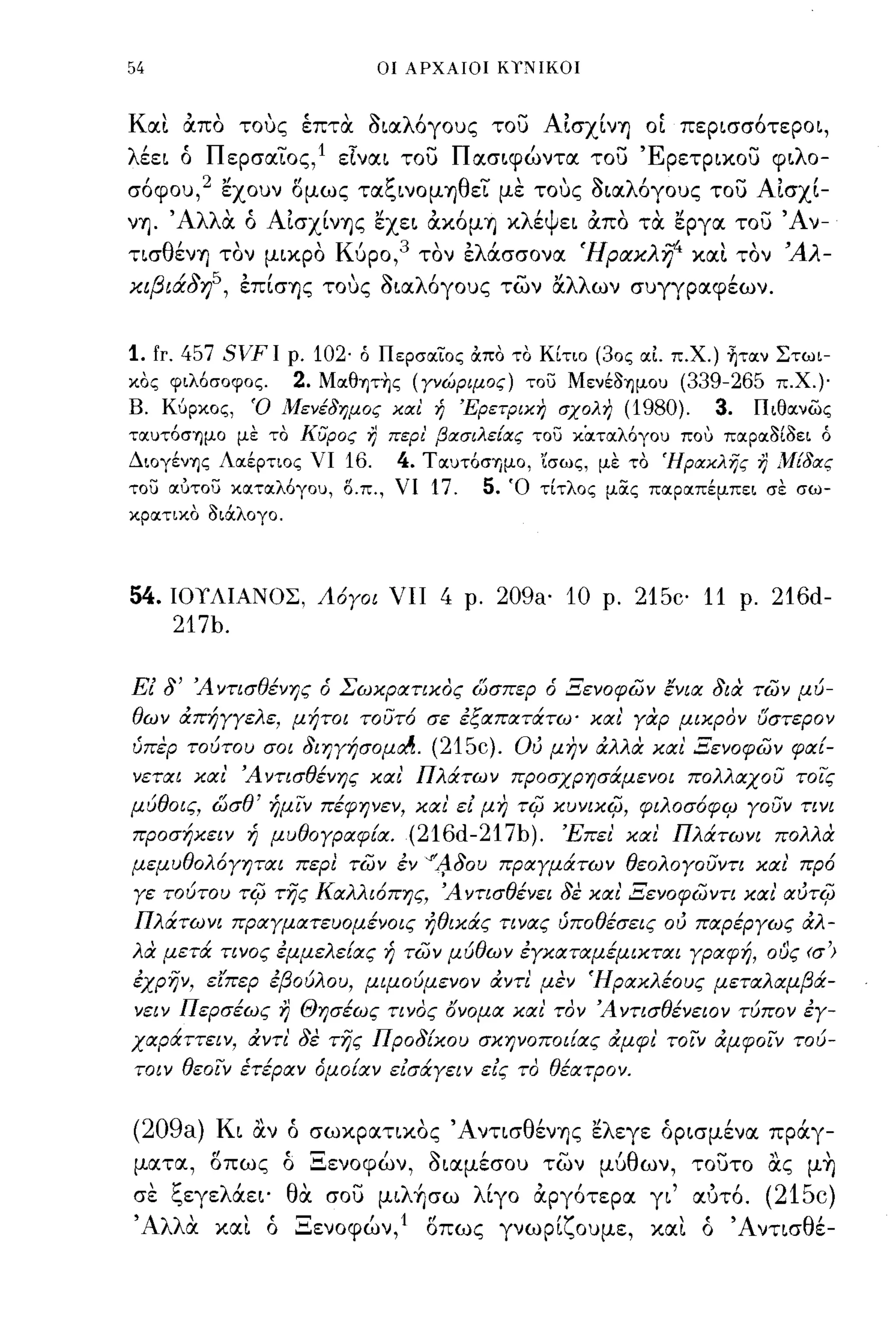 54                           ΟΙ ΑΡΧΑΙΟΙ ΚιΝΙΚΟΙ



Kα~ απο τους έπτα ~~αλόγoυς του ΑΙσχίνη ΟΙ ΠEp~σσ6ΤEPO~,
λέE~ ό ΠΕρσαιος, 1 EΤνα~ του Πασ~φώντα του ΈpEτp~χ.oυ φ~λo­
σ6φου,2 εχουν δμως ταξ~νOμηθEΙ με τους ~~αλ6γoυς του ΑΙσχί­
νη. Άλλα ό ΑΙσχίνης εXE~ αχ.6μη χ.λέΨE~ απο τα εργα του Άν­
τισθένη τον μ~χ.pO Κύρο,3 τον Ελάσσονα Ήριχκλi/' χ.α~ τον Άλ­
κιβιάδη5, Επίσης τους ~~αλ6γoυς των Ι:ί.λλων συγγραφέων.


1. fr. 457 SVF Ι ρ. 102· ό ΠερσocιΌς όιπο το Κίτιο (30ς oc1. π.Χ.) ~τocν Στωι­
κος φιλ6σοφος.    2. Μocθψης (Υνώριμος) του MενέoΊjμOυ (339-265 π.χ.)·
Β. ΚUΡκος, Ό Μενέδημος καΙ ή Έρετρικη σχολη (1980).               3. Πιθocνως
τocυτ6σΊjμo με το KίJpoς η περι' βασιλείας του κΟιτocλ6γου πolι πocρocοίοει ό
ΔΙOγένΊjς Λocέρτιος νι 16.    4. Τocυτ6σημο, 'ίσως, με το Ήρακλης η Μίδας
του ocότου κocτocλ6γου, Ο.π., νι 17.   5. Ό τίτλος μας πocρocπέμπει σε σω­
κρocτικο Οιόιλογο.




54.ΙΟΥΛΙΑΝΟΣ, Λ6γοι νπ            4    ρ.   209a' 10   ρ.   215c' 11   ρ.   216d-
     217b.

Εί δ' Ά ντισΘένης ό Σωκρατικος ώσπερ ό Ξενοφων ένια δια των μύ­
Θων άπήγγελε, μήτοι τουτ6 σε εξαπατάτω' και' γαρ μικρον ι5στερον
ύπερ τούτου σοι διηγήσομο!ι.     (215c).     Ού μην άλλα και Ξενοφων φα[­
νεται και' Ά ντισΘένης και' Πλάτων προσχρησάμενοι πολλαχου τοις
μύΘοις, ώσΘ' ήμιν πέφηνεν, και' εί μη τψ κυνικψ, φιλοσ6φψ γουν τινι
προσήκειν ή μυΘογραφ[α.        (216d-217b).      Έπει' και Πλάτωνι πολλα
μεμυΘολ6γηται περl των εν        "'f,1Jou πραγμάτων Θεολογουντι και' πρ6
γε τούτου τψ της Καλλι6πης, Ά ντισΘένει δε και' Ξενοφωντι και' αύτψ
Πλάτωνι πραγματευομένοις ήΘικάς τινας ύποΘέσεις ού παρέργως άλ­
λα μετά τινος εμμελε[ας ή των μύΘων εγκαταμέμικται γραφή, ους (σ')
εχρην, εi'περ εβούλου, μψούμενον άντι μεν Ήρακλέους μεταλαμβά­
νειν Περσέως η Θησέως τινος γνομα και' τον ΆντισΘένειον τύπον εγ­
χαράττειν, άντι' δε της Προδ[κου σκηνοποι[ας άμφι' τοιν άμφοιν τού­
τοιν Θεοιν έτέραν όμοίαν είσάγειν είς το Θέατρον.


(209a) K~ αν ό σωχ.ρατιχ.Ος 'Α ντισθένης ελΕγΕ όp~σμένα πράγ­
ματα, δπως ό ΞΕνοφών, ~~αμέσOυ των μύθων, τουτο ας μ~
σε ξEγEλάE~' θα σου μ~λήσω λίγο αργ6ΤΕρα γ~' αυτ6. (215c)
'Αλλ'
    α        "~
          χ.α~ ο '::'Ενοφων, "
                         ' 1 οπως                'Υ
                                            γνωp~~oυμE,         '
                                                             χ.α~   "Α ντισ θ'
                                                                    ο        Ε-
 