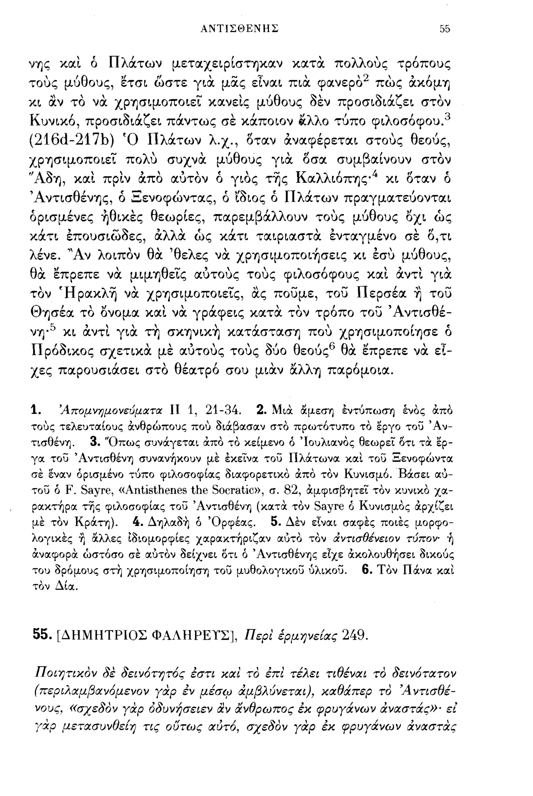 ΑΝΤΙΣΘΕΝΗΣ                                           55

νΎjς χαι. ό      Πλάτων μεταχειρίσΤΎjXαν χατα πολλους τρ6πους
τους μύθους, ετσι ωστε για μας εϊναι πια φανερο2 πως άx6μΎj
χι OCν το να ΧPΎjσιμOπoιεΤ χανει.ς μύθους οεν προσιοιάζει στον
       ,
Κ υνιχο,         ~ 'ζ'                   ,
                                          "λλ'
            προσισια ει παντως σε χαποιον iIι ο τυπο φι λ'
                                                         οσοφου. 3

(216d-217b)         Ό Πλάτων λ.χ., l5ταν άναφέρεται στους θεούς,
ΧPΎjσΨOπoιεΤ πoΛU συχνα μύθους για l5σα συμβαίνουν στον
''AOΎj, χαι πριν άπο αύτον ό γιος τΊjς Kαλλι6 πΎjς 4 χι l5ταν ό
ΆντισθένΎjς, ό Ξενοφώντας, ό ιοιος ό Πλάτων πραγματεύονται
όρισμένες ~θιxες θεωρίες, παρεμβάλλουν τους μύθους οχι ώς
χάτι επουσιωοες, άλλα ώς χάτι ταιριαστα ενταγμένο σε l5,τι
λένε. "Αν λοιπον θα 'θελες να ΧPΎjσΨOΠOι~σεις χι εσυ μύθους,
θα επρεπε να μιμΎjθεΤς αύτους τους φιλοσ6φους χαι. άντι για
τον ΉpαxλΊj να ΧPΎjσιμOΠOιεις, OCς ποσμε, τοσ Περσέα ~ τοσ
ΘΎjσέα το ονομα χαι να γράφεις χατα τον τρ6πο τοσ Άντισθέ­
νΎj·5 χι άντι. για τ~ σxΎJVΙx~ xατάστασΎj που ΧPΎjσΨOΠOίΎjσε ό
Πρ60ιχος σχετιχα με αύτους τους 060 θεού ς 6 θα. επρεπε να. εϊ­
χες παρουσιάσει στο θέατρ6 σου μιαν αλλΎj παρ6μοια.


1.    'Απομνημονεύματα ΙΙ         1, 21-34.      2.   Μια αμεση έντύπωση ένος οιπο
τους τελευτοιίους ocνθρώπους που διιiβoισoιν στο πρωτ6τυπο το εργο του Άν­
τισθένΊj.   3.   "Οπως συνιiγετoιι απο το κείμενο ό 'Ιουλιοινος θεωρεί ()τι τα ερ­
γοι του ΆντισθένΊj συνσιν~κoυν με έκείνσι του Πλιiτωνσι κσιι του Ξενοφώντσι
σε ενσιν όρισμένο τύπο φιλοσοφίσις δισιφορετικο απο τον Κυνισμ6. Bιiσει σιύ­
του ό   F. Sayre, «Antisthenes the Socratic», σ. 82, ocμφισβΊjτεί τον κυνικο χσι­
ρσικτ~ρσι τ'ijς φιλοσοφίσις του ΆντισθένΊj (κσιτα τον Sayre ό Κυνισμος αρχίζει
με τον Kριiτη).       4.   ΔΊjλσιδ~ ό Όρφέσις.        5.   Δεν είνσιι σσιφες ποιες μορφο­
λογικες ~ ΙΧλλες Ιδιομορφίες xσιρσικτ~ριζσιν σιύτο τον ιΧντισθένειον τύπον' ~
ανσιφορα ώστ6σο σε σιύτον δείχνει ()τι ό ΆντισθένΊjς είχε ακoλoυθ~σει δικούς
του δρ6μους στ~ XΡΊjσιμOΠOίΊjσΊj του μυθολογικου ύλικου.                6.   Τον Πιiνσι κσιι
τον Δίσι.




55.   [ΔΗΜΗΤΡΙΟΣ ΦΑΛΗΡΕΥΣ], Περι' έpμΗVε{ας                          249.

Ποιητικον 8ε 8ειν6τητ6ς έστι και το έπι τέλει τιθέναι το 8ειν6τατον
(περιλαμβαν6μενον γαρ έν μέσl;J άμβλύνεται), καθάπερ το 'Α ντισθέ­
 νους, «σχε80ν γαρ ό8υνήσειεν &ν άνθρωπος έκ φρυγάνων άναστάς»' εί
 ΎΧΡ μετασυνθε{η τις ουτως αύτ6, σχε80ν γαρ έκ φρυγάνων άναστας
 