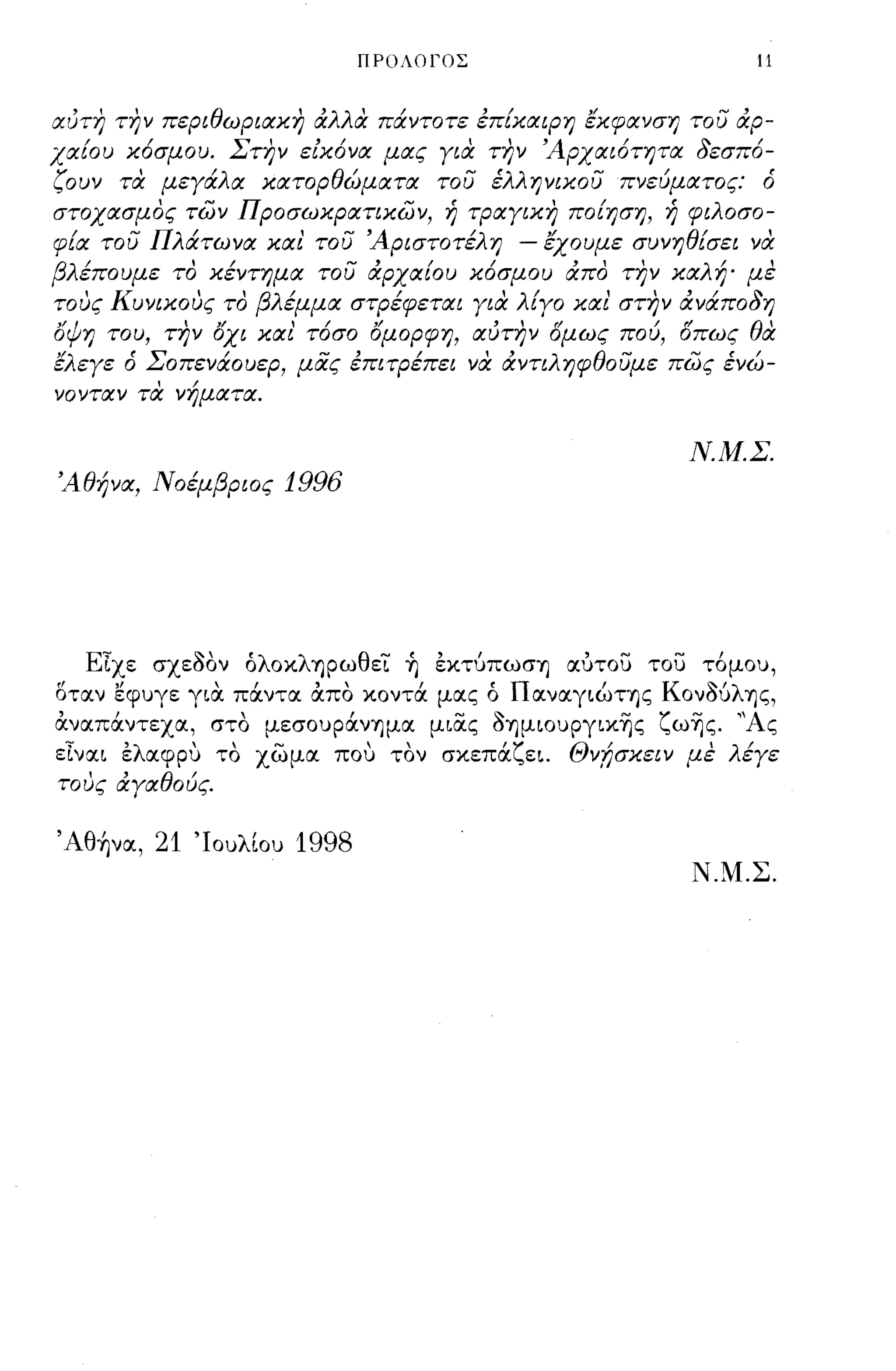 ΠΡΟΛOlΌΣ                        11


αύτη την περιθωριακη αλλα πάντοτε επίκαψη έκφανση του αρ­
χαίου κ6σμου. Στην είκ6να μας για την 'Αρχαι6τητα δεσπ6-
ζουν τα μεγάλα κατορθώματα του έλληνικου πνεύματος: ό
στοχασμος των Προσωκρατικων, ή τραγικη ποίηση, ή φιλοσο­
φία του Πλάτωνα και' του 'Αριστοτέλη - έχουμε συνηθίσει να
βλέπουμε το κέντημα του αρχαίου κ6σμου απο την καλή' με
            "       /        /        ,
   'Κυνικους το βλ εμμα στρεφεται για λ/
τους                                          '"       /
                                       ιγο και στην αναπο δ η

όψη του, την όχι και' τ6σο όμορφη, αύτην ομως πού, οπως θα
έλεγε ό Σοπενάουερ, μας επιτρέπει να αντιληφθουμε πως ένώ­
νονταν τα νήματα.

                                                     Ν.Μ.Σ.
'Αθήνα, Νοέμβριος   1996




   Είχε σχε'δον όλοκλ'ηρωθεΊ: ~ εκτύπωσΊ] αυτοu τοu τ6μου,
οταν εφυγε για πάντα άπο κοντά μας ό ΠαναγιώΤΊ]ς ΚονΌύλ'ης,
άναπάντεχα, στο μεσουράνΊ]μα μιας 'δΊ]μΙOυpγικΎjς ζωΎjς. "Ας
είναι ελαφρυ το χωμα που τον σκεπάζει. Θνfισκειν με λέγε
τους αγαθούς.


Άθ~να, 21 'Ιουλίου 1998
                                                      Ν.Μ.Σ.
 