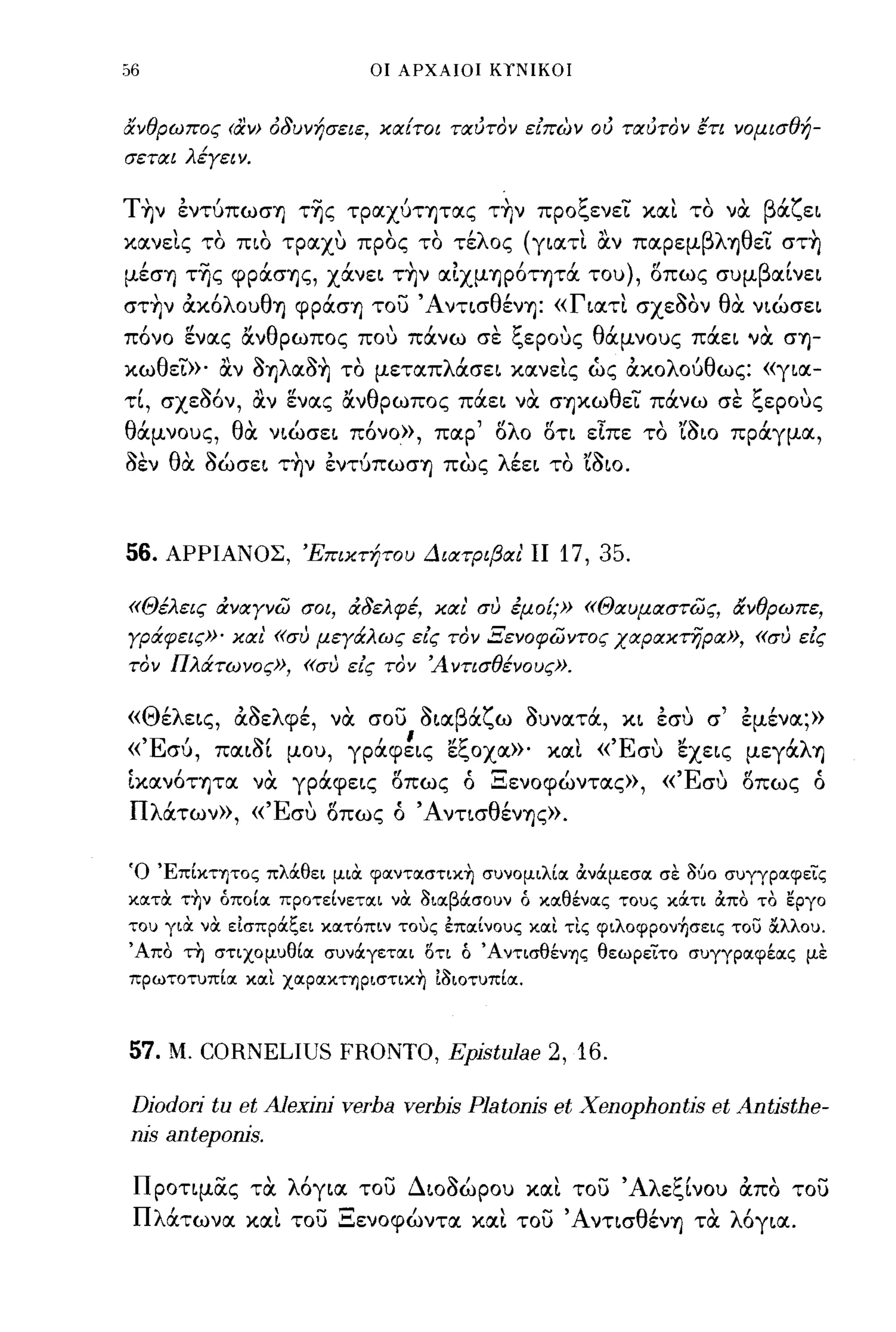 56                               οι ΑΡΧΑΙΟΙ ΚΥΝΙΚΟΙ



άνθρωπος (αν> ό8υνήσειε, κιχ!τοι τιxιJτoν είπων oιJ τιxιJτoν έτι νομισθή­
σετιχι λέγειν.


T~ν εντύπωση τ~ς τρocχύτητocς τ~ν προξενεΤ κocι το να βocζει
κocνεις το πιο τρocχυ προς το τέλος (γιocτι ocv πocρεμβληθεΤ στ~
μέση τ~ς φρocσης, χocνει τ~ν ocιχμηΡ6τητoc του), οπως συμβocίνει
στ~ν ακ6λουθη φρocση του Άντισθένη: «Γιocτι σχεSον θα νιώσει
  ,
πονο         "θ                     ~'"
       ενocς ocν ρωπος που πocνω σε "ερους θ'
       ιl                                            
                                            ocμνους πocει νoc ση-       "
κωθεΤ»' ocν SηλocS~ το μετocπλOCσει κocνεις ώς ακολούθως: «γιoc-
 ,
τι, σχεοον,
           '.',,   f/    ,Ι
                 ocν ενocς ocν
                                 θ           "
                                     ρωπος πocει νoc σηκω
                                                            θ....   ι       ,~
                                                              ει πocνω σε "ερους
                                                                                     


θocμνους, θα νιώσει π6νο», πocρ' ολο οτι εΙπε το 'CSιo πρocγμoc,
sεν θα Sώσει τ~ν εντύπωση πως λέει το 'CSιo.



56.   ΑΡΡΙΑΝΟΣ, Έπικτήτου ΔιιχτριβΙΧι' ΙΙ           17, 35.

«Θέλεις άνιχγνω σοι, ά8ελφέ, κιχι' συ έμο!;» «Θιχυμιχστως, άνθρωπε,
γράφεις»' κιχι' «συ μεγάλως είς τον Ξενοφωντος χιxpιxκτijpΙX», «συ είς
τον Πλάτωνος», «συ είς τον Ά ντισθένους».


  Μ 'λ     ''1-
                   φε, ,   - ~
« Θ ε εις, ocοε λ' νoc σου οΙOC β'ζ ω ουνocτoc, κι εσυ ,
                                  OC  'Ι-    '     "
                                                       σ                    ,  ,
                                                                            εμενoc;»
  'Ε' πocιοι μου, γρocφεις Ec,0Xoc»' κocι« συ "
« συ,         '1-'       ,  ,  "ζ           "Ε ' εχεις                      μεγoc λ η
                                                                                 ,
ίκocν6τητoc να γρocφεις οπως ό Ξενοφώντocς», «Έσυ οπως ό
Π λOCτων» , «Έσυ οπως ό Άντισθένης».


Ό 'Επίκτητος πλά.θει μια φoιντoιστικ~ συνομιλίοι άνά.μεσοι σε (%0 συγγροιφεις
κοιτα τ~ν όποίοι προτείνετοιι να 3ιocβά.σουν ό κocθένοις τους κά.τι άπο το εργο
του για να εΙσπρά.ξει κοιτόπιν τους επocίνους κocι τις φιλοφρον+Ισεις το) &λλου.
Άπο τη στιχομυθίoc συνά.γετocι ΟΤΙ ό ΆντισθένΊjς θεωρειτο συγγρocφέocς με
πρωτοτυπίoc κοιι ΧOCpOΙΚΤΊjpιστικ~ Ι3ιοτυπίoc.



57.   Μ.   CORNELIUS FRONTO, Epjstulae 2, 16.

Djodorj tu et AJexjnj verba verbjs Platonjs et Xenophontjs et Antjsthe-
njs antepoms.

 Προτιμας τα λ6γιoc του ΔιοSώρου κocι του Άλεξίνου απο του
 Πλocτωνoc κocι του Ξενοφώντoc κocι του Άντισθένη τα λ6γιoc.
 