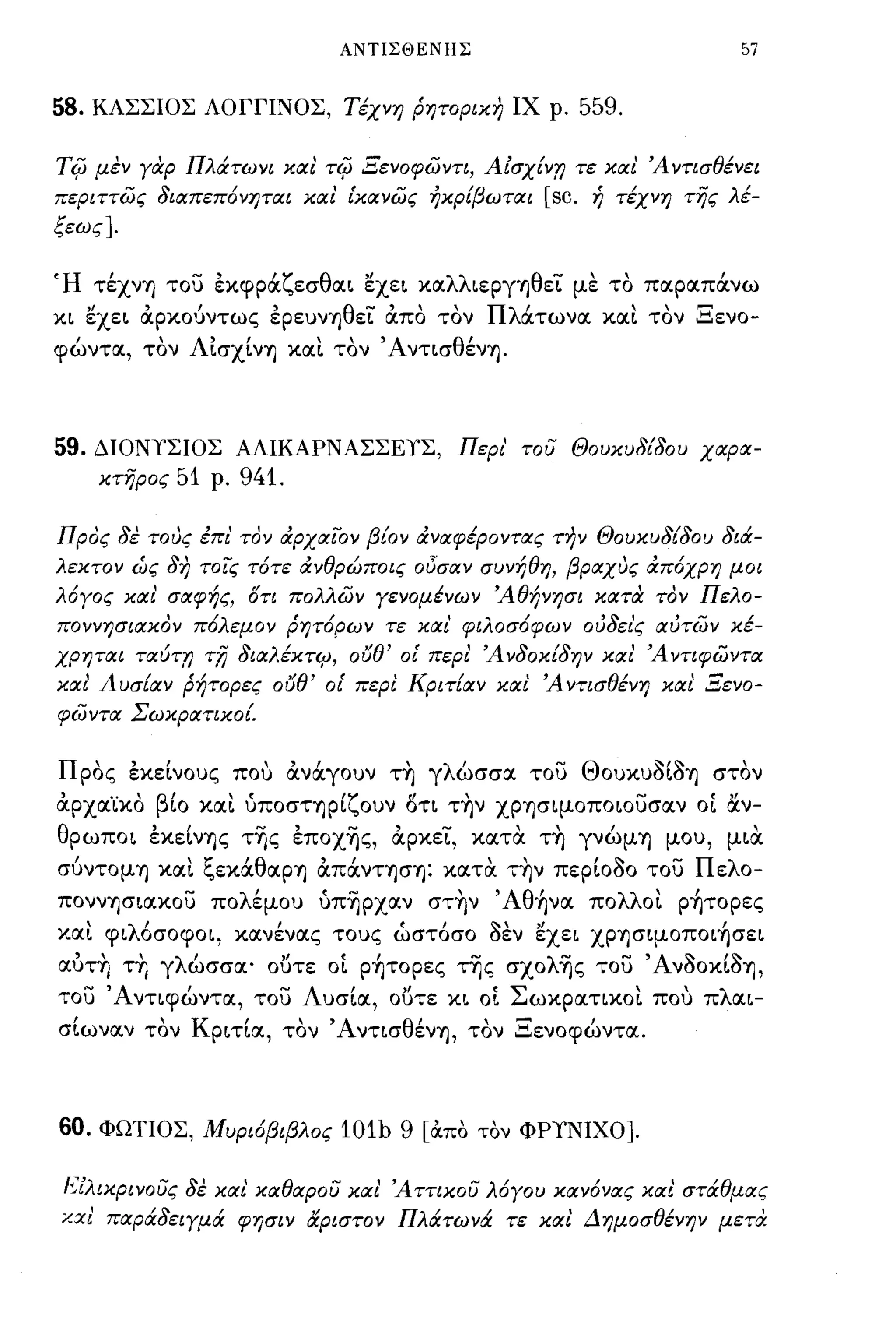 ΑΝΤΙΣΘΕΝΗΣ                                 57


58.    ΚΑΣΣΙΟΣ ΛΟΓΓΙΝΟΣ, Τέχνη ρητορικη ΙΧ ρ.                       559.

Ti{J   μεν γαρ Πλάτωνι και'           Ti{J   Ξενοφωντι, Αίσχ{η; τε και Άντισθένει
περιττως διαπεπ6νηται και ικανως ήκρ{βωται                       [sc. ή τέχνη τής λέ­
ξεως].


Ή τέχνΤι του εκφρocζεσθαL ~XEL καλλLεργYjθεΤ με το παραπocνω
XL ~XEL άρκούντως ερευνΤιθεί' άπο τον ΠλOCτωνα κα~ τον Ξενο­
φώντα, τον ΑΙσχίνΤι xtxt τον ΆνΤLσθένYj.



59.    ΔΙΟΝΥΣΙΟΣ ΑΛΙΚΑΡΝΑΣΣΕΥΣ, Περι' του Θουκυδ{δου χαρα­
       κτηρος   51   ρ.    941.

Προς δε τοJς έπι' τον άρχαϊ:ον β{ον άναφέροντας την Θουκυδ{δου δι&:­
λεκτον ώς δη τοις τ6τε άνθρώποις οι)σαν συνήθη, βΡαχJς άπ6χρη μοι
λ6γος και' σαφής, ΟΤΙ πολλων γενομένων Άθήνησι κατα τον Πελο­
ποννησιακον π6λεμον ρητ6ρων τε και' φΙλοσ6φων ούδει'ς αύτων κέ­
χρηται ταύτη         TiJ   διαλέΚΤ4J,    orJe'   οι περι Ά νδοκ{δην και' Ά ντιφωντα
και' Λυσ{αν ρήτορες           orJe'   οι περι Κριτ{αν και Άντισθένη και' Ξενο­
φωντα Σωκρατικο{.


Προς εκεΙνους που άνά.γουν τ~ γλώσσα. του ΘoυκυδΙδ~ στον
άρχα'ίκο βίο κα~ ύποσΤΤιρίζουν δη τ~ν χρφψοποωυσαν ΟΙ α.ν­
θρωΠΟL εκεΙνΤις τΎjς επoχΎjς, άρκεΤ, κατ α τ~ γνώμΤι μου, μLα
  ,
συντομΤι
                !:" 'θ     "
            xtxL ",εκα αρΤι απανΤΤισΤι:                         ,~
                                                    κατ α ΤΤιν περωοο του
                                                                            -
                                                                          Π λ
                                                                           ε 0-

ποννYjσLακου πολέμου ύπΎjρχαν στ~ν ' Aθ~να πολλοt ρ~τoρες
και φLλ6σοφΟL, κανένας τους ώστ6σο οεν ~XEL ΧΡYjσΨΟΠΟL~σεL
αυτ~ τ~ γλώσσα' ουτε ΟΙ ρ~τoρες τΎjς σχoλΎjς του ΆνοοκΙοΤι,
του Άνηφώντα, του Λυσία, ουτε XL ΟΙ Σωκραηκοt που πλαL­
σίωναν τον ΚΡLτία, τον' ΑνΤLσθένYj, τον Ξενοφώντα.



60. ΦΩΤΙΟΣ, Μυρι6βιβλος 101h 9 [OCπο τον ΦΡΥΝΙΧΟ].

είλικρινούς δε και' καθαρού και Άττικού λ6γου καν6νας και' στάθμας
/..χι' παράδειγμά φησιν &ριστον Πλάτωνά τε και Δημοσθένην μετα
 