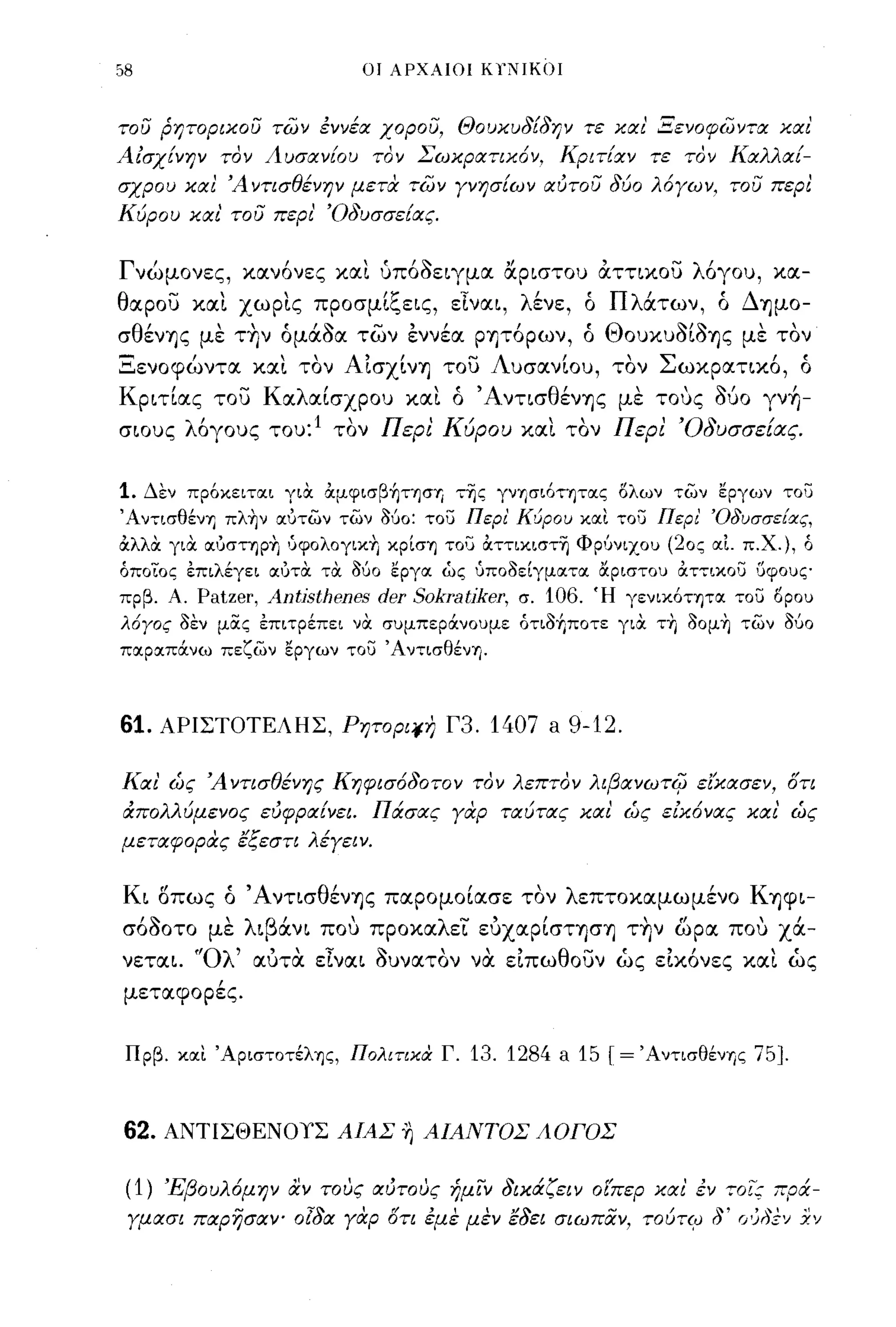 58                          ΟΙ ΑΡΧΑΙΟΙ K)'NIK()J


του ρητοριχου των έννέα χορου, Θουχυ8[8ην τε χαι' Ξενοφωντα χαι'
Αίσχ[νην τον Αυσαν[ου τον ΣωχρατιΧ6ν, Κριτ[αν τε τον Καλλαί­
σχρου χαl Ά ντισθένην μετιχ των γνησ[ων αυτου 8ύο λ6γων, του περl
Κύρου χαι' του περι' Ό8υσσε[ας.


Γνώμονες, κανόνες και ύπόόειγμα αριστου άττικου λόγου, κα­
θαρου και χωρις προσμίξεις, εΙναι, λένε, ό Πλάτων, ό Δημο­
σθέν'Υ]ς με την όμάόα των εννέα ρψόρων, ό Θουκυόίό'Υ]ς με τον
Ξενοφώντα και τον Αισχίν'Υ] του Λυσανίου, τον Σωκρατικό, ό
Κριτίας του Καλαίσχρου και ό Άντισθέν'Υ]ς με τους δύο γν+Ι­
σιους λόγους του: 1 τον Περι Κύρου και τον Περι Όδυσσε[ιΧς.

1.   Δεν πρ6κειτσιι για αμψισβήτΎjσΊj τΊjς γνΊjσι6τψσις ολων των εργων του
'AντισθένΊj πλ~ν σιυτων των Μο: του Περι' ΚύροlJ κσιι του Περι' ΌδlJσσε[ας,
αλλα για σιυστΎjp~ δψολογικΤι κpίσΊj του αττικιστΊj ΦΡ'Jνιχοu (20ς σιΙ πΧ.), ά
άποΤος επιλέγει σιυηχ τΟι Μο εργσι ώς δποδείγμσιτσι αριστοο; αττικοσ 'Jψοuς
πρβ. Α.   Patzer, Antjsthenes der Sokratjker, σ. 106. Ή γενικ6ΤΊjΤσι του opou
λ6Υος δεν μας επιτρέπει νΟι σuμπεράνοuμε ότιδήποτε γιΟι ΤΤΙ ooμ~ των ούο
πσιρσιπάνω πεζων εργων τοσ 'AντισθένΊj.



61.    ΑΡΙΣΤΟΤΕΛΗΣ, Ρητορι;ι-η Γ3.         1407 a 9-12.

Και' ώς Ά ντισθένης Κηφισ680τον τον λεπτον λιβανωτi{Ί εΙχασεν, ότι
άπολλύμενος εύφρα[νει. Πάσας γαρ ταύτας χαl ώς είΧ6νας χαι' ώς
μεταφορας εξεστι λέγειν.


Κι οπως ό Άντισθέν'Υ]ς παρομοίασε τον λεπτοκαμωμένο Κ'Υ]φι­
σόόοτο με λιβάνι που προκαλει ευχαρίστφ'Υ] την ωρα που χά­
νεται. "Ολ' αυτα εΙναι όυνατον να ειπωθουν ώς εικόνες και ώς
 μεταφορές.


 Πρβ. κσιι 'ApισΤOτέλΊjς, ΠολιτικιΧ Γ.   13. 1284 a 15   r=   'AντισθένΊjς   75].



62.    ΑΝΤΙΣΘΕΝΟΥΣ ΑΙΑΣ ~ ΑΙΑΝΤΟΣ ΑΟΓΟΣ


 (1)   Έβουλ6μην αν τους αύτους ήμιν 8ιχάζειν οίπερ χαι' έν ,οι; πρά­
 γμασι παρησαΥ' 018ιx γαρ ότι έμε μεν ε8ει σι ω παν, τούτφ δ' Γ/;"Ξν Χ'}
 
