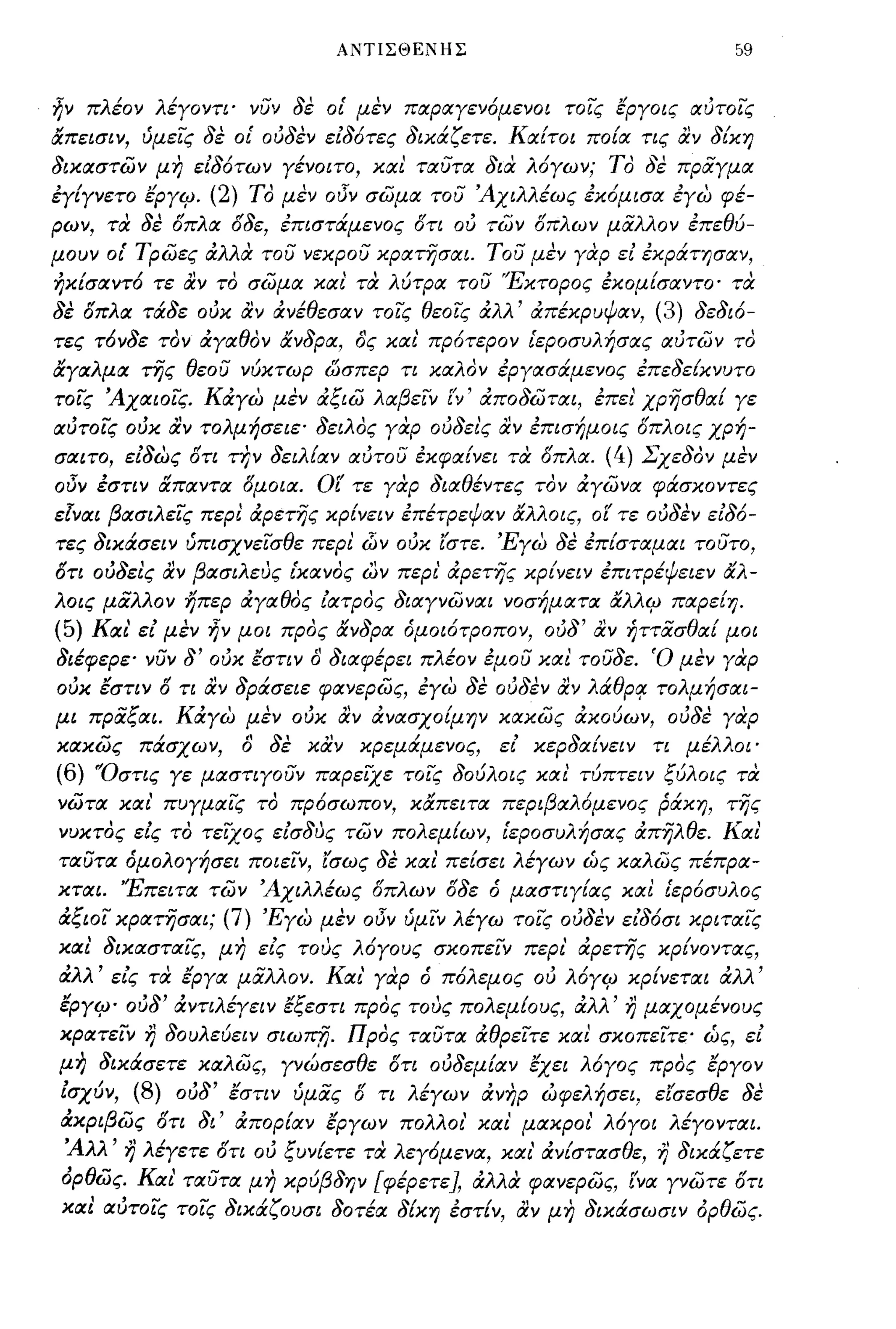 ΑΝΤΙΣΘΕΝΗΣ                                     59


ηΥ πλέΟΥ λέγΟΥΤΙ· ΥυΥ δε οί μεΥ πιχριχγεΥόμεΥΟΙ τοις εργοις ιχύτοις
απεισΙΥ, ύμεις δε οί ούδεΥ είδότες δικάζετε. Κιχ{τοι πο{ιχ τις αΥ δ{κη
δικιχστώΥ μη είδότωΥ γέΥΟΙΤΟ, κιχι τιχυτιχ δια λόγωΥ; ΤΟ δε πραγμιχ
έγ{γΥετο εργιρ. (2) ΤΟ μεΥ οJΎ σώμιχ του Άχιλλέως έκόμισιχ έγω φέ­
ρωΥ, τα δε σπλΙΧ σδε, έπιστάμεΥος στι ού τώΥ σπλωΥ μαλλΟΥ έπεθύ­
μουΥ οί Τρώες άλλα του Υεκρου κριχτησιχι. του μεΥ γαρ ε! έκράτησΙΧΥ,
ήκ{σΙΧΥτό τε αΥ το σώμιχ κιχ ι' τα λύτριχ του Έκτορος έκομ{σΙΧΥΤΟ· τα
δε σπλΙΧ τάδε ούκ αΥ άΥέθεσΙΧΥ τοις θεοις άλλ' άπέκρυψΙΧΥ, (3) δεδιό­
τες τόΥδε ΤΟΥ άγΙΧθΟΥ αΥδριχ, ας κιχ ι' πρότεΡΟΥ ίεροσυλήσιχς ιχύτώΥ το
αγιχλμιχ της θεου Υύκτωρ ωσπερ τι κΙΧλΟΥ έργιχσάμεΥος έπεδε{ΚΥυτο
τοις ΆχιχιοΙς. Κάγω μεΥ άξιώ λΙΧβεΙΥ             t'v'   άποδώτιχι, έπει' χρησθΙΧί γε
ιχύτοις ούκ ιΧΥ τολμήσειε· δειλος γαρ ούδει'ς αΥ έπισήμοις σπλοις χρή­
σιχιτο, είδως στι τηΥ δειλίΙΧΥ ιχύτου έκφΙΧίΥει τα σπλΙΧ.           (4)    ΣχεδΟΥ μεΥ
οJΎ έσΤΙΥ αΠΙΧΥΤΙΧ σμοιιχ. οι' τε γαρ διΙΧθέΥτες ΤΟΥ άγώΥΙΧ φάσΚΟΥτες
είΥΙΧΙ βιχσιλεις περι άρετης ΚΡ{ΥεΙΥ έπέτρεψΙΧΥ αλλοις, ο[ τε ούδεΥ είδό­
τες δικάσεΙΥ ύπισΧΥεισθε περι         dJy   ούκ ί'στε. 'Ξγω δε έπ{στιχμιχι τουτο,
στι ούδεις ιΧΥ βιχσιλευς ίΚΙΧΥος ωΥ περι' άρετης ΚΡ{ΥεΙΥ έπιτρέψειεΥ αλ­
λοις μαλλΟΥ ήπερ άγΙΧθος ιιχτρος διιχγΥώΥΙΧΙ Υοσήμιχτιχ αλλιρ πιχρε{η.
(5)   Κιχι' ει μεΥ   ijy μοι   προς αΥδριχ όμοιόΤΡΟΠΟΥ, ούδ' αΥ ήττασθΙΧ{ μοι
διέφερε· ΥυΥ δ' ούκ εσΤΙΥ α διιχφέρει πλέΟΥ έμου κιχι τουδε. Ό μεΥ γαρ
ούκ έσΤΙΥ δ τι αΥ δράσειε φΙΧΥερώς, έγω δε ούδεΥ αΥ λά.θρο/ τολμήσιχι­
μι πραξιχι. Κάγω μεΥ ούκ αΥ άYΙXσχo{μΎjY κιχκώς άκούωΥ, ούδε γαρ
κιχκώς πάσχω Υ,         α   δε καΥ κρεμάμεΥος,            ει κερδΙΧ{ΥεΙΥ   τι μέλλοι·
(6)   'Όστις γε μιχστιγουΥ πιχρεΙΧε τοις δούλοις κιχι τύπτεΙΥ ξύλοις τα
Υώτιχ κιχ ι' πυγμιχις το πρόσωπο Υ, καπειτιχ περιβΙΧλόμεΥος ράκη, της
Υυκτος εΖς το τεϊχος εισδυς τώΥ πολεμ{ωΥ, ίεροσυλήσιχς άπηλθε. Κιχι'
τιχυτιχ όμολογήσει ποιεΙΥ, ίσως δε κιχ ι' πείσει λέγωΥ ως κΙΧλώς πέπριχ­
κτιχι. 'Έπειτιχ τώΥ Άχιλλέως δπλωΥ δδε ό μιχστιγ{ιχς κιχι ίερόσυλος
άξιοι κριχτησιχι; (7) 'Ξγω μεΥ οJΎ ύμΙΥ λέγω τοις ούδεΥ ειδόσι κριτιχις
κιχι' δικιχστιχις, μη εις τους λόγους σκοπεΙΥ περι' άρετης ΚΡ{ΥΟΥτιχς,
άλλ' εις τα έργιχ μαλλΟΥ. Κιχι' γαρ ό πόλεμος ού λόγιρ κρίΥετιχι άλλ'
εργψ ούδ' άΥτιλΈΥεΙΥ έξεστι προς τους πολεμ{ους, άλλ' r) μιχχομέΥους
κριχτεΙΥ   r)   δουλεύεΙΥ σιωπfj. Προς τιχυτιχ άθρειτε κιχι σκοπεΙτε· ως, ει
μη δικάσετε κΙΧλώς, γΥώσεσθε δτι ούδεμ{ΙΧΥ εχει λόγος προς εργΟΥ
ΖσχύΥ, (8) ούδ' εσΤΙΥ ύμας δ τι λέγωΥ άΥηρ ωφελήσει, εί'σεσθε δε
άκριβώς δτι δι' άπορίΙΧΥ εργωΥ πολλοι' κιχι' μιχκροι' λόγοι λέγΟΥΤΙΧΙ.
Άλλ' r) λέγετε στι ού ξυΥ{ετε τα λεγόμεΥΙΧ, κιχι' άΥ{στιχσθε, r) δικάζετε
 όρθώς. Κιχι' τιχυτιχ μ η κpύβδΎjY [φέρετε], άλλcX φΙΧΥερώς, [ΥΙΧ γΥώτε δτι
 κιχι ΙΧύτοις τοις δικάζουσι δοτέιχ δίκη έστίΥ, αΥ μη δικάσωσΙΥ ορθώς.
 