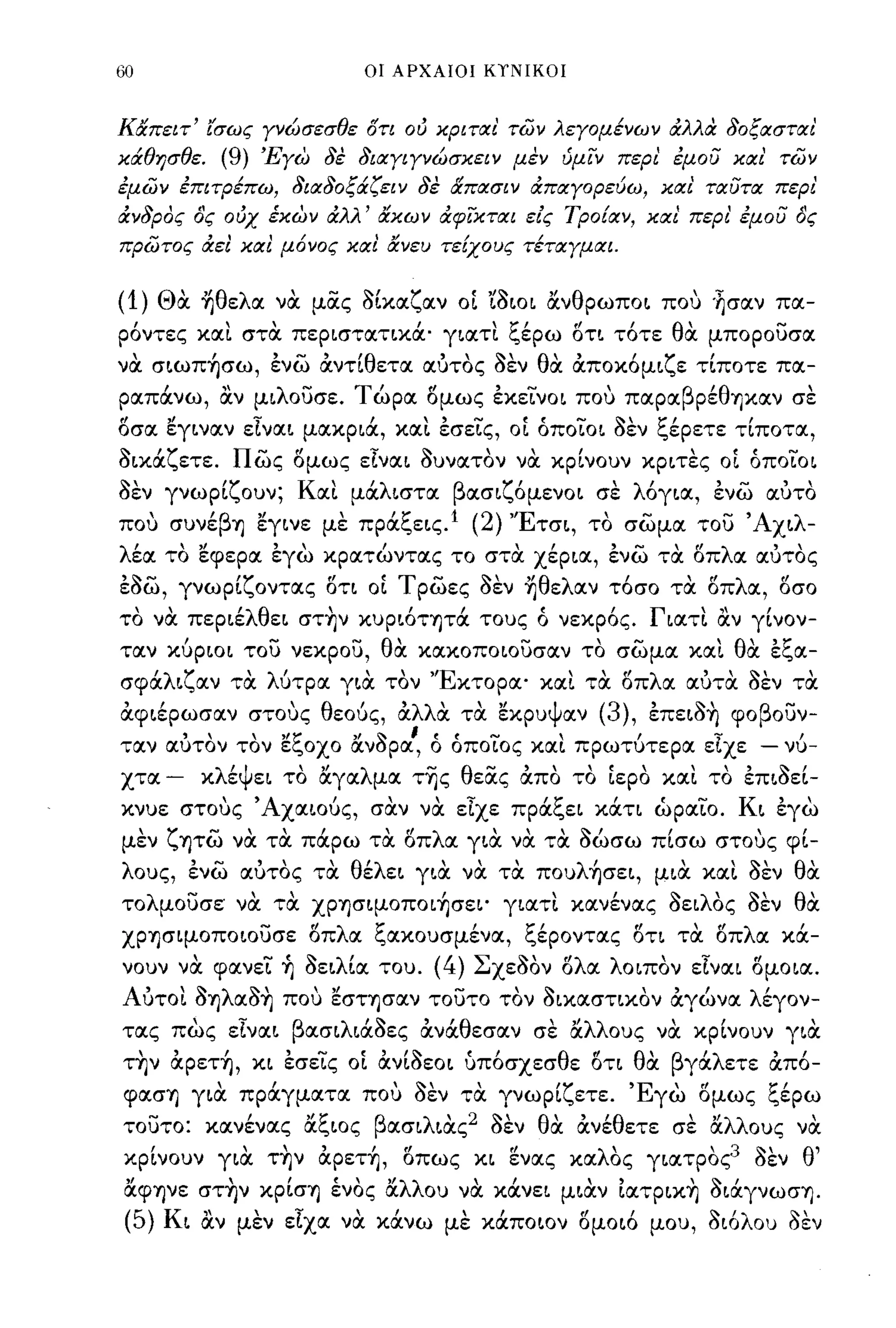 60                                                  οι ΑΡΧΑΙΟΙ ΚΤΝΙΚΟΙ



καπειτ' ισως Υνώσεσθε ότι ού κριται' των λεΥομένων άλλα δοξασται'
κάθησθε.                    (9) 'ΕΥω δε διαΥΙΥνώσκειν μεν ύμϊ:ν περ!. έμου και' των
έμων έΠΙτΡέπω, διαδοξάζειν δε απασιν άπαΥορεύω, και' ταυτα περι'
άνδρος ος ούχ έκων άλλ' ακων άφϊ:κται είς Τροίαν, και' περι' έμου ος
πρωτος άει κα!. μ6νος κα!. ανευ τείχους τέταΥμιχι.


(1)            ΘOC ~θελα νOC μας δΙκαζαν οί 'ia~oι ανθρωπo~ που ·~σαν πα­
ρόντες και στOC περ~στατ~κά' γ~ατι ξέρω ί5τ~ τότε θOC μπορουσα
  ,
να σ~ωΠΊjσω,
                       ,            ,-,    'θ
                                    ενω ανη ετα αυτος σεν
                                                          θ"      'ζ    "11-'
                                                           α απoκoμ~ ε τ~πoτε πα-
                                                                                                             ,
ραπάνω, αν μ~λoυσε. Τώρα ί5μως έκεινo~ που παραβρέθΊjκαν σε
ί5σα εγ~ναν εΤνα~ μακρ~ά, και έσεις, οί όπoιo~ δεν ξέρετε τΙποτα,
δικάζετε. πως ί5μως εΤνα~ δυνατον νOC κρΙνουν κρ~τες οί όπoιo~
11-'
σεν                 'ζ
               γνωρ~ ουν;                Κ'
                                          α~    'λ
                                               μα ~στα                  β ασ~ ζ'
                                                                               oμενo~       σε  ,   λ'
                                                                                                     oγ~α,   '-"
                                                                                                             ενω
                                                                                                               αυτο

που συνέβΊj εγ~νε με πράξε~ς.1 (2) 'Έτσ~, το σωμα του 'Ax~λ­
λέα το εφερα έγω κρατώντας το στOC Xέρ~α, ένω τOC οπλα αύτος
έδω, γνωρΙζοντας οη οί Τ ρωες δεν ~θελαν τόσο τOC οπλα, οσο
το νOC περ~έλθε~ στ~ν κυρ~όΤΊjτά τους ό νεκρός. Γ~ατι αν γΙνον­
ταν κύρ~o~ του νεκρου, θOC κακοποιουσαν τα σωμα και θOC έξα-
σφα ~ ζ αν τα
  'λ        'λ'      ""Ε κτορα'
              υτρα γ~α τον                                                             '
                                                                                  κα~ τα     '" λ α
                                                                                              οπ             "11-'
                                                                                                           αυτα σεν       ,
                                                                                                                         τα

ocφ~έρωσαν στους θεούς, OCλλOC τOC εκρυψαν                                                   (3), έπε~δ~ φοβουν-
                   "                "ξ        ,Ι    '.'    ,     (.   t.....     ,             ,      ';'    ,
ταν αυτον τον ε                           οχο ανσρα, ο οποιος κα~                          πρωτυτερα ε~xε - νυ-

χτα -                  κλέΨε~ το αγαλμα τ~ς θεας ocπα τα ίερα και το έπ~δεΙ­
κνυε στους 'AXα~oύς, σOCν νOC εΤχε πράξε~ κάη ώραΙο. K~ έγω
μεν
       ,       ζ       ..       ,    "
                   Ίjτω να τα παρω τα οπ
                                                        ,tf        λ         '"            ~,
                                                                        α γ~α να τα σωσω π~σω στους φ~-
                                                                                                       ,           '
λους, ένω αύτος τOC θέλε~ γ~oc νOC τOC πoυλ~σε~, μ~oc και δεν θOC
τολμουσε νOC τOC XΡΊjσΨOπoι~σε~' γ~ατι κανένας δε~λOς δεν θOC
XΡΊjσΨOΠO~oυσε οπλα ξακουσμένα, ξέροντας οη τOC οπλα κά­
νουν νOC φανει ~ δε~λΙα του. (4) ΣxεaΩν ολα λοιπον εΤνα~ oμo~α.
Αυτοι δΊjλαδ~ που εσΤΊjσαν τουτο τον δ~καστικoν ocγώνα λέγον­
τας πως εΤνα~ βασ~λ~άδες ocνάθεσαν σε αλλους νOC κρΙνουν γ~oc
ΤΊjν   "        αρεΤΊj,     ,   κ~   ,-"
                                     εσε~ς o~        ανωεo~ '11-         υποσχεσ θ"
                                                                         "        ε oτ~             θ' β γα ετε
                                                                                                     α    'λ         "
                                                                                                                     απο-

φασΊj γ~oc πράγματα που δεν τOC γνωρίζετε. Έγω ομως ξέρω
τουτο:     -              "'ξ
                       κανενας α ~oς                β ασ~ λ' 2~'
                                                           ~ας σεν θ'
                                                                    α                      "θ
                                                                                           ανε ετε      '''λλ ους
                                                                                                       σε α               '
                                                                                                                         να

κρίνουν γ~oc τ~ν ocρετ~, οπως κ~ ενας καλΟς γ~ατρας3 δεν θ'
 αφψε στ~ν κρίσΊj ένας αλλου νOC κάνε~ μ~ocν Ιατρικ~ δ~άγνωσΊj.
 (5) K~ αν μεν εΤχα νOC κάνω με κάπo~oν oμo~ό μου, δ~όλoυ δεν
 