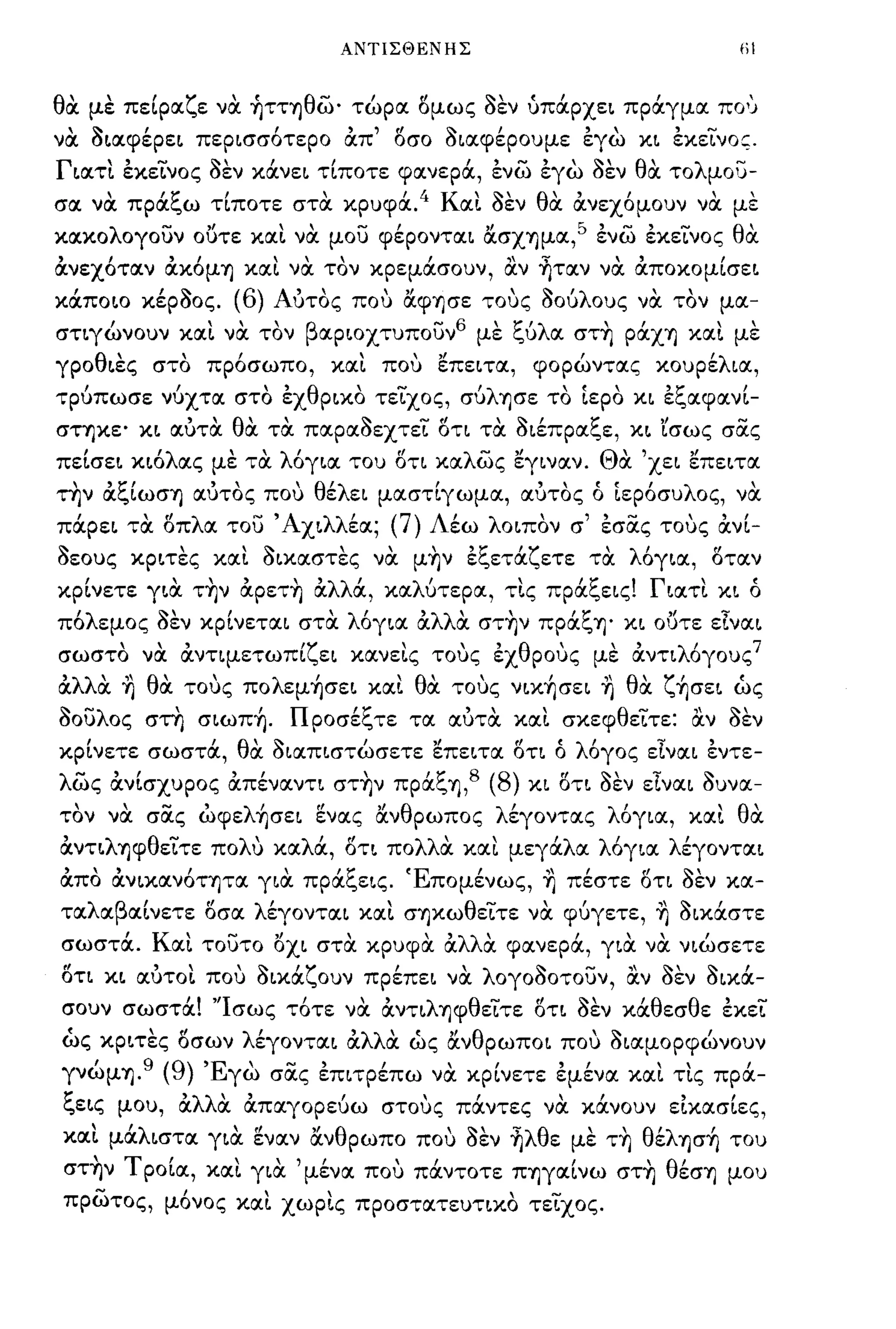 ΑΝΤΙΣΘΕΝΗΣ                                                   tiI


θα με πείρα.ζε να ~ΤΤΎjθώ' τώρα. δμως οεν ύπάpχε~ πράγμα. πο'';
να O~α.φέpε~ πεp~σσ6τεpo OCπ' δσο O~α.φέpoυμε εγω κ~ εκεΙνος.
Γ~α.τl. εκεινος οεν κάνε~ τίποτε φα.νερά, ενώ εγω οεν θα τολμου-
              
σα. να. πρα.ι.,ω τιποτε
                            '1:'                
                                           στα. κρυφα..
                                                            , 4       Κ       ~
                                                                          α.~ σεν
                                                                                        θ"
                                                                                         α. α.νεχομουν να.
                                                                                                                 με
                                                                                                                       
κα.κολογουν οuτε κα.1. να μου φέpoντα.~ &σΧΎjμα.,5 ενώ εκεινος θα
OCνεχ6τα.ν ocκ6μΎj κα.1. να τον κρεμάσουν, α.ν ~τα.ν να ocπoκoμίσε~
      ,
κα.πo~o κερσος.
                            '~(6) Α'                     "
                                                         ~ 'λ
                                   υτος που α.φΎjσε τους σου ους να. τον μα.-
                                                                                                        
στιγώνουν κα.1. να τον βα.p~oχτυπoυν6 με ξύλα. στ~ pάχΎj κα.1. με
γpoθ~ες στο πρ6σωπο, κα.1. που επε~τα., φορώντα.ς κoυpέλ~α.,
τρύπωσε νύχτα. στο εχθραο τειχος, σύλΎjσε το [ερο κ~ εξα.φα.νί­
σΤΎjκε' κ~ α.ύτα θα τα πα.ρα.ΟεχτεΙ δτ~ τα O~έπpα.ξε, κ~ rσως σας
πεΙσε~ κ~6λα.ς με τα λ6γ~α. του δτ~ κα.λώς εγ~να.ν. Θα 'χε~ επε~τα.
  "t:"
την α.ι.,~ωσΎj α.υτος που
                                  "        ,   θ'λ
                                                 ε   ε~
                                                                  '
                                                 , , (' ('~εpoσυ λ ος, να.
                                                             ,
                                                          μα.στιγωμα.,
                                                                                      α.υτος ο

  ,
πα.pε~                  
                      τα.              -
                            οπ α. του 'Α χ~ λλ'
                            "λ                   
                                              εα.;         (7)
                                                     , , - τους"
                                                       εσα.ς      α.ν~-
                                                                  Α'εω λ o~πoν σ

~                 ~                  '1: 'ζ
σεους κp~τες κα.~ σ~κα.στες να. μΎjν ει.,ετα. ετε τα.
                                                        λ'          "
                                                            oγ~α., οτα.ν

  ,         ΤΎjν α.pεΤΎj α. α., κα.λ'
κp~νετε γ~α.
                ,       'λλ'                                     
                                               πpα.ι.,ε~ς. Γ ~α.τ~ κ~ ο
                                     υτερα., τ~ς
                                                    '1:'                 ,
π6λεμος οεν κpΙνετα.~ στα λ6γ~α. ocλλOC στ~ν πpάξΎj' κ~ οuτε είνα.~
σωστο
                  ,    να.
                            , α.ντιμετωπ~'ζ ε~
                              ,                      κα.νε~ς
                                                                 τους       εχ
                                                                                  
                                                                           , θ ρους          με
                                                                                                  , λ'
                                                                                                   α.ντι ογους
                                                                                                               7

OCλλOC ~ θα τους πoλεμ~σε~ κα.1. θα τους ν~κ~σε~ ~ θα ζ~σε~ ώς
οουλος στη σ~ωπ~. Προσέξτε τα. α.ύτα κα.1. σκεφθειτε: α.ν οεν
κρΙνετε σωστά, θα O~α.π~στώσετε επε~τα. δτι ό λ6γος εlνα.~ εντε­
λώς OCνΙσχυρος OCπένα.ντ~ στ~ν πpάξΎj,8 (8) κ~ δτ~ οεν είνα.~ Ουνα.­
τον να σας ώφελ~σε~ ενα.ς &νθρωπος λέγοντα.ς λ6γ~α., κα.1. θα
OCντ~λΎjφθειτε πoΛU κα.λά, δτ~ πολλα κα.ι μεγάλα. λ6γ~α. λέγoντα.~
OCπο ocν~κα.ν6ΤΎjΤα. γ~α πpάξε~ς. Έπομένως, ~ πέστε δτι οεν κα.­
τα.λα.βα.Ινετε δσα. λέγoντα.~ κα.ι σΎjκωθειτε να φύγετε, ~ o~κάστε
σωστά. Κα.1. τουτο oχ~ στα κρυφα OCλλα φα.νερά, γ~α να ν~ώσετε
δτι κ~ α.ύτοl. που o~κάζoυν πpέπε~ να λογοοοτουν, α.ν οεν o~κά­
σουν σωστά! ''Ισως τ6τε να OCντ~λΎjφθειτε δτ~ οεν κάθεσθε εκει
 ('
ως κp~τες οσων
                        'fl            λ'
                                        εγoντα.~ α.
                                                    ( "
                                                  'λλ'        θ         ~      ,
                                                     α. ως α.ν pωπo~ που σ~α.μopφωνoυν

γνωμΎj.
          ,            9    (9)   'Ε  σα.ς επ~τpεπω να. κp~νετε εμενα. κα.~ τις πρα.-
                                    γω
                                         ....,   Ι                    ,        ,          "           "            ,


1:
ι.,ε~ς μου,                   α.  α. ,
                               'λλ' α.πα.γορευω στους πα.ντες να. κα.νουν ε~κα.σ~ες,
                                               ι     "           "            "

κα.1. μάλ~στα. γ~α ενα.ν &νθρωπο που οεν ~λθε με τ~ θέλφ~ του
          
σΤΎjν Τ po~α., κα.~ γ~α.
           Ι      "                        "
                                               μενα. που πα.ντοτε ΠΎjγα.~νω σΤΎj θ'
                                                       ,Ι               "
                                                                                  εσΎj μου

πρώτος, μ6νος κα.1. χωρl.ς προστα.τευταΟ τεΙχος.
 