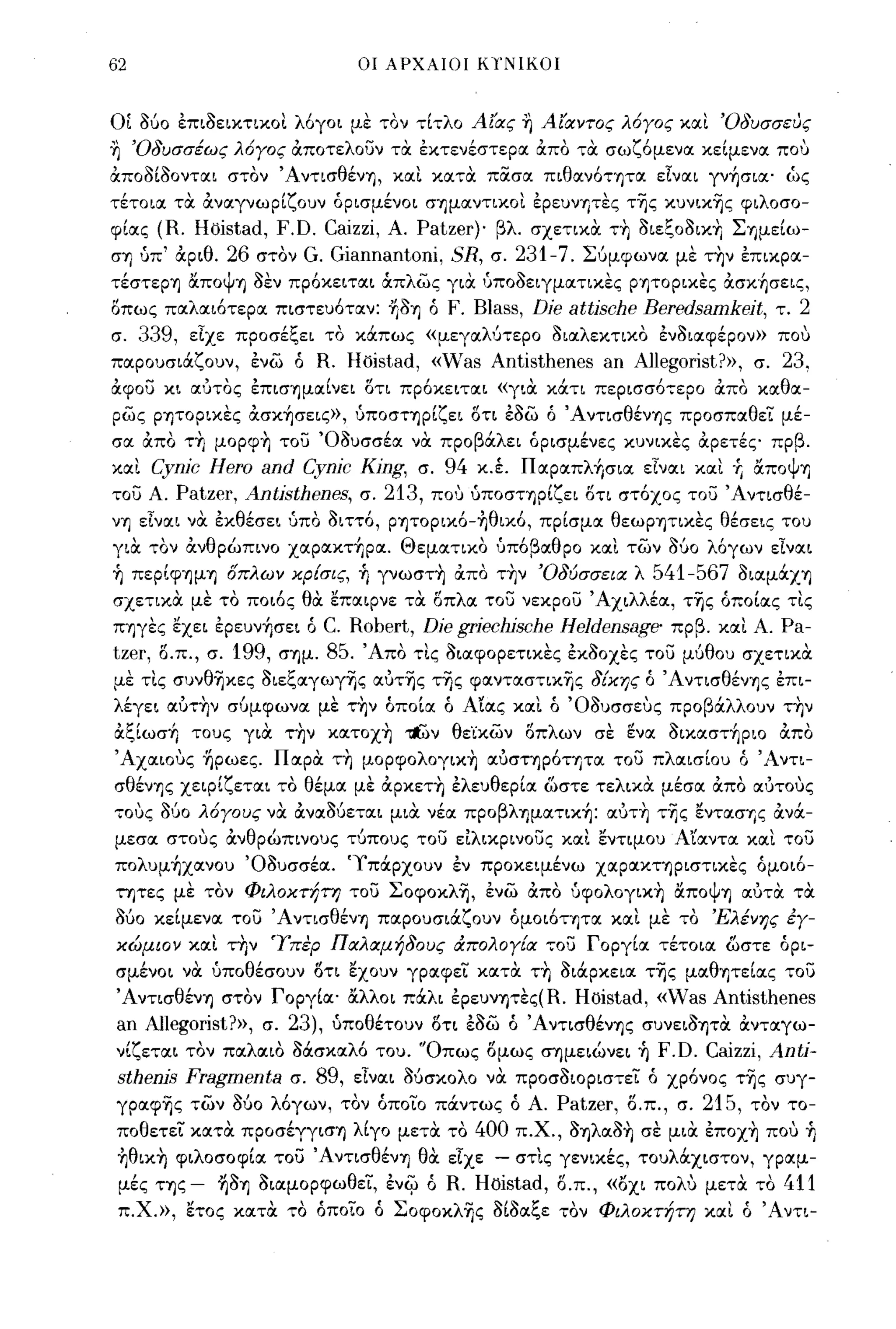 62                            οι ΑΡΧΑΙΟΙ ΚΎ'ΝΙΚΟΙ



ΟΙ    060 επιοεικτικοι λόγοι με τον τίτλο Α(ας η Α(αντος λ6γος και 'Οδυσσευς
η 'Οδυσσέως λ6γος ιΧποτελουν τα εκτενέστερα ιΧπο τα σωζόμενα κείμενα που
ιΧποοίοονται στον Άντισθένη, και κατα πOCσα πιθανότητα είναι γνήσια' ώς
τέτοια τα ιΧναγνωρίζουν όρισμένοι σημαντικοι ερευνΤιτες της κυνικης φιλοσο­
φίας   (R. Hoistad, F.D. Caizzi, Α. Patzer)' βλ. σχετικα τΥι οιεξοοικΥι Σημείω­
σΤι uπ' ιΧριθ.26 στον G. Giannantoni, SR, σ. 231-7. Σ6μφωνα με τΥιν επικρα­
τέστερη αποψη οεν πρόκειται ιΧπλως για uποοειγματικες ρητορικες ιΧσκήσεις,
οπως παλαιότερα πιστευόταν: Τιοη ό
                                 F. Blass, Die attische Beredsamkeit, τ. 2
σ. 339, είχε προσέξει το κάπως «μεγαλ6τερο οιαλεκτικο ενοιαφέρον» που
παρουσιάζουν, ενω ό R. Hoistad, «Was Antisthenes an Allegorist?», σ. 23,
ιΧφου κι αυτος επισημαίνει οτι πρόκειται «για κάτι περισσότερο ιΧπο καθα­
ρως ρητορικες ιΧσκήσεις», uποστηρίζει ΟΤΙ εοω ό Άντισθένης προσπαθεϊ μέ­
σα ιΧπο τΥι μορφΥι του Όουσσέα να προβάλει όρισμένες κυνικες ιΧρετές πρβ.
και    Cynic Hero and Cynic King, σ. 94 κ.έ. Παραπλήσια είναι και +ι &ποΨτι
του Α.   Patzer, Antisthenes, σ. 213, που uποστηρίζει οτι στόχος του Άντισθέ­
νη εΙναι να εκθέσει uπο οιττό, ρητορικό-ηθικό, πρίσμα θεωΡΎ)τικες θέσεις του
για τον ιΧνθρώπινο χαρακτήρα. Θεματικο uπόβαθρο και των         060 λόγων είναι
ή περίφΎ)μΎ) οπλων κρ{σις, ή γνωστΥι ιΧπο τΥιν 'Οδύσσεια λ     541-567 οιαμάχη
σχετικα με το ποιός θα επαιρνε τα οπλα του νεκρου Άχιλλέα, της όποίας τις
ΠΎ)γες εχει ερευνήσει ό C. Robert, Die griechische Heldensage' πρβ. και Α. Pa-
tzer, δ.π., σ. 199, σΎ)μ. 85. Άπο τις οιαφορετικες εκοοχες του μ6θου σχετικα
με τις συνθηκες οιεξαγωγης αυτΊjς της φανταστικης δ{κης ό ΆντισθένΎ)ς επι­
λέγει αυτΥιν σ6μφωνα με τΥιν όποία ό Αίας καΙ ό Όουσσευς προβάλλουν τΥιν
ιΧξίωσή τους για τΥιν κατοχΥι ~ν θε'ίκων οπλων σε ~να οικαστήριο ιΧπο
Άχαιους Τιρωες. Παρα τΥι μορφολογικΥι αυσηρόητα του πλαισίου ό Άντι­
σθένΎ)ς χειρίζεται το θέμα με ιΧρκετΥι ελευθερία ωστε τελικα μέσα ιΧπο αυτους
τους    060 λ6γους να ιΧναΟ6εται μια νέα προβλΎ)ματική: αυτΥι της ενΤIΧσTις ιΧνά­
μεσα στους ιΧνθρώπινους τ6πους του είλικρινους και εντιμου Α"ίαντα και του
πολυμήχανου ΌΟυσσέα. 'Υπάρχουν εν προκειμένω χαρακηριστικες όμοιό­
τητες με τον Φιλοκτ!;τη του Σοφοκλη, ενω ιΧπο uφολογικYj αΠΟψΎ) αυτα τα
060 κείμενα του 'Α ντισθένΎ) παρουσιάζουν όμοιότητα και με το 'Ελένης έγ­
κώμιον και τΥιν Ύπερ Παλαμήδους άπολογ{α του Γοργία τέτοια ωστε όρι­
σμένοι να uποθέσοuν ΟΤΙ εχουν γραφεϊ κατα τΥι οιάρκεια της μαθητείας του
ΆντισθένΎ) στον Γοργία' αλλοι πάλι έρεuνΎ)τες(R.     Hoistad, «vVas Antisthenes
an Allegorist?», σ. 23), uποθέτουν οτι εοω ό ΆντισθένΎ)ς συνειοητα ιΧνταγω­
νίζεται τον παλαιο Μσκαλό του. 'Όπως ομως σΎ)μειώνει ή F.D. Caizzi, Anti-
sthenis Fragmenta σ. 89, είναι Ο6σκολο να προσοιοριστεϊ ό χρόνος της συγ­
γραφης των 060 λόγων, τον όποϊο πάντως ό Α. Patzer, ο.π., σ. 215, τον το­
ποθετεϊ κατα προσέγγισΎ) λίγο μετα το 400 π.χ., ΟΎ)λαοΥι σε μια έποχΥι που ή
ηθικΥι φιλοσοφία του Άντισθένη θα είχε - στΙς γενικές, τουλocχιστον, γραμ­
μές ης - ΤιΟΎ) οιαμορφωθεϊ, ένι'jJ ό R. Η oistad , ο.π., «οχι πολυ μετα το 411
 π.Χ.», ετος κατα το όποϊο ό Σοφοκλης οίοαξε τον Φιλοκτήτη και ό 'Αντι-
 
