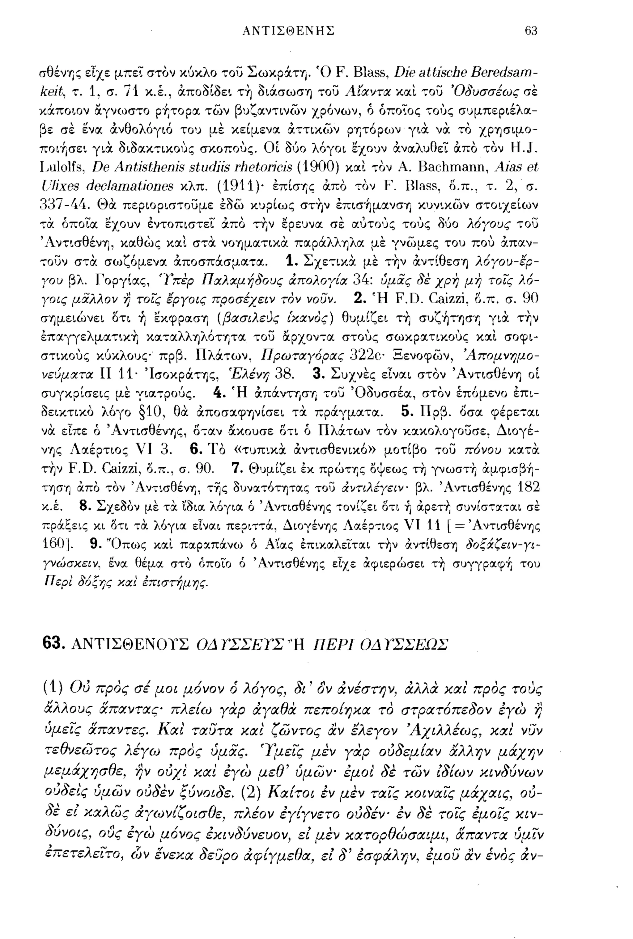 ΑΝΤΙΣΘΕΝΗΣ                                               63


σθένΎjς εΙχε μπει στον κ6κλο του Σωκp:χ.ΤΎj. Ό                    F. Blass, Die attische Beredsam-
keit,   τ.   1,   σ.   71    κ.έ., &ποοίοει τ~ οι:χ.σωση του Αίαντα κοιι του 'Οδυσσέως σε
κ:χ.ποιον &γνωστο ρήτοροι των βυζοιντινων χρ6νων, ό όποιος τους συμπεριέλοι­
βε σε ~νoι &νθολ6γι6 του με κείμενοι &ττικων ρητ6ρων για να το χρησιμο­
ποιήσει για οιοοικτικους σκοπους. ΟΙ    060 λ6γοι εχουν &νοιλυθει &πο τον H.J.
I~ulolfs,
        De Antisthenis studiis rhetoricis (1900) κοιι τον Α. Bachmann, Aias et
U1ixes decJamationes κλπ. (1911)' επίσΎjς &πο τον F. I31ass, δ.π., τ. 2, σ.
337 -44. Θα περιοριστουμε εοω κυρίως στ~ν επισήμοινση κυνικων στοιχείων
7α όπο"ία εχουν εντοπιστεί άπο τΎjν ερευνα. σε αυΤΟIJζ ΤΟ1Jζ ouo λ6Υους τοϋ
Άντισθένη, κοιθως κοιι στα νοημοιτικα ποιρ:χ.λληλοι με γνωμες του που &ποιν­
τουν στα. σωζ6μενοι Οι.ποσπ:χ.σμοιτοι.                 1.   Σχετικα με τ~ν &ντίθεση λ6γου-ερ­
γου βλ. Γοργίοις, τπερ Παλαμήδους άΠΟλογ[α                           34:   ύμας δε χρη μη τοις λ6-
γοις μαλλον Ύ} τοις εργοις προσέχειν τον νουν.                       2.    Ή   F.D. Caizzi.   δ.π. σ.   90
σημειώνει δτι Τι εκφροιση (βασιλευς ι'κανος) θυμίζει τ~ συζήτηση για τ~ν
επoιγγελμoιτικ~ κoιτoιλληλ6ΤΎjΤOΙ του &ρχοντοι στους σωκροιτικους κοιι σοφι­
στικους κ6κλους πρβ. Πλ:χ.των, Πρωταγ6ρας                           322c' Ξενοφων, 'Απομνημο­
νεύματα ΙΙ             11·   Ίσοκρόιης, Έλένη        38.     3.   Συχνες εΙνοιι στον Ά ντισθένη οΙ
συγκρίσεις με γιοιτρ06ς.                  4.   Ή &π:χ.νΤΎjσΎj του Όουσσέοι, στον έπ6μενο επι­
οεικτικο λ6γο                §10,   θα &ποσοιψηνίσει τα. πρOCγμοιτοι.          5.   Πρβ. δσοι φέρετοιι
να. εΙπε ό' AντισθένΎjς, δτοιν ακουσε δτι ό Πλocτων τον κοικολογουσε, Διογέ­
νης Λοιέρτιος νι 3.      6. Το «τυπικα. &ντισθενικ6» μοτίβο του π6νου κοιτα.
τ~ν F.D. Caizzi, δ.π., σ. 90.  7. Θυμίζει εκ πρώτης οψεως τ+, γνωστ+, &μφισβή­
τησΎj &πο τον ΆντισθένΎj, τ~ς ουνατ6τητας του άνηλέγεΙΥ' βλ. Άντισθένης                                 182
χ.έ.   8. Σχεοόν με τα. 'ίO~oc λόγια. ό ΆντισθένΎjζ τον (ζει 5τι +ι &.ρετ+Ι συν(στoc-:-ocι σε
πρ&!;εις κι δτι τα λ6για εΙνοιι περιττ&, ΔΙOγένΎjς Λοιέρτιος νι 11 [= Άντισθένης
160 J. 9. 'Όπως και ποιραπ&νω δ Α'ίοις επικοιλειται την &ντίθεσΎj δοξχζειν-ΥΙ­
γνώσκειν, ενοι θέμοι στο όποιο δ Άντισθένης εΙχε &φιερώσει τ+, συγγραφή του
ΠερΙ δ6ξης και' έπιστήμης.




63. ΑΝΤΙΣΘΕΝΟΥΣ ΟΔ Υ'ΣΣΕΥ'Σ 'Ή ΠΕΡΙ ΟΔ Υ'ΣΣΕΩΣ

(1) OιJ προς σέ μοι μ6νον ό λ6γος, δι' όΎ ιΧνέσΠ)ν, ιΧλλα: χα ι' προς τους
άλλους απαντας πλείω γαρ ιΧγαθα πεπο{ηχα το στΡατ6πεδον έγω                                               r;
ύμεις απαντες. Και' ταυτα χα ι' ζωντος αν ελεγον Άχιλλέως, χαι' νυν
τεθνεωτος λέγω προς ύμας. Ύμεις μεν γαρ oιJδεμίαν άλλην μάχην
μεμάχησθε, ην ούχι' χαι έγω μεθ' ύμωψ έμοι' δε των ιδίων χινδύνων
 ούδει'ς ύμων ούδεν ξύνοιδε. (2) Καίτοι έν μεν ταις χοιναις μάχαις, 015-
 δε ει χαλως ιΧγωνίζοισθε, πλέον έγίγνετο ούδέν' εν δε τοις έμοις χιν­
 δύνοις, ους έγω μ6νος έχινδύνευον, ει μεν χατορθώσαψι, απαντα ύμιν
 έπετελειτο, ιΖίν ενεχα δευρο ά,φίγμεθα, ει δ' έσφάλψ, έμου αν ένος ιΧν-
 