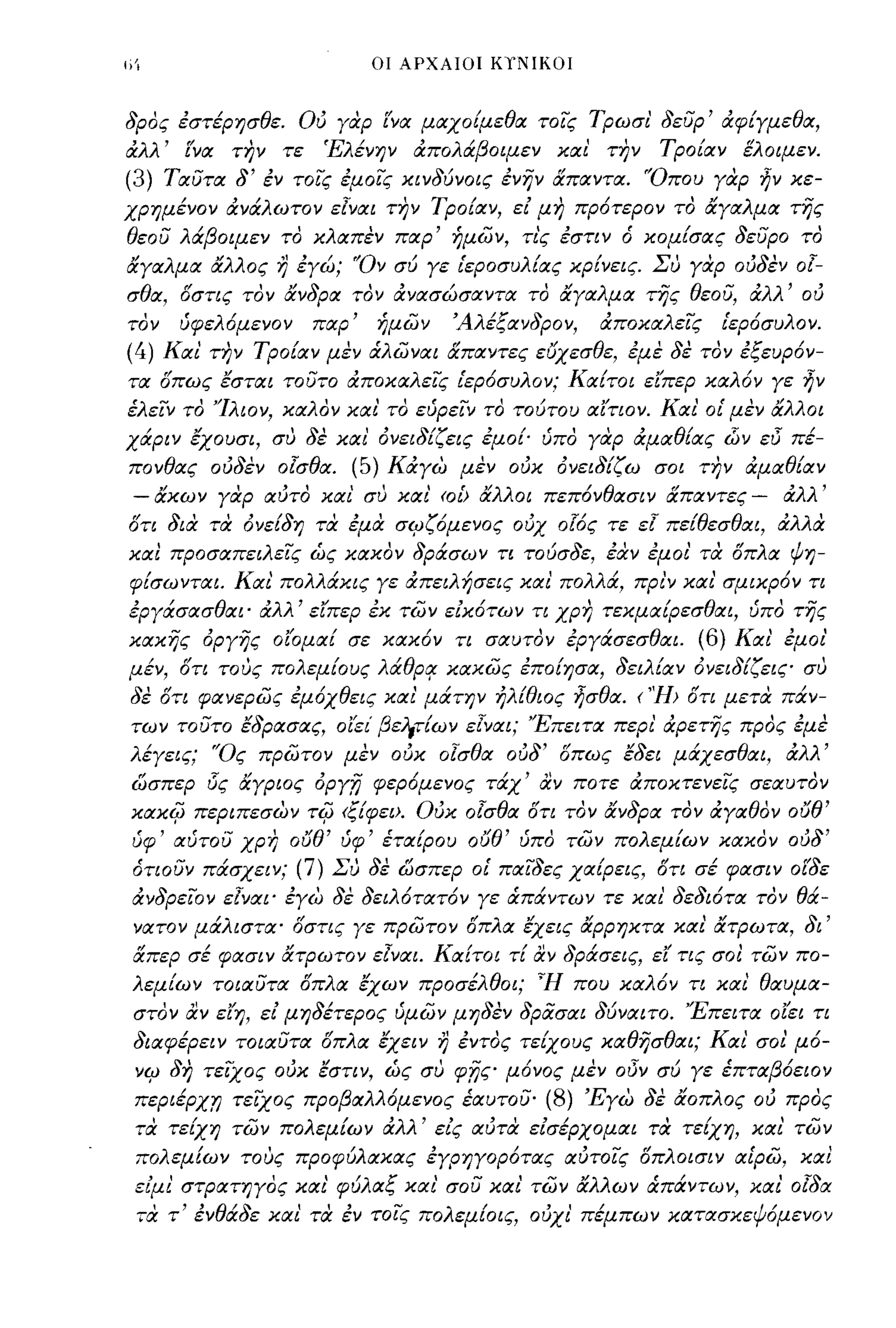 I;Ί                                         οι ΑΡΧΑΙΟΙ ΚΥΝΙΚΟΙ



δρος έστέρησθε. ου γαρ ΕΎα μαχοίμεθα τοίς Τρωσι' δευρ' άφίγμεθα,
άλλ' ί'να τJ?ν τε                    Έλένην άπολάβοιμεν και' την                     Τροίαν ελοιμεν.
(3)       Ταυτα δ' έν τοίς έμοίς κινδύνοις ένην απαντα. 'Όπου γαρ ην κε­
χρημένον άνάλωτον ε[ναι τJ?ν Τροίαν, εί μη πρότερον το αγαλμα της
θεου λάβοιμεν το κλαπεν παρ' ήμων, τις έστιν ό κομίσας δευρο το
αγαλμα αλλος             r}   έγώ; 'Όν σύ γε ιεροσυλίας κρίνεις. Συ γαρ ουδεν                          0[-
σθα, δστις τον ανδρα τον άνασώσαντα το αγαλμα της θεου, άλλ' ου
τον        ύφελ6μενον              παρ'      ήμων          Άλέξανδρον,    άποκαλείς       Ιερ6συλον.
(4)       Και τJ?ν Τροίαν μεν άλωναι απαντες ε6χεσθε, έμε δε τον έξευρ6ν­
τα δπως εσται τουτο άποκαλείς ιερ6συλον; Καίτοι είπερ καλ6ν γε ην
έλείν το 'Ίλιον, καλον και' το εύρείν το τούτου αίτιον. Και' οι μεν αλλοι
χάριν εχουσι, συ δε και' όνειδίζεις έμοί' ύπο γαρ άμαθίας (;)ν εl5 πέ­
πονθας ουδεν οΊσθα. (5) Κάγω μεν ουκ όνειδίζω σοι την άμαθίαν
 -    ακων γαρ αυτο και συ και' (Οι> αλλοι πεπ6νθασιν απαντες -                                       άλλ'
δτι δια τα όνείδη τα έμα σιρζ6μενος ουχ 0!6ς τε ε[ πείθεσθαι, άλλα
καΙ προσαπειλείς ώς κακον δράσων τι τούσδε, έιΧν έμοι' τα δπλα ψη­
 φίσωνται. Και πολλάκις γε άπειλήσεις και' πολλά, πρι'ν και' σμικρ6ν τι
έργάσασθαι' άλλ' είπερ έκ των είκ6των τι χρη τεκμαίρεσθαι, ύπο της
κακης όργης οίομαί σε κακ6ν τι σαυτον έργάσεσθαι.                                       (6) Και' έμοι'
μέν, δτι τους πολεμίους λάθρ'f κακως έποίησα, δειλίαν όνειδ!ζεις συ
 δε δτι φανερως έμ6χθεις και' μάτην ηλίθιος ησθα. ('Ή> δτι μετα πάν­
 των τουτο εδρασας, οίει' βε;"τ!ων ε[ναι; 'Έπειτα περι' άρετης προς έμε
 λέγεις; 'Ός πρωτον μεν ουκ ο[σθα ούδ' δπως εδει μάχεσθαι, άλλ'
 ωσπερ i5ς αγριος όργ,η φερόμενος τάχ' αν ποτε άποκτενείς σεαυτον
 xaxi{J      περιπεσων            -ri{J   (ξ!φει>. ουκ οΊσθα δτι τον ανδρα τον άγαθον 06θ'
 ύφ' αύτου χρη 06θ' ύφ' έτα!ρου 06θ' ύπο των πολεμ!ων κακον ουδ'
 ότιουν πάσχειν; (7) Συ δε ωσπερ οι παίδες χαίρεις, δτι σέ φασιν οί'δε
 άνδρείον ε[ναι' έγω δε δειλ6τατ6ν γε άπάντων τε και' δεδιότα τον θά­
 νατον μάλιστα' δστις γε πρωτον δπλα εχεις αρρηκτα και' ατΡωτα, δι'
 απερ σέ φασιν ατΡωτον ε[ναι. Κα!τοι τ! αν δράσεις, εΙ' τις σοΙ των πο­
 λεμ!ων τοιαυτα δπλα εχων προσέλθοι; ~H που καλ6ν τι και θαυμα­
 στον αν είη, εί μηδέτερος ύμων μηδεν δρασαι δύναιτο. 'Έπειτα οίει τι
 διαφέρει ν τοιαυτα δπλα εχειν                        r)   έντος τείχους καθησθαι; Και σοι μ6-
  νιρ δη τείΧος ουκ εστιν, ώς συ φnς μ6νος μεν                                oi5v   σύ γε έπταβ6ειον
  περιέρχ,η τείΧος προβαλλ6μενος έαυτου· (8) 'Εγω δε αοπλος ου προς
  τα τε!χη των πολεμ!ων άλλ' είς αυτα είσέρχομαι τα τείχη, και' των
  πολεμίων τους προφύλακας έγρηγορ6τας αυτοίς δπλοισιν αίρω, καΙ
  είμι' στΡατηγος και' φύλαξ και' σου και' των αλλων άπάντων, και' ο[δα
  τα τ
      ,    " εν   θ/'              ,
                   ααε και τα εν τοις πο
                                               . .,    λ      ι
                                                           εμιοις,
                                                                      "   ι                   ,ι, ι
                                                                     ουχι πεμπων κατασκεψομενον
 