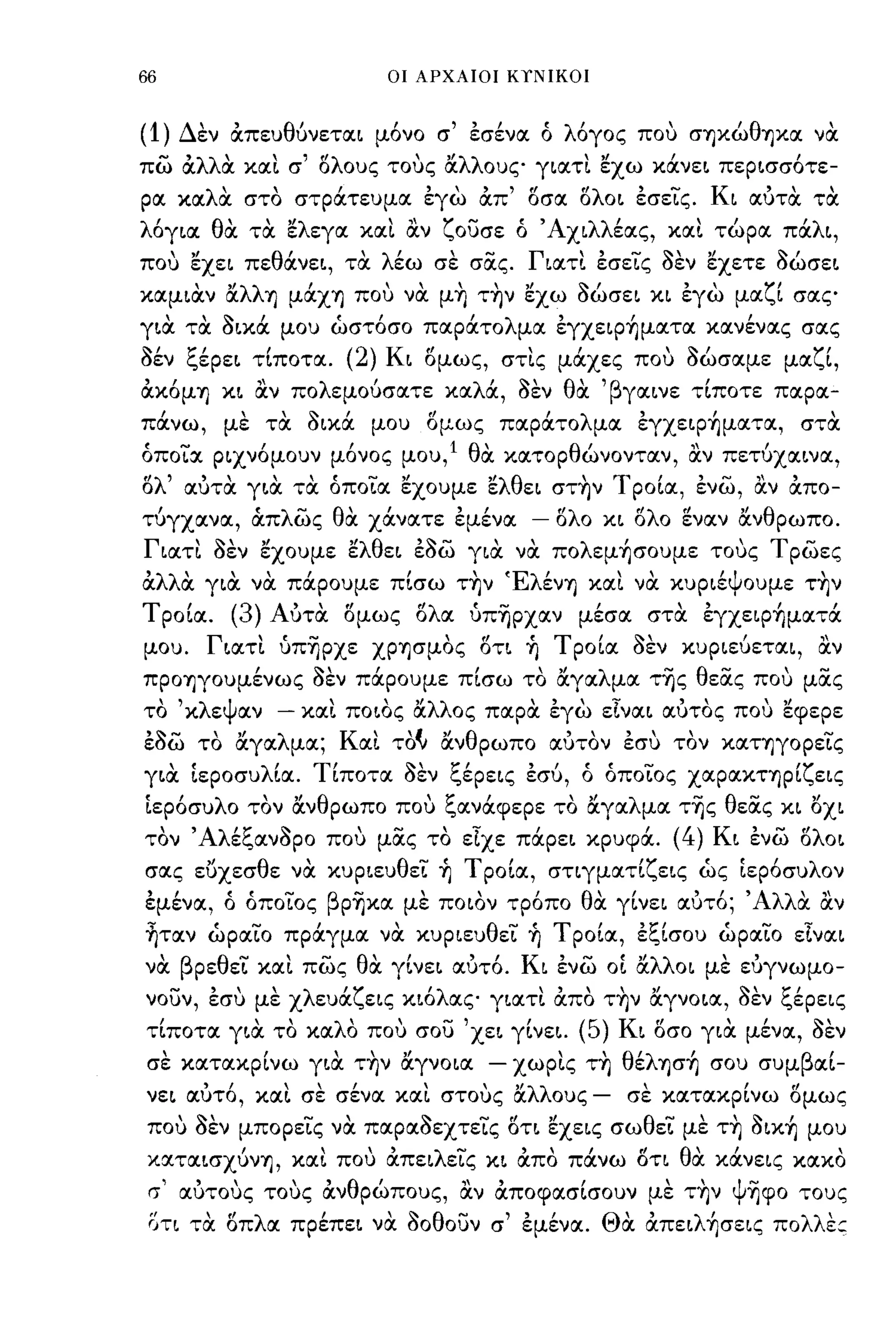 66                                              οι ΑΡΧΑΙΟΙ Κ,ΝΙΚΟΙ



(1)       Δεν απευθύνεται μ6νο σ' έσένα ό λ6γος που σΊjκώθΊjX.α να
πω αλλα καΙ σ' ολους τους αλλους γιατι ~χω κάνει περισσ6τε­
ρα καλιΧ στο στράτευμα έγω απ' οσα ολοι έσεΙς. Κι αύτα τα
λόγια θα τα ~λεγα καΙ αν ζουσε ό Άχιλλέας, και τώρα πάλι,
που ~χει πεθάνει, τα λέω σε σας. Γιατι έσεις όεν ~χετε όώσει
καμιαν α
              "'λλ'                            ,"
                       Ίj μαΧΊj που να μΊj ΤΊjν εχω
                                                                   ,Ι        ~,
                                                                             σωσει κι εγω
                                                                                              "ζ'
                                                                                                        μα   ι σας

για τα όιχά μου ώστ6σο παράτολμα έγχεφ~ματα κανένας σας
όέν ξέρει τΙποτα.                        (2)    Κι ομως, στις μάχες που όώσαμε μαζΙ,
"
αΚOμΊj            κι   "
                       αν          πο λ'
                                      εμουσατε          κα λ'
                                                            α,    <1<'
                                                                  σεν    θ' 'β γαινε
                                                                          α                        ,
                                                                                               τιποτε        παρα-

πάνω, με τα όικά μου ομως παράτολμα έγχεφ~ματα, στα
όποια ριχν6μουν μ6νος μου,l θα κατορθώνονταν, αν πετύχαινα,
ολ' αύτα για τα όποια ~χoυμε ~λθει στ~ν Τ ροΙα, ένω, αν απο­
τύγχανα, άπλως θα χάνατε έμένα                                      -    ολο κι ολο ~ναν ανθρωπο.
Γιατι όεν ~χoυμε ~λθει έόω για να πoλεμ~σoυμε τους τρωες
α  α   , "
'λλ' για να παρουμε πισω ΤΊjν
                     "'Ελ'    ενΊj   "        'ψ       ,
                                   και να κυριε ουμε ΤΊjν

ΤροΙα. (3) Αύτα ομως ολα ύπ-ηρχαν μέσα στα έγχεφ~ματά
μου. Γιατι ύπ-ηρχε ΧPΊjσμOς οτι ~ ΤροΙα όεν κυριεύεται, αν
πpOΊjγOυμένως όεν πάρουμε πΙσω το αγαλμα της θεας που μας
το 'κλεψαν                     -   καΙ ποιος αλλος παρα έγω εΙναι αύτος που ~φεpε
έόω το αγαλμα; Και τοι..ι ανθρωπο αύτον έσυ τον καΤΊjγOpεις
για LεροσυλΙα. ΤΙποτα όεν ξέρεις έσύ, ό όποιος χαpαΚΤΊjpΙζεις
LεΡ6συλο τον ανθρωπο που ξανάφερε το αγαλμα τ-ης θεας κι οχι
τον Άλέξανόρο που μας το εΙχε πάρει κρυφά.                                                  (4)        Κι ένω ολοι
σας ευχεσθε να κυριευθει ~ ΤροΙα, σηγματΙζεις ώς LεΡ6συλον
έμένα, ό όποιος βρ-ηκα με ποιον τρ6πο θα γΙνει αύτ6; 'Αλλα αν
~ταν ώραιο πράγμα να κυριευθει ~ Τ ροΙα, έξΙσου ώραιο εΙναι
να βρεθει και πως θα γΙνει αύτ6. Κι ένω                                           OL   αλλοι με εύγνωμο-
         ιν
νουν, εσυ με Χ
              ,    ,       ,       λ     'ζ
                                       ευα
                                                    'λ
                                              εις κιο    ας
                                                                  "   ,
                                                              γιατι απο
                                                                                    ,,'
                                                                                  ΤΊjν αγνοια,
                                                                                                         ~'t:"
                                                                                                         σεν ι.,ερεις

τΙποτα για το καλΟ που σου 'χει γΙνει.                                       (5)   Κι οσο για μένα, όεν
     ,                 ,
σε κατακρινω για ΤΊjν αγνοια
                                        ",'                   -          
                                                                  χωρις ΤΊj
                                                                                  'θ'λ'
                                                                                       ε   ΊjσΊj   σου     συμ
                                                                                                                 β    ,
                                                                                                                     αι-

νει αύτ6, και σε σένα και στους αλλους                                        -        σε κατακρΙνω ομως
που όεν μπορεις να παραόεχτεις οη ~χεις σωθει με τ~ όιx~ μου
κσιτσιισχύνΊj, κσιι που απειλεις κι απο πάνω οη θα κάνεις κσικο
 σ' σιύτους τους ανθρώπους, αν αποφασΙσουν με τ~ν ψ-ηφο τους
 ΟΤΙ τα οπλσι πρέπει να όοθουν σ' έμένσι. Θα απειλ~σεις πολλε::
 