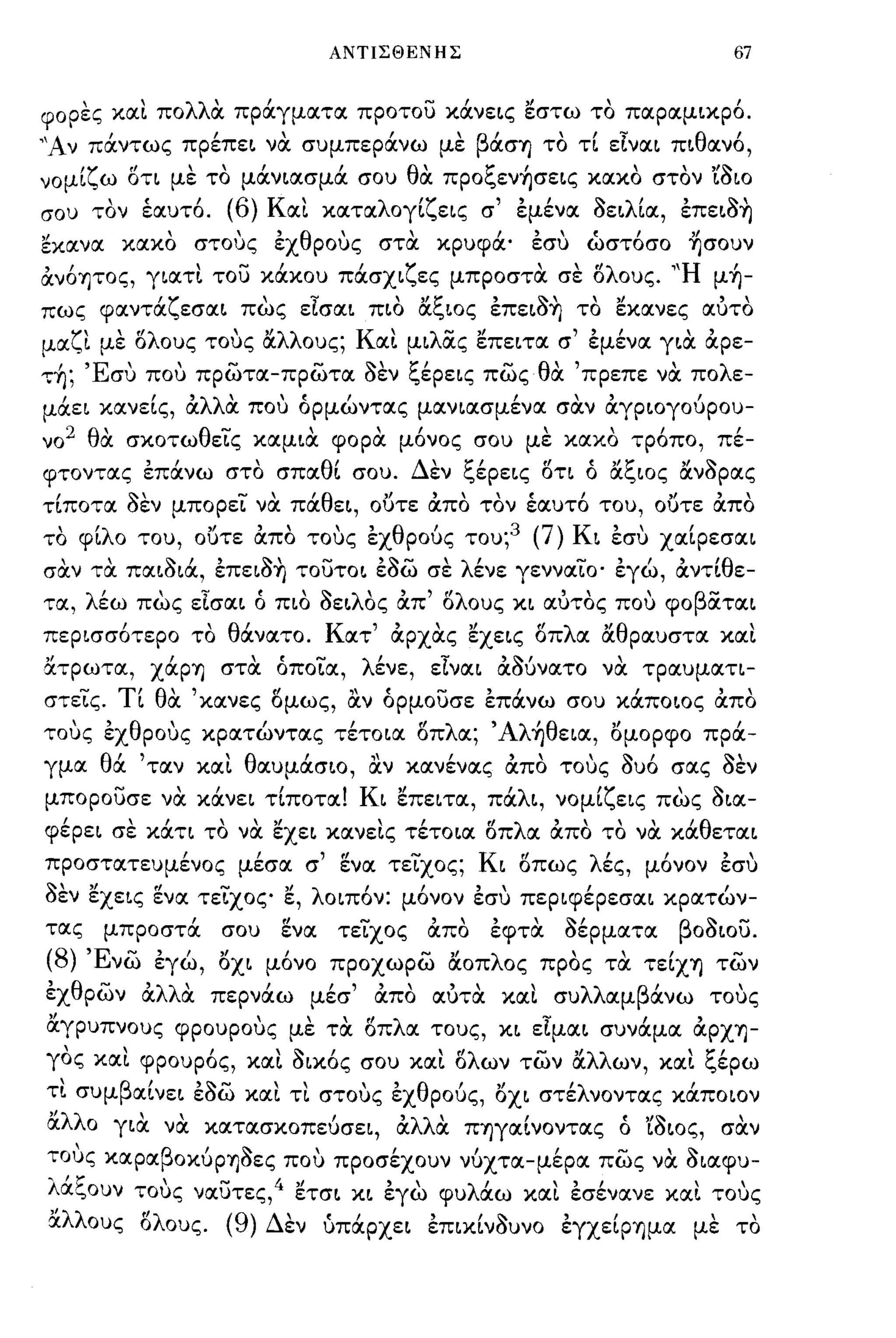 ΑΝΤΙΣΘΕΝΗΣ                                           67


φορες κlΧι πολλα πpάγμlΧτlΧ προτου κάνε~ς εστω το πlΧplΧμ~κpό.
"Αν πάντως πpέπε~ να συμπεράνω με βάσΊJ το τί εlνlΧ~ π~θlΧνό,
νoμ~
       'ζ ω οτι με " μlΧν~lΧσμlΧ σου θ' πpoι.,ενΊJσε~ς κlΧκO στον ,'~
            fl   '
                   το
                               ι      ΙΧ
                                            t:'  ι         "      ωια

σου      ,
        τον      ,
                 εlΧυτO. '(6)        '
                                 Κ IΧ~   κlΧτlΧ λ oγ~ ε~ς
                                                     'ζ      σ   '"εμενlΧ    oε~ λ'
                                                                             110   ~IΧ,   ,    110'
                                                                                          επε~OΊJ

εκlΧνlΧ κlΧκO στους εχθρους στα κρυφά' εσυ ώστόσο ~σoυν
άνόψος, γ~lΧτι του κάκου πάσx~ζες μπροστα σε δλους. 'Ή μή­
πως φlΧντάζεσlΧ~ πως εlσlΧ~ π~o αξ~oς επε~a~ το εκlΧνες ιχυτο
μlΧζι με δλους τους αλλους; Κιχι μ~λας επε~τlΧ σ' εμένlΧ γ~α άρε-
  ,
ΤΊJ;   'Ε'
         συ          ,-            1Io'~'-
                 που πpωτlΧ-πpωτlΧ οεν ι.,εpε~ς πως              -   θ"
                                                                      ΙΧ            'λ
                                                                            πρεπε νlΧ πο ε-

μάε~ κlΧνείς, άλλα που όpμώντlΧς μlΧν~lΧσμένlΧ σαν άγp~oγoύpoυ­
ν0 2 θα σκοτωθεις κlΧμ~α φορα μόνος σου με κlΧκO τρόπο, πέ­
φΤOντlΧς επάνω στο σΠlΧθί σου. Δεν ξέpε~ς δτι ό αξιας ανaΡlχς
τίπoτlΧ aεν μπορει να πάθε~, ουτε άπο τον έιχυτό του, ουτε άπο
 "λ
το φ~ ο του,             ουτε lχπο τους εχ θ'
                          """               ρους του; 3              (7)   Κ~   "         ,
                                                                                εσυ XαιpεσlΧ~

σαν τα πιχ~a~ά, επε~a~ τoυτo~ εaω σε λένε γεννlΧιO' εγώ, άντίθε­
ΤIΧ, λέω πως εlσlΧ~ ό π~o aε~λΟς άπ' δλους κ~ ιχυτος που φOβατlΧ~
πεp~σσότεpo το θάνlΧτo. Κιχτ' άρχας εxε~ς δπλlΧ αθplΧυστlΧ κlΧι
!lτρωτιχ, XάpΊJ στα όπoιlΧ, λένε, εlνlΧ~ άaύνιχτο να τplΧυμlΧτ~­
στεΙς. τι θα 'κlΧνες δμως, αν όρμουσε επάνω σου κάπo~oς άπο
τους εχθρους κplΧτώντlΧς τέτO~1Χ δπλlΧ; 'Aλήθε~lΧ, ομορφο πρά­
γμlΧ θά 'τlΧν κlΧι θlΧυμάσ~O, αν κlΧνένlΧς άπο τους aυό σlΧς aεν
             -       "            ,         'λ,    "
μπορουσε νlΧ κlΧνε~ Τ~ΠOΤIΧ. Κ ~ επε~τlΧ, πlΧ ~, νoμ~ ε~ς πως O~IΧ-
                                                     'ζ    '110

φέpε~ σε κάτι το να εxε~ κlΧνεις τέτO~1Χ δπλlΧ άπο το να κάθετlΧ~
πpoστlΧτευμένoς μέσlΧ σ' ενlΧ τειχος; K~ δπως λές, μόνον εσυ
~,,'     rl    .... "  λ
οεν εxε~ς ενlΧ τε~xoς ε,
                            '    ι    "Ι                 ,
                                             o~πoν: μονον εσυ πεp~φεpεσlΧ~ κplΧτων-

τlΧς     μπροστά           σου    ενlΧ        τειχος   άπο   εφτα          aέΡμlχτlχ      βοa~ου.
(8) Ένω εγώ, ox~ μόνο προχωρω αοπλος προς τα τείXΊJ των
,     -   , ΙΧ πεpνlΧω μεσ " "
εχ θ ρων ΙΧ λλ'     ,   " lΧπΟ lΧυτlΧ κlΧ~ συ λλιχμ β'
                                         ,                  ,
                                                     ιχνω τους

αγρυπνους φρουρους με τα δπλlΧ τους, κ~ εlμlΧ~ συνάμlΧ άpXΊJ­
γος κlΧι φρουρός, κlΧι a~κός σου κlΧι δλων των αλλων, κlΧι ξέρω
τ~ συμ β'
  ,                           "θ'"              'λ
        lΧ~νε~ εοω κlΧ~ τι στους εχ ρους, ox~ στε νOντlΧς ΚIΧΠO~Oν
               '110-  "                                                                       '
αλλ ο γ~α να κlΧτlΧσΚOπεύσε~, άλλα ΠΊJγlΧίνOντlΧς ό 'ίa~ος, σαν
τους κlχρlΧβοκύΡΊJaες που προσέχουν νύxτlΧ-μέplΧ πως να a~lΧcpu­
λάξουν τους νlΧυτες, 4 ετσ~ κ~ εγω φυλάω κlχι εσένlΧνε κlχι τους
!lλλους δλους. (9) Δεν {ιπάpxε~ επ~κίνaυνο εγXείpΊJμlΧ με το
 