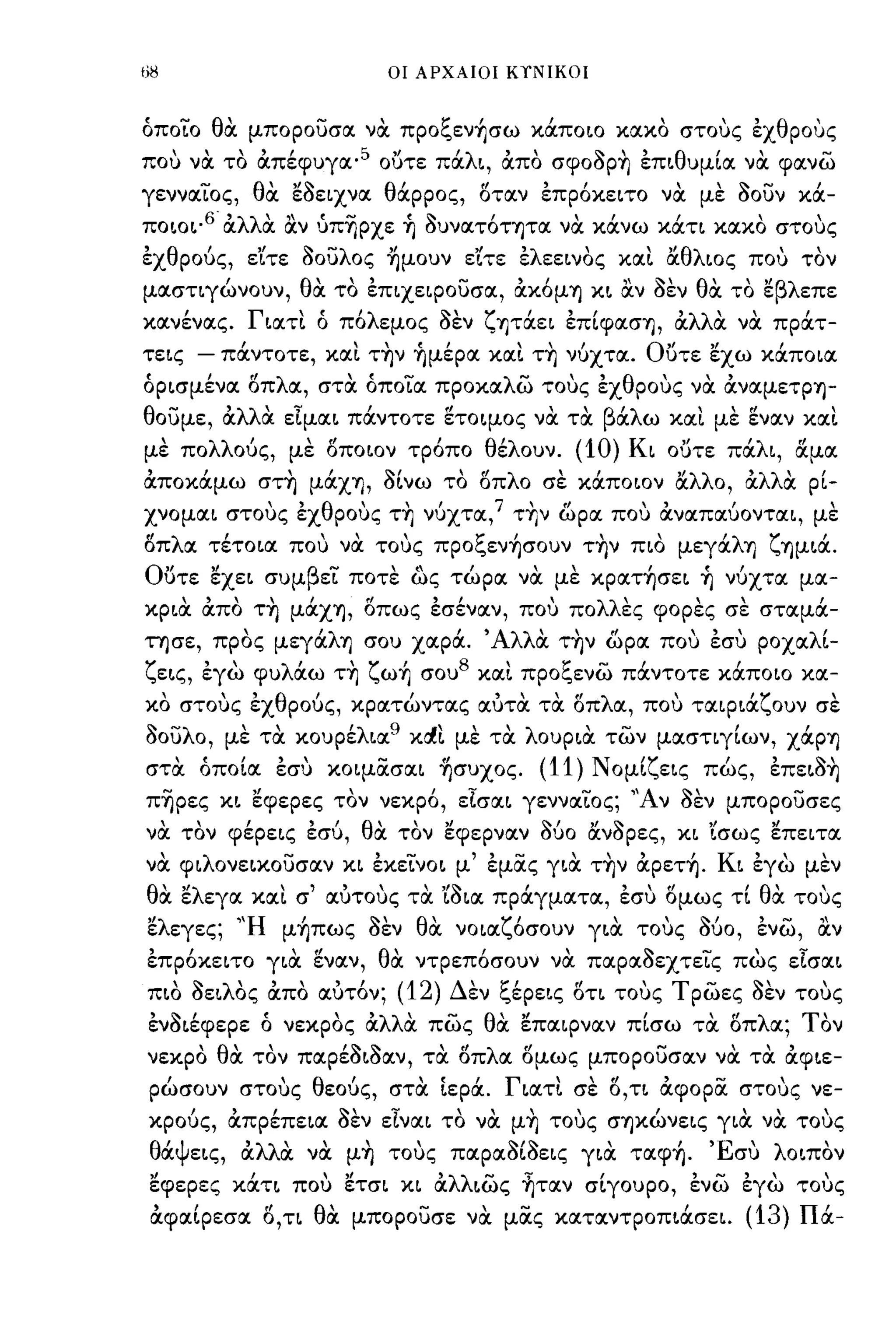 68                                       οι ΑΡΧΑΙΟΙ ΚΥΝΙΚΟΙ



όποιο θα μποροUσα να πpoξεν~σω κάποω κακο στους εχθρους
που να το άπέφυγα· 5 ο()τε πάλL, άπο σφοορη εΠLθυμία να φανω
γενναιος, θα ~OELXVIΧ θάρρος, 8ταν επρ6κεLΤΟ να με οοUν κά­
ΠΟLΟL· 6 άλλα &ν ύπΎ)ρχε ~ ουνατ6τ-ητα να κάνω κάΤL κακο στους
εχθρούς, ε'ίτε οοUλος ~μoυν ε'ίτε ελεεLνος κα~ αθλLος που τον
μασηγώνουν, θα το εΠLχεφοuσα, άκ6μΥ) XL &ν οεν θα το ~βλεπε
κανενας.  ,       Γ"
                   LαΤL   ο     'λ
                               πο εμος           ~'ζ'"
                                                 σεν YJταεL εΠLφασYJ,         'λλ'" πρατ-
                                                                              α α να

τεLς - πάντοτε, κα~ την ~μέpα κα~ τη νύχτα. Ο()τε ~χω κάΠΟLα
όΡLσμένα 8πλα, στα όποια προκαλω τους εχθρους να άναμετΡYJ­
θοUμε, άλλα εϊμαL πάντοτε ετοψος να τα βάλω κα~ με εν αν κα~
με πολλούς, με 8ΠΟLον τρ6πο θέλουν.                             (10) KL ο()τε πάλL, αμα
άποκάμω στη μάχYJ, οίνω το 8πλο σε κάΠΟLον αλλο, άλλα ρί­
χνομαL στους εχθρους τη νύχτα,7 την ωρα που άναπαύονταL, με
"λ'
οπ
                          "
                         ξ'
 α τεΤΟLα που να τους προ ενYJσουν ΤYJν πω
                                                                    ,           μεγα
                                                                                       'λ
                                                                                        YJ   ζ YJμLα.,
Ούτε ~XEL συμβει ποτε ως τώρα να με κρατ~σεL ~ νύχτα μα­
XPLιX άπο τη μάχYJ, 8πως εσέναν, που πολλες φορες σε σταμά­
τησε, προς μεγάλΥ) σου χαρά. ' Αλλα την ωρα που εσυ ροχαλί­
ζεLς, εγω φυλάω τη ζω~ σου 8 κα~ προξενω πάντοτε κάΠΟLΟ κα-
     ,
κο στους εχ
              "     θ     ι                  ι
                        ρους, κρατωντας αυτα τα οπ
                                                     ,   ,    'fI   λ        '
                                                                         α, που ταφLα
                                                                                            'ζ
                                                                                                 ουν σε
                                                                                                         ,
οοUλο, με τα κουρέλLα xd~ με τα λουΡLα των μασηγίων, χάρΥ)
                                         9


στα όποία εσυ κοψασαL ~συχoς.                                (11)   Ν ομίζεLς πώς, επεLοη
πΎ)ρες XL ~φεpες τον νεκρ6, εϊσαL γενναιος; 'Άν οεν μποροUσες
να τον φέρεLς εσύ, θα τον ~φεpναν 060 ανορες, XL 'Ισως ~πεLτα
να φLλονεαοuσαν XL EXELVOL μ' εμας YLιX την άpετ~. KL εγω μεν
θα ~λεγα κα~ σ' αύτους τα YOLIΧ πράγματα, εσυ 8μως τί θα τους
~λεγες; 'Ή μ~πως οεν θα νΟLαζ6σουν YLιX τους ούο, ενω, &ν
επρ6κεLΤΟ YLιX εναν, θα ντρεπ6σουν να παραοεχτεις πως εϊσαL
ΠLΟ      , OEL λ' απο
           ~    ος , ,         "
                          αυτον;         (12)    Δ'εν ξ'        "  'Τ ρωες σεν τους
                                                       ερεLς ΟΤL τους      ~,      -                 ,
ενΟLέφερε ό νεκρος άλλα πως θα ~παφναν πίσω τα 8πλα; Τον
νεκρο θα τον παρέΟLοαν, τα ()πλα 8μως μποροUσαν να τα άφLε­
 ρώσουν στους θεούς, στα Ιερά. ΓLατ~ σε 8, ΤL άφορα στους νε­
κρούς, άπρέπεLα οεν EIVIΧL το να μη τους σYJκώνεLς YLιX να τους
 θα εLς,
  'ψ              'λλ"
                  α  α    να         "
                                   μΥ)   τους        ~,~
                                                 παρασωεLς      YLIΧ ,         "Ε'
                                                                          ταφYJ. συ              λ ΟLπον
                                                                                                      '
 ~φεpες κάΤL που ~τσL XL άλλLως ~ταν σίγουρο, ενω εγω τους
 άφαίρεσα 8, η θα μποροUσε να μας κατανΤΡΟΠLάσεL.                                           (13) Πά-
 