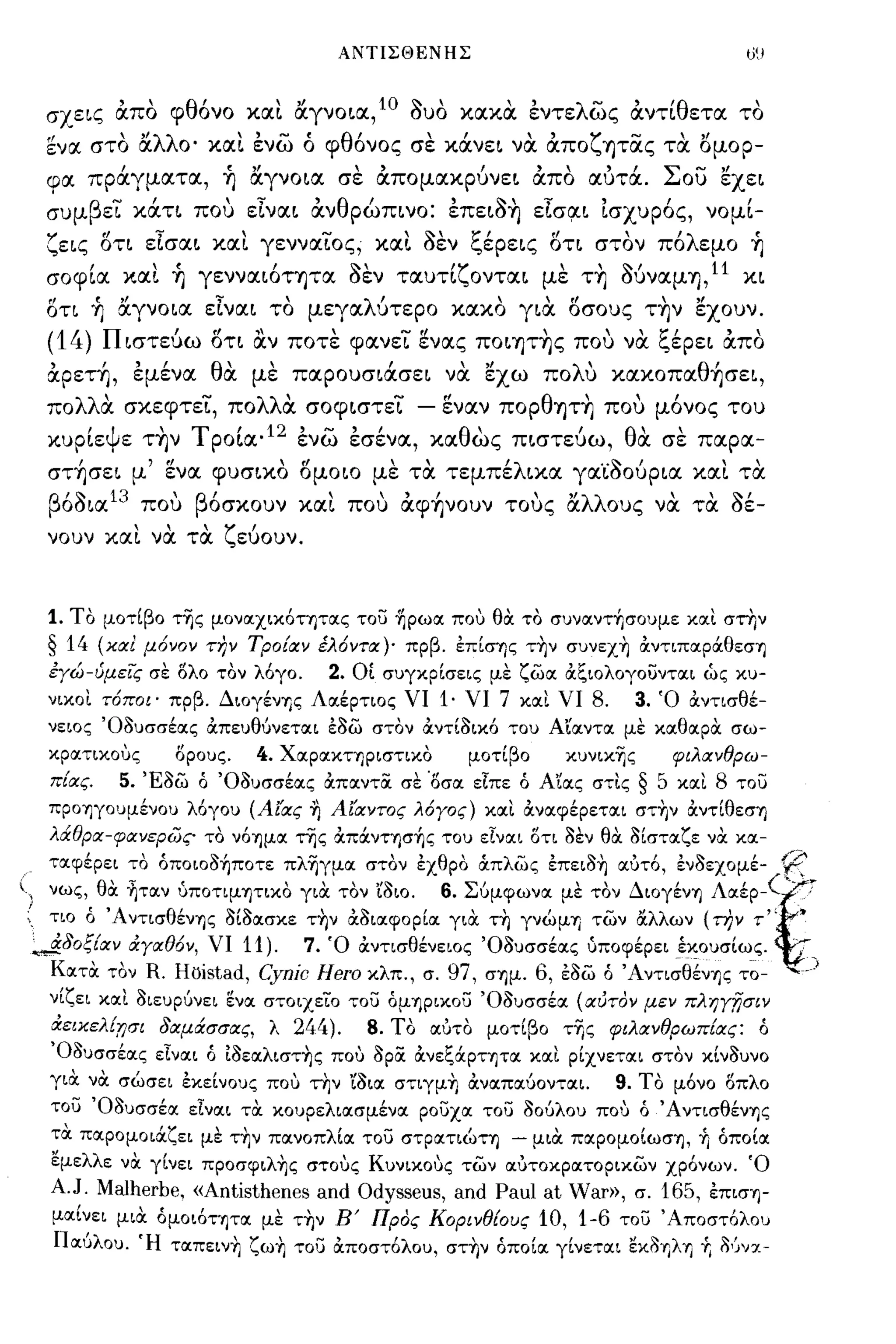 ΑΝΤΙΣΘΕΝΗΣ                                    ιί!




  σχεις άπο φθόνο xα~ ιΧγνοια,1Ο auO χαχα εντελως άντίθετα το
   ενα στο ιΧλλο' xα~ ενω ό φθόνος σε χάνει να άποζψας τα ΙSμOΡ­
   φα πράγματα, ~ ιΧγνοια σε άπομαχρύνει άπο αΔτά. Σου εχει
   συμβεϊ χάτι που είναι άνθρώπινο: επειa~ είσ~ι ισχυρός, νομί­
   ζεις δη είσαι xα~ γενναϊος, xα~ aεν ξέρεις δτι στον πόλεμο ~
   σοφία xα~ ~ γενναιόΤ'f)τα aεν ταυτίζονται με τ~ Μναμ'f) , 11 χι
   δη ~ ιΧγνοια είναι το μεγαλύτερο χαχο για δσους τ~ν εχουν.
   (14) Πιστεύω δη αν ποτε φανεϊ ενας πoιψ~ς που να ξέρει άπο
   άρετ~, εμένα θα με παρουσιάσει να εχω πoΛU xαxoπαθ~σει,
   πολλα σχεφτεϊ, πολλα σοφιστεϊ              - εναν πορθ'f)Τ~ που μόνος του
       'Ψ ε Τ'f)ν
   χυριε         ,       '
                     τ ροια' 12' - εσενα,
                               ενω "           χα θ ως πιστευω,
                                                    '        'θ" σε παρα-
                                                                  α

   στ~σει μ' ενα φυσιχο δμοιο με τα τεμπέλικα γα'caούρια xα~ τα
     ' '10
   β οσια 13      'β'
                που οσχουν      χαι"   που   , ,
                                             αφ'f)νουν     ' " λλ ους
                                                         τους α          "τα "
                                                                        να" σε-
   νουν xα~ να τα ζεύουν.



   1. Το μοτΙβο τ~ς μoνOCχικόΤΊjΤOCς του ~pωoc πο,:, θα το συνocντ+,σουμε κocι στην
   § 14    (και μ6νον την Τροίαν έλ6ντα)' πρβ. επΙσΊjς τ~ν συνεχ~ ανΤΙΠOCpάθεσΊj
   εγώ-ύμεις σε ολο τον λόγο.      2. ΟΙ συγκρΙσεις με ζωoc αξιολογουντocι ώς κυ­
   νικοι τ6ποι' πρβ. ΔιογένΊ]ς Λocέρτιος νι 1· νι 7 κocι νι 8.      3. Ό αντισθέ­
   νεΙΟζ 'Οδυσσέocς απευθύνετocι εδω στον αντΙδικό του Αιocντoc με κocθocρα σω­
   κρocτικοuς     Ορους.  4. Χocρocκτηριστικο     μοτΙβο    κυνικ~ς     φιλανθρω­
   πίας.     5. Έδω ό 'Οδυσσέocς απocντoc σε Όσoc εΙπε ό Αιocς στις § 5 κocι 8 του
   ΠΡΟΊ]γουμένου λόγου (Αίας ~ Αίαντος λ6γος) κocι ανocφέρετocι στ~ν αντΙθεσΊj
   λd.θpα-φανεpως το νόΊ]μOC της απάνΤΊjσ+,ς του εΙνocι οτι δεν θα δΙστocζε να κoc-
 . τocφέρει το όποιοδ+,ποτε πλ~γμoc στον εχθρο Οιπλως έπειδ~ ocότό, ένδεχομέ-               r;c
(, νως, θα ηταν ύποτιμΊ]ΤΙΚΟ για τον Ιδιο. 6. Σύμφωνα με τον ΔιογένΊ] Λαέρχ,·~   ... :.
 ; τιο ό 'ΑντισθένΊ]ς δΙδασκε τ~ν αδιαφορΙα για τ~ γνώμΊ] των α.λλων (την τ" •
  ",&δοξίαν άγαθ6ν, νι 11). 7. Ό άντισθένειος 'Οδυσσέας ύποφέρει έκουσΙως. .
    Κατα τον R. Hoistad, Cynic Hero κλπ., σ. 97, σΊ]μ. 6, έδω ό 'Aντι;θ~νΊ]ς τ~- .....)
   νΙζει και διευρύνει ενα στοιχείο του όμΊ]ριχου 'Οδυσσέα (αύτον μεν πληγΤίσιν
   άεικελίnσι δαμάσσας, λ 244). 8. Το αότο μοτΙβο τΤις φιλανθρωπ[ας: ό
   'Οδυσσέας εΙναι ό ίδεαλιστ~ς πο,:, opoc ανεξάΡΤΊ]τα και ρΙχνεται στον κΙνδυνο
   για να σώσει εκεΙνους πο,:, την ιδια στιγμ~ άναπαύονται. 9. ΤΟ μόνο οπλο
   του 'Οδυσσέoc εΙναι τα κουρελιασμένα ρουχα του δούλου πο,:, ό 'AντισθένΊjς
   τα παρομοιάζει με τ~ν πανοπλΙoc του στρατιώτη - μια παρομοΙωσΊ], +. όποΙα
   εμελλε να γΙνει πpoσφιλ~ς στοuς Κυνιχοuς των αότοκρατορικων χρόνων. Ό
   A.J. Malherbe, «Antisthenes and Odysseus, and Pau! at War», σ. 165, έπισΊ]­
   μocΙνει μια όμοιόΤΊ]Τα με τ~ν Ε' Προς Κορινθ[ους 10, 1-6 του 'Αποστόλου
   Παύλου. Ή ταπειν~ ζω~ του αποστόλου, στ~ν όποΙα γΙνεται εκδΊ]λΊ]          +.   δ'Jνχ-
 