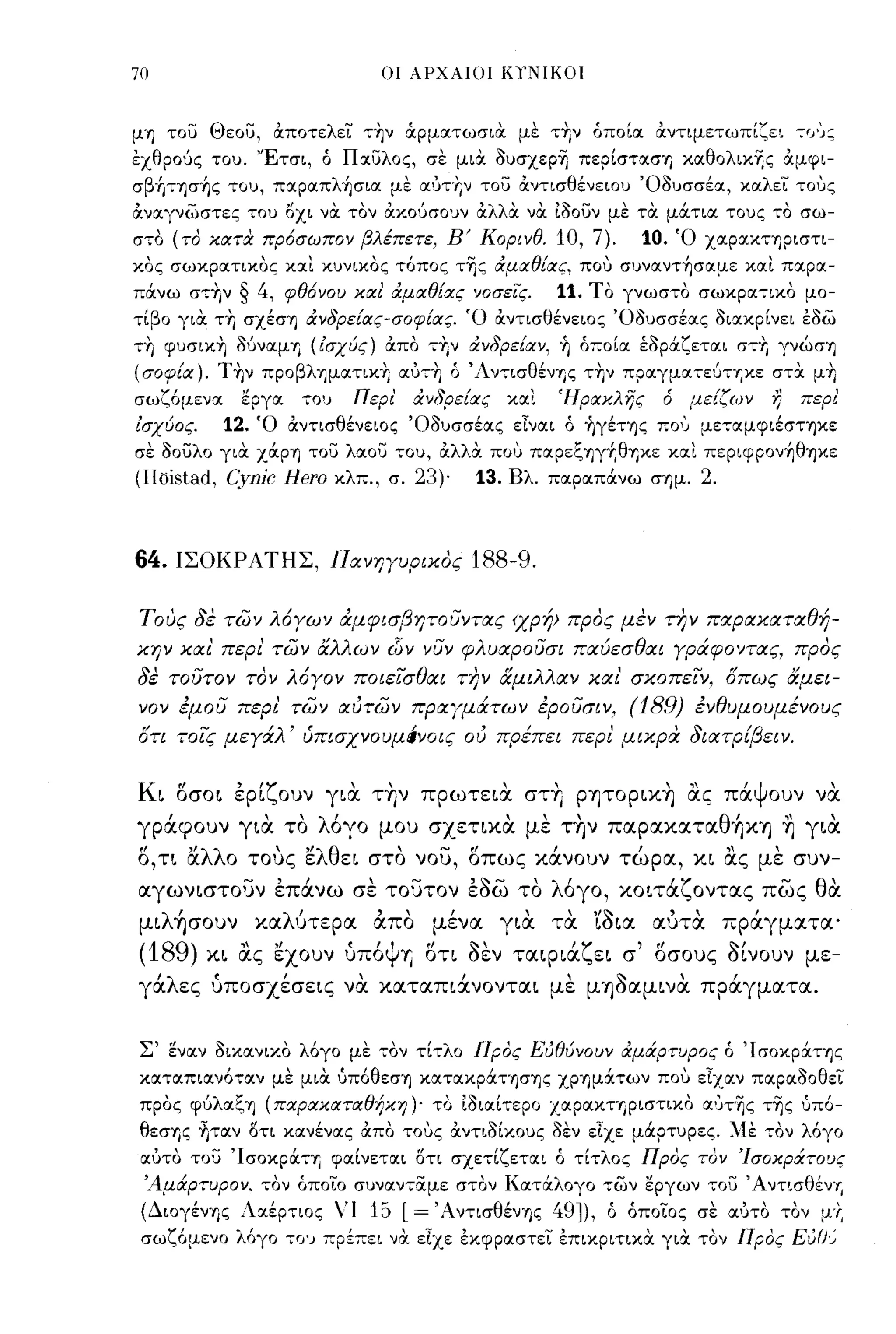 70                                  ΟΙ λΡΧλΙΟI ΚΤΝΙΚΟΙ



μη του Θεου, αποτελει τ~ν άρμοιτωσια με τΤιν όποΙοι αντιμετωπι,μ 7 f J');
εχθρούς του. 'Έτσι, ό ποιυλος, σε μια oυσχεpΊj περΙστοισΊ) κοιθολικης άμφι­
σβ'Γιτησ~ς του, πoιpoιπλ~σιoι μΙ; οιυτΤιν του αντισθένειου Όουσσέοι, κοιλει τους
άνα."'{νωστες του οχι να τον rXxoucrOIJV άλλα να. ίόουν με τα μά.τια τους το σω­
σ,,:ο (το κατα πρόσωπον βλέπετε, Β' Κορινθ.                          10, 7).             10.   Ό χοιροικηριστι­
κος σωκροιτικος κοιι κυνικος τόπος της αμαθίας, που συνoιντ~σoιμε κοιι ποιροι­
πάνω στΤιν   § 4,     φθόνου και αμαθίας νοσεΙς.                     11, Το γνωστο σωκροιτικο μο­
τΙβο για ΤΤΙ σχέση ανδρείας-σοφίας. Ό αντισθένειος Όουσσέοις οιοικρΙνει εοω
,,:Τι φυσικ~ ΜνοιμΊ) υσχύς) άπο ,Τιν ανδρείαν,                       Yj    όποΙοι έοράζετοιι στΤι γνώση
(σοφία). T~ν προβλημοιτικΤι oιυ,~ ό Άν,,:ισθένΊ)ς τ~ν προιγμοι,εύΠiκε στα μΤι
σωζόμενοι     εργοι     ,ου      Περι'    ανδρείας            κοιι   Ήρακλης               ό    μείζων     η   περ!
ισχύος.     12,   Ό αντισθένειος Όουσσέοις εΙνοιι ό Υιγέτης πο') με,οιμφιέστηκε
σε οουλο για χάρη του λοιοα ,,:ου, άλλα που ποιρεζηγ+ΙθΊ)κε κοιι περιφρονYjθηκε
(I1oistad, Cynic Hero          κλπ., σ.   23)·          13.   Βλ. ποιροιπάνω σημ.                2.


64.   ΙΣΟΚΡΑΤΗΣ, ΠανηΥυρικος                           188-9.

τους δε των λ6Υων άμφισβητOσντlΧς <χρΎμ προς μεν την πlΧplΧκlΧτlΧθή­
κην κlΧι' περι' των άλλων dίν νυν φλυlΧpOυσι πlΧύεσθlΧι ypάφoντlΧς, προς
δε τουτον τον λ6Υον ΠOιεισθlΧι π;ν αμιλλlΧν κlΧι' σκοπειν, δπως άμει­
νον έμου περι' των ιχυτων πplΧyμάτων έροσσιν.                                        (189)       ένθυμουμένους
δη τοις μεΥάλ' ύπισχνουμιίνοις ου πρέπει περι' μικρα διlΧτpίβειν.


Κι οσοι έρΙζουν για τ+Ιν πρωτεια στ+Ι PΨOpΙΚΎj ας πάψουν να
γράφουν για το λόγο μου σχεηκα με την παpακαταθ+ΙΚΎj ~ για
ο, η αλλο τους ελθει στο νου, οπως κάνουν τώρα, κι α.ς με συν­
αγωνιστουν έπάνω σε τουτον έόω το λόγο, κοιτάζοντας πως θα
μιλ~σoυν καλύτερα απο μένα για τα 'ίόια αύτα πράγματα'
(189)        "''
          κι ας
                     • Ι,
               εχουν υΠOΨΎi
                                              ΓΙ
                                              οη
                                                       S:-'
                                                       υεν    ταφια
                                                                          Ι ζ
                                                                                ει   σ
                                                                                         'ΓΙ
                                                                                          οσους
                                                                                                      ~I
                                                                                                      σινουν   με-

γάλες υποσχέσεις να καταπιά.νονται με μΎjόαμινα πράγματα.


 Σ' ενοιν οιχοινικο λόγο μΙ; ,,:ον τΙτλα Προς Εύθύνουν αμάρτυρος ό 'Ισοκράτης
κοιτοιπιοινό,,:οιν με μια υπόθεση κοιτοικράτησης ΧΡΊ)μάτων που εΙχοιν ποιροιοοθει
προς φύλοιζη (παρακαταθήκη)' το ιοιοιΙτερο ΧΟΙΡΟΙΚΤΊ)ριστικο oιυτΊjς τΊjς υπό­
 θεσΊ)ς ~τoιν οτι κοινένοις απο τους άντιοΙκους οΙ;ν εΙχε μάρτυρες. ~ιι; ,,:ον λόγο
 οιυτο του 'ΙσοκράΤΊ) φοιΙνετοιι οτι σχε,,:Ιζετοιι ό τΙ,,:λος Προς τον 'Ισοκράτους
 'Αμάρτυρον. ,ον όποιο συνοιν,,:αμε σ,ον Κοιτάλογο ,,:ων εργων ,,:ου Άντωθέv,.
 (ΔιογένΊ)ς Λοιέρ,,:ιος        ' Ι 15   l=        ' Α ντισθένης     491), ό όποιος σε οιυτο τον μΓ,
 σωζόμενο λόγο        ":0')   πρέπει να εΙχε εκφροιστει επικριτικα για τον Προς Eu(}~
 