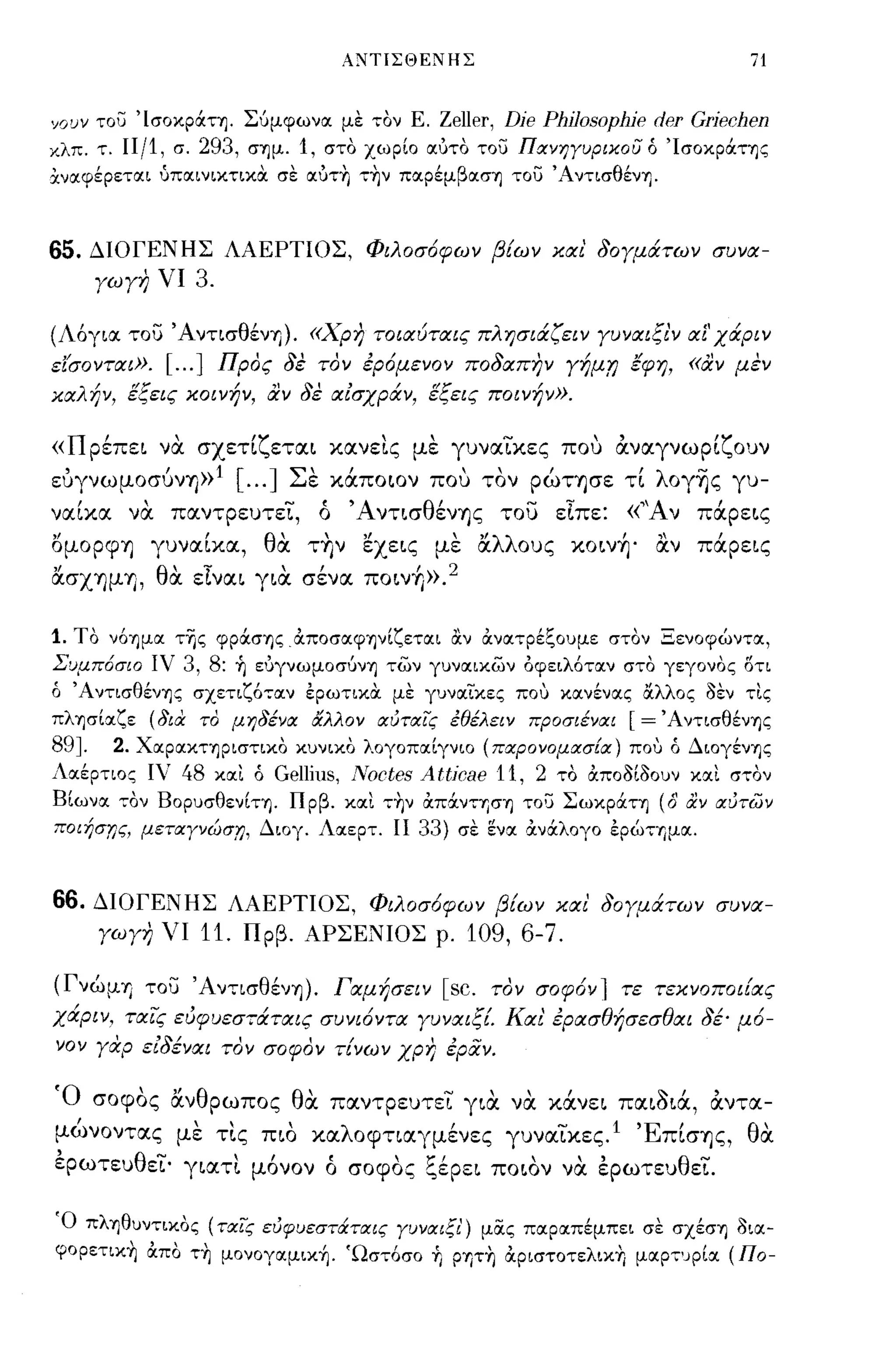 A~TIΣΘENHΣ                                   71


Υουν του ΊσoκpάΤΎj. Σύμφωνα με τον Ε.                  Zeller, Dje Phj]osophje der Grjechen
κλπ. τ. Ι1/1, σ. 293, σΎjμ. 1, στο χωρίο αότο του ΠανηΥυριχου ό ΊσOκpάΤΎjς
χναφέρεται ύπαινικτικΟι σε αότ-η τ-ην παpέμβασΎj του 'AντισθένΎj.



65.    ΔΙΟΓΕΝΗΣ ΛΑΕΡΤΙΟΣ, Φιλοσ6φων βίων και 80Υμάτων συνα­
       ΥωΥη νι 3.

(Λ6για. του ΆντισθένΊJ). «χρη τοιαύταις πλησιάζειν Υυναιξι'ν αΙ'χάριν
εi'σονται».        [ ... ]   Προς 8ε τον έρ6μενον πο8απην Υήμ,η έφη, «αν μεν
καλήν, εξεις κοινήν, αν 8ε αισχράν, εξεις ποινήν».

«Πρέπει να. σχετίζεται κανεις με γυναικες που αναγνωρίζουν
ΕUγνωμOσυνΊJ» [ ... ] Σ" καποιον που "
 ,       '1             ε          ' τον ρωΤΊJσε τι'λ- γυ-
                                                    OγΊJς

ναίκα να. παντρευτει,                   ό    'Α ντισθένΊJς του εΙπε:        «'Ά ν πάρεις
oμoρφΊJ γυναίκα, θα. τ''ιν εχεις με αλλους κoιν~' αν πάρεις
ασΧΊJμΊJ, θα. εΙναι για. σένα ποιν+Ι».2

1. Το ν6Ύjμα της φpάσΎjς αποσαφψίζεται αν ανατρέξουμε στον Ξενοφώντα,
Συμπ6σω ιν 3, 8: ή ε'JγνωμοσύνΎj των γυναικων όφειλ6ταν στο γεγονος δτι
ό 'Α ντισθένΎjζ σχετιζ6,,:αν έρωτικΟι με γυναικες πο,; κανένας &λλος οεν τις
πλΎjσίXζε (δια το μηδένοι άλλον οιυτοιις έθέλειν προσιέναι                  [= ΆντισθένΎjς
89J.  2. XXpXΚΤΎjpιστικo κυνικο λογοπΧίγνιο (παρονομασίοι) πο,; ό ΔΙOγένΎjς
Λαέρτιος ΙΥ' 48 κχι ό Gellins, Noctes At6cae 11, 2 το αποοίοουν κχι σ,,:ον
Βίωνχ ,,:ον BopυσθενίΤΎj. Π ρβ. κχι ,,:ην απάνniσΎj του ΣωκpάΤΎj (δ αν οιύτων
ποιήσr;ς, μετοιΥνώσr;, Διογ. Λχερτ. ΙΙ 33) σε ενα ανάλογο έρώτημχ.



66. ΔΙΟΓΕΝΗΣ ΛΑΕΡΤΙΟΣ, Φιλοσ6φων βίων και' 80Υμάτων συνα­
    ΥωΥη νι 11. Πρβ. ΑΡΣΕΝΙΟΣ ρ. 109, 6-7.

(ΓνώμΊJ του ΆντισθένΊJ). Γαμήσειν [sc. τον σοφ6ν 1 τε τεκνοποιίας
χάριν, ταις εύφυεσ-;άταις συνι6ντα ΥυναιξΙ Και' έρασθήσεσθαι 8έ· μ6-
νον Υαρ ει8έναι τον σοφον τίνων χρη έραν.

'Ο     σοφος αν θ ρωπος
          '"                       θ'
                                    α                  -    ,   "       ~"
                                            παντρευτει για να κανει παισια, αντα-

μώνοντας με τις πιο καλοφτιαγμένες γυναικες. 1 ΈπίσΊJς, θα.
,         θ.....              "         (        ,.,...,
ερωτευ ει' γιατι μονον ο σοφος ζερει ποιον να ερωτευ ει.
                                                                "       ,        θ   -

Ό πλΎjθυντικoς (ταις ευφυεστ&:τοιις Υυνοιιξι') μίΧς πχρχπέμπει σε σXέσΎj ΟΙΧ­
φορετικη απο τη μονογχμική. Ώστ6σο ή ρψη αριστοτελικη μΧΡ":'JΡίΧ (Πο-
 